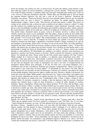 horror da situação, mas confiou em Alá e se deixou levar. Na gruta dos ladrões, Ionan chamou a mãe.
uma velha que cuidava do serviço doméstico, e entregou-lhe a jovem, dizendo: "Trata bem esta gazela.
Vou cuidar de alguns assuntos, e, amanhã à tarde virei com meus camaradas para montar nela." Uma vez
a sós, virou-se a velha para Zumúrrod e disse-lhe: "Minha filha, que felicidade para ti! Vais ser furada
por quarenta homens vigorosos. Por Alá, tens a sorte de ser jovem e apetitosa." Zumúrrod não
respondeu, mas pensou: "Nunca me deixarei furar por esses quarenta ladrões lascivos que me encherão
de esperma como um navio à deriva." E arquitetou um plano. Na manhã seguinte, mostrou-se
despreocupada e alegre, e disse à velha: "Que havemos de fazer para passar o tempo? Não queres vir
comigo ao sol, minha boa mãe, e deixar-me catar os piolhos de tua cabeça e alisar-te o cabelo? A velha,
que não conhecia tais cuidados havia anos, ficou encantada e seguiu Zumúrrod. Vencendo o nojo, esta
pôs-se a catar aos punhados os piolhos de toda espécie que enchiam a cabeça da velha e, depois, penteou-
lhe vagarosamente o cabelo de tal modo que a velha foi invadida por um delicioso torpor e adormeceu.
Sem perder tempo, Zumúrrod entrou na gruta, vestiu-se de homem, envolveu a cabeça num lindo
turbante, montou um cavalo e se foi, galopando. Dois dias depois, chegou às portas de uma cidade onde
uma multidão soltou gritos de alegria ao vê-la. Emires, chefes militares, notáveis, prosternaram-se diante
dela, gritando: "Viva o nosso novo sultão!" Não compreendendo o que se passava, Zumúrrod interrogou
um dos emires e ouviu-o dizer-lhe: "É tradição em nossa cidade que, quando o rei morre sem deixar
herdeiros, reunamo-nos neste lugar e aguardemos. O primeiro homem a chegar, coroamo-lo rei, seja ele
um mendigo ou um príncipe. Nossa sorte é ter desta vez um rei tão jovem, belo e de nobre aparência."
Zumúrrod, que tinha a mente fértil em recursos, acolheu a notícia com serenidade, e disse: " Ó meus fiéis
súditos, não penseis que sou algum turco de baixa extração. Sou o herdeiro de uma família nobre e rica,
percorrendo o mundo em busca de divertimentos. Aceito ser vosso rei." Depois, iniciou seu reinado
abrindo os cofres públicos; fez liberalidades aos soldados e aos pobres, ofereceu vestes honoríacas aos
dignitários, cumulou com favores eunucos e serventes. Aboliu a maioria dos impostos e corrigiu muitos
abusos. Foi adorada por todos. Passou assim um ano feliz, porém nunca esqueceu Ali Char. Cantava:
Minha saudade de ti renova-se todas as manhãs, e as lágrimas nunca abandonam meus olhos. A
separação é dura para quem ama. Aproveitando o primeiro aniversário de seu reinado, concebeu um
plano capaz de reuni-la um dia com seu amado se ele por acaso visitasse a cidade. Decidiu oferecer uma
vez por mês um banquete real a todos os estrangeiros em visita a seu reino. O comparecimento era
obrigatório. Quem faltasse seria enforcado. E um dia, Ali Char veio a um desses banquetes. Ela o
reconheceu, mas ele não a reconheceu. Dominou suas emoções e perguntou-lhe: "Qual é o teu nome, ó
moço amável, e que vieste fazer em nossa cidade?" - Ó afortunado rei, meu nome é Ali Char, filho de
Majd. Meu pai era um mercador na terra de Khorassan. Continuei seu comércio, mas depois fui vítima
de uma grande desgraça. Gente perversa raptou a mulher que amo. Percorro o mundo à sua procura. Foi
assim que visitei esta cidade. Minha amada é mais bela que a luz. Todos os dias dirijo a seu espírito estes
versos do poeta, esperando que um dia, seu espírito me ouça. Se o Nilo tivesse a abundância de minhas
lágrimas, não deixaria no mundo terra seca. Transbordaria sobre o Hijaz, o Egito, o Iraque E todo o
Oriente Médio. Sê, portanto, compassiva, ó amada, e dize-me depressa a data do encontro. Zumúrrod
mandou seus eunucos trazer a mesa de areia divinatória e a caneta de cobre. Quando os recebeu,
desenhou figuras e hieróglifos, refletiu uma hora, depois declarou: "Ó A1i Char, olho de Majd, a areia
confirmou tua história. Falaste a verdade. Confirma também que teus apelos foram ouvidos. Breve, Alá
te devolverá a mulher que amas. Deu ordens então á seus escravos para levarem Ali Char ao hammam,
vesti-lo como vestes reais e reconduzi-lo a sua presença ao cair da noite. O povo, informado desses fatos
pela tagarelice dos servidores, começou a conjeturar sobre os motivos que levariam o rei a tratar aquele
moço bonito com tanto carinho e a recebê-lo em seu aposento à noite. Na hora marcada, Zumúrrod tirou
a roupa, vestiu uma simples camisola de seda, fechou as cortinas, estendeu-se num sofá e deu ordens
para introduzir Ali Char.
Quando este entrou, disse-lhe: `Amável jovem, aproxima-te de mim." Tomou-o pela mão e disse lhe:
"Sabes que me agradas muito? Por favor, inclina-te e esfrega-me os pés."Ali Char o fez. E o rei disse:
`:Agora esfrega-me as pernas e as coxas. Ali Char admirou-se de que as pernas e coxas do rei fossem
tão claras e macias. - Agradável jovem, disse o rei, tuas mãos são bem hábeis. Sobe até meu umbigo.
Depois, mandou Ali Char abaixar as calças e estender-se sobre o estômago. E o rei cobriu-o, mas Ali
Char não sentiu nada furá-lo. Disse o rei: "Deves saber, querido Ali Char, que meu zib só se levanta
quando manipulado com os dedos. Manipula-o..! dize adeus à vida." E Zumúrrod tomou a mão de Ali
Char e depositou-a sobre a parte curva de sua mercadoria. Ali Char sentiu algo redondo e elevado e
gordinho e quente e vibrante. Este rei tem uma entrada, pensou Ali Char com assombro. É a coisa mais
prodigiosa de que já ouvi falar." Assim estimulado, seu zib superou as hesitações e levantou-se até os
últimos limites da ereção. Era exatamente o que Zumúrrod esperava. Desatou a rir disse a Ali Char:
"Ainda não reconheceste tua escrava, ó meu amo?" Ali Char olhou o rei de mais perto e reconheceu sua
 