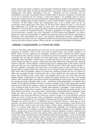 amada. Tomou-a nos braços e abraçou-a com transportes vibrantes de alegria. E ela perguntou: "Ainda
hesitas?" Pulou então sobre ela como um leão pula sobre uma ovelha. E abriu nela um túnel. Zumúrrod
acompanhou-o com delírio, abaixando-se com ele,              ondulando com ele, revolvendo com ele,
respondendo a seus gritos com gemidos até que o barulho atraiu os eunucos. Levantaram as cortinas para
ver se seu rei precisava de seus serviços, e viram com espanto o rei estendido sobre as costas e
intimamente coberto pelo.jovem; mas nada disseram. Quando chegou a manhã, Zumúrrod envergou suas
vestes reais e mandou reunir no pátio do palácio os vizires, chefes militares, notáveis e outros habitantes,
e declarou: "Ó fiéis súditos, tendes meu consentimento para ir até a estrada onde, um dia, me
encontrastes, buscar alguém para reinar sobre vós. Por mim, resolvi abdicar ao trono e ir viver no país
deste adolescente que escolhi por amigo de meus dias." Os assistentes responderam:"Atenção e
obediência!" E foram postar-se às portas da cidade à espera do primeiro homem que seria o novo rei. Por
sua vez, os escravos de Zumúrrod correram a arrumar os preparativos da viagem: encheram caixas e
caixas de provisões, vestuário, ouro, jóias. Zumúrrod e Ali Char subiram num palanquim , de veludo e
brocado nas costas de um dromedário e, seguidos tão-somente por dois jovens eunucos, regressaram ao
Khorassan, onde reencontraram sua casa e seus parentes. Distribuíram presentes e liberalidades e
viveram felizes por muitos anos até a chegada da sombra malvada que separa os entes queridos e destrói
o que se levou uma vida para construir. Glória a Alá que vive tranqüilo de eternidade em eternidade!

 UARDAN, O AÇOUGUEIRO, E A FILHA DO VIZIR.

Conta-se, entre tantas outras histórias, que vivia certa vez no Cairo um homem chamado Uardan que era
açougueiro de profissão. Todos os dias, uma jovem de notável beleza, mas de olhos cansados e cor
pálida, vinha a sua loja, seguida por um carregador. Comprava carnes e testículos de carneiro, pagava
com moedas de ouro, colocava as carnes e os testículos no cesto do carregador e ia percorrer o mercado,
comprando algo em cada loja. Repetiu essa rotina diária tantas vezes que Uardan foi invadido pela
curiosidade e quis desvendar o mistério que se escondia atrás da jovem. Um dia, o carregador da moça
passou sozinho em frente do açougue. Uardan aproveitou para oferecer-lhe de presente uma cabeça de
carneiro e dizer-lhe: "Estou perplexo a respeito da moça que te emprega todos os dias. Quem é ela? De
onde vem? Que faz com os testículos de carneiro? Por que sua face e olhos estão sempre cansados?" -
Por Alá, respondeu o carregador, estou tão curioso a seu respeito quanto tu. Mas contar-te-ei o que sei.
Quando todas as compras estão feitas, minha ama vai ao mercador cristão da esquina e adquire por um
dinar vinho velho de qualidade e, depois, me conduz até a entrada dos jardins do vizir. Lá, veda-me os
olhos com um pedaço de pano, toma-me pela mão e vamos andando até uma escada, que descemos
juntos. Seus servidores levam o cesto cheio e me entregam outro vazio, com meio dinar pelo meu
trabalho. Depois, conduzem-me de volta até a entrada dos jardins, libertam-me os olhos e me mandam
embora. Nunca consegui saber o que fazia com toda essa quantidade de carnes, frutas, amêndoas, que me
faz carregar até aquele subterrâneo todos os dias. - Aumentaste minha perplexidade, ó carregador, disse
Uardan. No dia seguinte, decidido a esclarecer o mistério a qualquer custo, Uardan esperou que a mulher
passasse por sua loja com as compras e seguiu-a de modo a não ser descoberto. Na entrada dos jardins do
vizir, escondeu-se atrás de uma árvore, e quando, após dispensar o carregador, a moça dirigiu-se aos
fundos do jardim, Uardan tirou os sapatos e continuou a segui-la tão furtivamente quanto um gato. Viu-a
parar diante de uma rocha, virar a rocha sobre si mesma graças a determinado gesto e desaparecer numa
escada que descia na terra. Após deixar passar um momento, Uardan aproximou-se da                  rocha,
manipulou-a com o jeito que observara a moça usar e desceu a escada. E eis o que descobriu, como ele
mesmo me contou: "Assim que meus olhos se habituaram à escuridão, vi uma porta fechada de trás da
qual vinha uma tempestade de risos e grunhidos. Dirigi-me para lá, olhei pelo buraco da fechadura e vi,
abraçados em cima de um divã e se debatendo em mil contorções lascivas, a moça que eu estava
seguindo e um macaco enorme, com um rosto quase humano. "Após um momento, a moça libertou-se do
abraço do macaco , pôs-se de pé, tirou toda a roupa e voltou a deitar, completamente nua, no mesmo
divã. E vi o macaco saltar sobre ela e cobri-la. Quando tinha terminado o ato, levantou-se, deu dois
passos e cobriu-a de novo. Repetiu o mesmo ato dez vezes seguidas, enquanto ela lhe respondia com
prazer e emoção como se fosse um homem. Finalmente, os dois se separaram, exaustos, e deitaram-se em
total imobilidade. "Mesmo em meio a meu espanto, disse a mim mesmo: Agora ou nunca.' E, quebrando
a porta com o ombro, precipitei-me na sala, brandindo minha faca de açougueiro, e cortei com um golpe
a cabeça do macaco. A moça, abrindo os olhos, viu-me de faca em punho, exalou um grito de terror tão
angustiado que receei vê-la cair morta. Mas, percebendo que eu não lhe queria mal, recobrou pouco a
pouco os sentidos e me reconheceu. Então disse: `Ó Uardan, é assim que recompensas uma cliente
fiel?' - Ó inimiga de tua própria salvação, bradei, não são os homens bastante fortes para que tenhas que
 