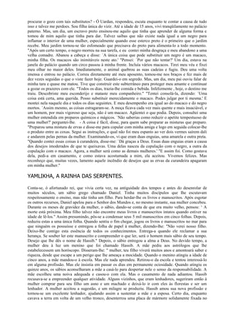 procurar o gozo com tais substitutos? - Ó Uardan, respondeu, escuta enquanto te contar a causa de tudo
isso e talvez me perdoes. Sou filha única do vizir. Até a idade de 15 anos, vivi tranqüilamente no palácio
paterno. Mas, um dia, um escravo preto ensinou-me aquilo que tinha que aprender de alguma forma e
tomou de mim aquilo que tinha para dar. Talvez saibas que não existe nada igual a um negro para
inflamar o interior de uma mulher, especialmente quando esse esterco preto é o primeiro que o jardim
recebe. Meu jardim tornou-se tão esfomeado que precisava do preto para alimenta-lo a todo momento.
"Após um certo tempo, o negro morreu na sua tarefa, e eu contei minha desgraça e meu abandono a uma
velha comadre. Abanou a cabeça e disse: `A única coisa que pode substituir um negro é um macaco,
minha filha. Os macacos são inimitáveis neste ato.' "Pensei: `Por que não tentar?' Um dia, estava na
janela do palácio quando um circo passou à minha frente. Incluía vários macacos. Tirei meu véu e fixei
meu olhar no maior deles. Imediatamente, o animal quebrou as suas cadeias e fugiu. Deu uma volta
imensa e entrou no palácio. Correu diretamente até meu aposento, tomou-me nos braços e fez mais de
dez vezes seguidas o que o viste fazer hoje. Guardei-o em segredo. Mas, um dia, meu pai ouviu falar de
minha tara e quase me matou. Tive que construir este subterrâneo para proteger meu amante e continuar
a gozar os prazeres com ele. "Todos os dias, trazia-lhe comida e bebida. Infelizmente , hoje, o destino me
traiu. Descobriste meu esconderijo e mataste meu companheiro." "Tentei consolá-la, dizendo: `Uma
coisa está certa, ama querida. Posso substituir merecidamente o macaco. Podes julgar por ti mesma.' E
montei nela naquele dia e todos os dias seguintes. E meu desempenho era igual ao do macaco e do negro
mortos. `Assim mesmo, as coisas estragaram-se. A moça ficava cada vez mais quente e mais insaciável, e
um homem, por mais vigoroso que seja, não é um macaco. Agüentei o que podia. Depois, consultei uma
mulher entendida em preparos químicos e mágicos. `Não saberias como reduzir o apetite tempestuoso de
uma mulher?' perguntei-lhe. - A coisa é fácil, disse, para quem sabe preparar as misturas que preparo.
"Preparou uma mistura de ervas e disse-me para copular com minha amiga e logo em seguida colocar-lhe
o produto entre as coxas. Segui as instruções, e qual não foi meu espanto ao ver dois vermes saírem dali
e andarem pelas pernas da mulher. Examinando-os, vi que eram duas enguias, uma amarela e outra preta.
"Quando contei essas coisas à curandeira, disse-me: `Dá graças a Deus. Essas duas enguias eram a causa
dos desejos imoderados de que te queixavas. Uma delas nasceu da copulação com o negro, a outra da
copulação com o macaco. Agora, a mulher será como as demais mulheres.' "E assim foi. Como gostava
dela, pedi-a em casamento, e como estava acostumada a mim, ela aceitou. Vivemos felizes. Mas
reconheço que, muitas vezes, lamento aquele incêndio de desejos que as ervas da curandeira apagaram
em minha mulher."

YAMLIKHA, A RAINHA DAS SERPENTES.

Conta-se, ó afortunado rei, que vivia certa vez, na antiguidade dos tempos e antes do desenrolar de
muitos séculos, um sábio grego chamado Daniel. Tinha muitos discípulos que Ihe escutavam
respeitosamente o ensino, mas não tinha um filho. Para herdar-lhe os livros e manuscritos. Após esgotar
os outros recursos, Daniel apelou para o Senhor dos Mundos e, no mesmo instante, sua mulher concebeu.
Durante os meses de gravidez da mulher, o sábio, dando-se conta de que era muito velho, pensou: ‘ A
morte está próxima. Meu filho talvez não encontre meus livros e manuscritos intatos quando estiver na
idade de lê-los." Assim presumindo, pôs-se a condensar seus 5 mil manuscritos em cinco folhas. Depois,
reduziu estas a uma única folha. Quando sentiu o fim chegar, jogou os livros e manuscritos no mar para
que ninguém os possuísse e entregou a folha de papel à mulher, dizendo-lhe: "Não verei nosso filho.
Deixo-lhe contigo esta essência de todos os conhecimentos. Entrega-a quando ele reclamar a sua
herança. Se souber ler este manuscrito e compreender o que ler, será o homem mais sábio de seu tempo.
Desejo que lhe dês o nome de Hassib." Depois, o sábio entregou a alma a Deus. No devido tempo, a
mulher deu à luz um menino que foi chamado Hassib. A mãe pediu aos astrólogos que lhe
estabelecessem um horóscopo. Disseram-lhe: " mulher, teu filho viverá muitos anos e amontoará saber e
riqueza, desde que escape a um perigo que lhe ameaça a mocidade. Quando o menino atingiu a idade de
cinco anos, a mãe mandou-o à escola. Mas ele nada aprendeu. Retirou-o da escola e tentou interessá-lo
em alguma profissão. Mas ele insistia em passar os dias em permanente ociosidade. Quando atingiu os
quinze anos, os sábios aconselharam a mãe a casá-lo para despertar nele o senso da responsabilidade. A
mãe escolheu uma noiva adequada e casou-o com ela. Mas o casamento de nada adiantou. Hassib
recusava-se a empreender qualquer atividade. Alguns vizinhos, que eram lenhadores, sugeriram então à
mulher comprar para seu filho um asno e um machado e deixá-lo ir com eles às florestas e ser um
lenhador. A mulher aceitou a sugestão, e um milagre se produziu. Hassib amou sua nova profissão e
tornou-se um excelente lenhador, ajudando assim a sustentar a mãe e a esposa. Certo dia, enquanto
cavava a terra em volta de um velho tronco, desenterrou uma placa de mármore solidamente fixada no
 