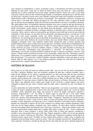 solo. Chamou os companheiros e, juntos, levantaram a placa e descobriram um buraco por baixo dela.
Olhando de mais perto, viram que no fundo do buraco havia uma sala cheia de jarras alinhadas.
Supondo que as jarras continham um tesouro antigo, ajudaram Hassib a descer até a sala. Lá ele abriu
uma jarra e achou-a cheia de mel. Embora decepcionados, os lenhadores calcularam que o mel lhes daria
um bom lucro e alçaram as jarras uma a uma. Quando a última jarra tinha sido levantada, recusaram-se a
ajudar Hassib a subir e deixaram-no no buraco, raciocinando: "Se o ajudarmos a salvar-se, vai querer sua
cota do lucro. E ele nada vale. Melhor que pereça lá." De volta, contaram à mãe e à esposa de Hassib
que, no decorrer de um temporal, surgira um lobo que devorou Hassib e seu asno. As mulheres choraram.
Mas nada podiam fazer. Os lenhadores apuraram tamanho lucro com a venda do mel que desistiram de
seu ofício árduo, e cada um deles abriu uma loja. Vendo-se traído e abandonado, Hassib não se deixou
abalar. Percorrendo a gruta, reparou em uma fenda numa das paredes, a qual deixava passar uma luz
tênue. Introduziu o machado na fenda e conseguiu alargá-la. E descobriu que se tratava, na realidade, de
uma porta. Abriu a porta e achou-se numa galeria que terminava num lindo lago ao pé de uma colina de
esmeralda. A beira do lago, viu um trono de ouro incrustado com pedras preciosas e cercado por 12 mil
cadeiras de ouro, prata, esmeralda, cristal, aço, ébano. Sentou-se no trono e logo ouviu cantos
melodiosos e viu uma longa fila de pessoas descendo da montanha para o lago. Quando se aproximaram,
reparou que eram todas mulheres de excessiva beleza, mas cuja metade inferior terminava num órgão
alongado e rastejante como o das serpentes. Quatro delas carregavam sobre os braços erguidos uma
grande bandeja sobre a qual a rainha estava de pé, graciosa e sorridente. Hassib desceu imediatamente do
trono, e as quatro mulheres depositaram nele a rainha. As outras mulheres ocuparam as 12 mil cadeiras.
Todas cantavam em grego e tocavam címbalos. Depois, a rainha, que tinha reparado na presença de
Hassib, acenou-lhe, convidando-o para aproximar-se, e disse-lhe: "Sê bem-vindo a meu reino
subterrâneo, ó jovem que um destino benéfico conduziu até aqui. Conta-nos tua história e dize-nos o que
desejas." Hassib contou sua história do início ao fim. Encantada, a rainha disse-lhe: "Permanece conosco
alguns dias. E eu te ajudarei a passar o tempo, contando-te uma história que te será útil quando voltares à
terra dos homens." Foi assim que a rainha Yamlikha, soberana subterrânea, contou em grego ao jovem
Hassib, filho do sábio Daniel, e às 12 mil mulheres-serpentes sentadas em volta dela em cadeiras de
pedras preciosas, a seguinte deslumbrante história.

HISTÓRIA DE BULUKYA

Havia certa vez no reino de Israel um soberano muito sábio que, no seu leito de morte, recomendou a
seu filho e herdeiro, Bulukya, fazer um inventário completo de tudo que o palácio continha. Após a
morte do pai, Bulukya, já rei, seguiu a sugestão paterna e, ao abrir uma certa caixa de ouro, encontrou
nela um pergaminho no qual leu: "Quem deseja ser senhor e dono dos homens, gênios, pássaros e
animais, precisa apenas usar o anel que o profeta Soleiman tem no dedo, na Ilha dos Sete Mares onde
está sepultado. É o anel que ornava o dedo de Adão, pai dos homens, no Paraíso. Para atingir a Ilha dos
Sete Mares, não adiantam navios. Quem quer chegar lá deve localizar o vegetal mágico cujo sumo,
esfregado na planta dos pés, torna o homem capaz de andar sobre a superfície do mar. Essa planta só
cresce
no reino subterrâneo da rainha Yamlikha." Após ler esse pergaminho, o rei reuniu os sacerdotes, mágicos
e sábios de Israel e perguntou-lhes se havia entre eles quem conseguiria guiá-lo até o reino da rainha
Yamlikha. Todos apontaram para Affan, que possuía as chaves da magia, astronomia, alquimia e
feitiçaria. Perguntou-Ihe o rei: "Ó Affan, és mesmo capaz de guiar-me até a terra dessa rainha
escondida?" "Sou " respondeu Affan. Imediatamente, os dois cobriram-se com capas de peregrinos e
foram até o deserto. Num determinado ponto, disse Affan: "Chegamos." Desenhou um círculo na areia,
fez as invocações lso rituais, e logo a terra se abriu e revelou um caminho que ia descendo. Seguindo o
caminho, os dois chegaram a essa lagoa que vês aí, ó Hassib. Recebi-os com minha cortesia costumeira.
Quando me expuseram o objetivo de sua visita, conduzi-os ao jardim onde as plantas desataram a falar,
cada uma na sua língua própria, exaltando seus vários poderes. No meio dessa sinfonia perfumada,
ouvimos uma planta cantar em harmonia com a brisa que a acariciava: `Aquele que esfregar os pés com
meu sumo maravilhoso, poderá andar sem se molhar sobre todos os mares de Alá." - Esta é a planta que
procurais, disse a meus visitantes. E deixei Affan colher todas as flores que quisesse, esmagá-las e
recolher o suco num grande frasco que eu lhe dera. Depois, perguntei a Affan e ao rei por que queriam
atravessar os mares. Contaram-me. Disse-lhes: "Não sabeis que é impossível a qualquer mortal depois de
Soleiman possuir aquele anel? Acreditai em mim. Desisti desse projeto e colhei, antes, as plantas que
asseguram uma juventude eterna a quem as comer." Mas não consegui convencê-los. Despediram-se de
mim e partiram. Tomaram o caminho da ilha que fica do outro lado dos sete mares. Quando chegaram às
 