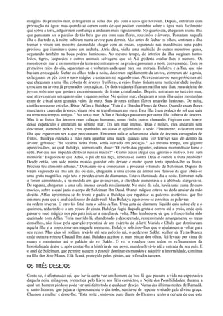 margens do primeiro mar, esfregaram as solas dos pés com o suco que levavam. Depois, entraram com
precaução na água; mas quando se deram conta de que podiam caminhar sobre a água mais facilmente
que sobre a terra, adquiriram confiança e andaram mais rapidamente. No quarto dia, chegaram a uma ilha
que pensaram ser o paraíso de tão bela que era com suas flores, rouxinóis e árvores. Passaram naquela
ilha o dia todo e, à noite, subiram numa árvore para dormir. Mas antes de fechar os olhos, sentiram a ilha
tremer e viram um monstro desmedido chegar com as ondas, segurando nas mandíbulas uma pedra
preciosa que iluminava como um archote. Atrás dele, vinha uma multidão de outros monstros iguais,
segurando também na boca pedras luminosas. Ao mesmo tempo, do interior da ilha surgiram tantos
leões, tigres, leopardos e outros animais selvagens que só Alá poderia avaliar-lhes o número. Os
monstros do mar e os monstros da terra encontraram-se na praia e passaram a noite conversando. Com os
primeiros raios do dia, separaram-se e voltaram cada qual para sua morada. Bulukya e Affan, que não
haviam conseguido fechar os olhos toda a noite, desceram rapidamente da árvore, correram até a praia,
esfregaram os pés com o suco mágico e entraram no segundo mar. Atravessaram-no sem problemas até
que chegaram a uma ilha coberta de árvores frutíferas, e cujos frutos tinham uma particularidade inédita:
cresciam na árvore já preparados com açúcar. Os dois viajantes ficaram na ilha sete dias, para deleite do
jovem soberano que gostava excessivamente de frutas cristalizadas. Depois, entraram no terceiro mar,
que atravessaram em quatro dias e quatro noites. No quinto mar, chegaram a uma ilha cujas montanhas
eram de cristal com grandes veios de ouro. Suas árvores tinham flores amarelas lustrosas. De noite,
cintilavam como estrelas. Disse Affan a Bulukya: "Esta é a Ilha das Flores de Ouro. Quando essas flores
murcham e caem das árvores, viram pó e se transformam em ouro. Esta ilha é um pedaço do sol que caiu
na terra nos tempos antigos." No sexto mar, Affan e Bulukya passaram por outra ilha coberta de árvores.
Mas lá as frutas das árvores eram cabeças humanas, umas rindo, outras chorando. Fugiram com horror
desse espetáculo e entraram no sétimo mar. Era um mar imenso. Dias e noites, eles andaram sem
descansar, comendo peixes crus apanhados ao acaso e agüentando a sede. Finalmente, avistaram uma
ilha que esperavam ser a que procuravam. Entraram nela e acharam-na cheia de árvores carregadas de
frutos. Bulukya estendia a mão para apanhar uma maçã, quando uma voz terrível saiu de dentro da
árvore, gritando: "Se tocares nesta fruta, serás cortado em pedaços." Ao mesmo tempo, um gigante
apareceu-lhes, ao qual Bulukya, aterrorizado, disse: "Ó chefe dos gigantes, estamos morrendo de fome e
sede. Por que nos impedes de tocar nessas maçãs?" - Como ousas alegar que ignoras o motivo, ó rei sem
memória? Esqueces-te que Adão, o pai de tua raça, rebelou-se contra Deus e comeu a fruta proibida?
Desde então, tem sido minha missão guardar esta árvore e matar quem tenta apanhar-lhe as frutas.
Procura teu alimento alhures." Deixaram-no e começaram a procurar o túmulo de Soleiman. Depois de
terem vagueado na ilha um dia ou dois, chegaram a uma colina de âmbar nos flancos da qual abria-se
uma gruta magnífica cujo teto e paredes eram de diamantes. Estava iluminada dia e noite. Entraram nela
e foram caminhando, e na medida em que avançavam, a claridade aumentava e a abóbada alargava-se.
De repente, chegaram a uma sala imensa cavada no diamante. No meio da sala, havia uma cama de ouro
maciço, sobre a qual jazia o corpo de Soleiman Ibn Daud. O anel mágico estava no dedo anular da mão
direita. Affan aproximou-se do trono e pediu a Bulukya que repetisse as palavras esotéricas que lhe
ensinara para que o anel deslizasse do dedo real. Mas Bulukya equivocou-se e recitou as palavras
na ordem inversa. O erro foi fatal para o sábio Affan. Uma gota de diamante líquido caiu sobre ele e o
queimou, reduzindo-o a um pouco de cinza. Bulukya fugiu daquela gruta e correu até a praia, onde quis
passar o suco mágico nos pés para iniciar a marcha de volta. Mas lembrou-se de que o frasco tinha sido
queimado com Affan. Teria morrido lá, abandonado e desesperado, rememorando amargamente os meus
conselhos, não fosse pela aparição repentina de um exército de Afarit, Marids e Ghuls que dominavam
aquela ilha e a inspecionavam naquele momento. Bulukya solicitou-lhes que o ajudassem a voltar para
seu reino. Mas eles só podiam levá-lo até seu próprio rei, o poderoso Sakhr, senhor da Terra-Branca
onde outrora reinou Chedad Ibn Aad. Bulukya aceitou e, num piscar dos olhos, foi levado por cima de
mares e montanhas até o palácio do rei Sakhr. O rei o recebeu com todos os refinamentos da
hospitalidade árabe e, após contar-lhe a história de seu povo, mandou levá-lo até a entrada de seu país. E
o anel de Soleiman, que permite a quem o possuir dominar os mundos e adquirir a imortalidade, continua
na Ilha dos Sete Mares. E lá ficará, protegido pelos gênios, até o fim dos tempos.

OS TRÊS DESEJOS
Conta-se, ó afortunado rei, que havia certa vez um homem de boa fé que passara a vida na expectativa
daquela noite milagrosa, prometida pelo Livro aos fiéis convictos, a Noite das Possibilidades, durante a
qual um homem piedoso pode ver satisfeito todo e qualquer desejo. Numa das últimas noites de Ramadã,
o santo homem, que jejuara rigorosamente o dia todo, sentiu-se de repente visitado pela divina graça.
Chamou a mulher e disse-lhe: "Esta noite , sinto-me puro diante do Eterno e tenho a certeza de que esta
 