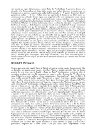 será a noite que espero há tantos anos, a minha Noite das Possibilidades. Já que meus desejos serão
atendidos pelo Remunerador, quis trocar idéias contigo para melhor determinar os desejos que vou
formular, pois tu tens sido para mim uma mulher de bons conselhos." - A quantos desejos tens direito?
perguntou a mulher. - A três. - Tu bem sabes que a perfeição do homem e seu deleite maior são
enraizados em sua virilidade. Homem algum pode ser perfeito se for casto ou impotente ou um eunuco.
Assim sendo, quanto maior o zib de um homem, tanto maior será sua virilidade e sua aproximação da
perfeição. Inclina-te, portanto, humildemente diante de Todo-Poderoso e pede-lhe que teu zib cresça com
munificência. O homem não hesitou. Inclinou-se e, virando as palmas das mãos para o céu, solicitou: "Ó
Benfeitor, ó Generoso, ó Todo Poderoso, aumenta meu zib com munificência." O desejo foi atendido
com a mesma rapidez com que foi formulado. De repente, o santo homem viu seu zib intumescer e
crescer até que pareceu o aparelho de um elefante. A mulher ficou tão apavorada que passou a fugir cada
vez que o marido queria experimentar nela seu novo tesouro. Chorava e lamentava: "Como ousaria
enfrentar esse poderoso instrumento, capaz de furar a rocha mais dura? Pelo nome de Alá, eu não pedi
tanto nem preciso de tanto. Solicita que seja diminuído. Será teu segundo desejo." O santo homem
resignou-se, levantou os olhos ao céu e disse: "Alá, ó Generoso, ó Compassivo, rogo-te, livra-me deste
generoso presente e dos problemas que me valeu." No mesmo instante, a parte inferior do seu abdome
tornou-se totalmente lisa, sem sinal algum de zib ou de testículos, como se fosse o ventre de uma menina
impúbere. Será supérfluo descrever até que ponto essa nova mudança desagradou ao santo homem e
ainda mais a sua mulher, que começou a amaldiçoá-lo e acusá-lo de querer enganá-la. Então, a raiva do
homem ultrapassou todos os limites, e ele amaldiçoou a mulher com veemência: "Vê aonde levam teus
conselhos estúpidos, ó mais abjeta das mulheres! Tinha direito a três desejos e poderia tê-los usado para
obter grandes riquezas neste mundo e no outro. `Agora, dois já foram gastos inutilmente e estou numa
situação pior do que antes. Como me sobra um desejo, pedirei ao Senhor que restaure o que estava no
início, e não terei ganho coisa alguma." Seu desejo foi atendido, e tudo voltou ao estado original. O
infeliz desperdiçou os três desejos, mas tirou de sua desventura a lição de que o homem deve satisfazer
se com o que tem.

UM CALIFA ESTRANHO

Conta-se que, certa noite, o califa Harun Ar-Rachid, sofrendo de insônia, mandou chamar seu vizir Jafar
Al-Barmaki e seu guarda-costas Masrur e disse-lhes: "Tenho o coração oprimido. Para me distrair,
gostaria de errar pelas ruas de Bagdá e chegar ao Tigre." Imediatamente, vestiram-se todos de
mercadores e andaram até o rio. Lá encontraram um barqueiro velho e disseram-lhe: "Ó velho, eis um
dinar. Poderias levar-nos no teu barco pelo rio para gozarmos o frescor da brisa?" - Qual é o objetivo de
vosso pedido, senhores? E qual é a graça? Não conheceis as ordens? "É proibido a grandes e pequenos,
jovens e velhos, nobres e plebeus, navegar no Tigre. Quem desobedecer terá a cabeça cortada." Não
vedes o barco do califa dirigindo-se para cá? Surpresos, perguntaram-lhe: "Estás certo de que o próprio
califa está no barco?" - Existe alguém em Bagdá que não conhece o califa Harun Ar-Rachid? Sim, é ele
que está no barco com seu vizir Jafar e o portador de sua espada, Masrur. Harun Ar-Rachid, que nunca
dera as ordens mencionadas e ficara afastado do rio o ano todo, interrogou Jafar com os olhos. O vizir,
que estava igualmente intrigado, disse ao barqueiro: "Eis dois outros dinares. Leva-nos até aquela
sombra para que possamos ver o califa sem sermos vistos." Após alguma hesitação, o barqueiro levou-os
e escondeu-os por baixo de um arco. De lá viram o barco real passar com luzes, movimentos e escravos
dançando e cantando. Num trono de ouro sentava-se um jovem, suntuosamente vestido, e tendo à sua
direita um homem estranhamente parecido com Jafar e, à sua esquerda, o suposto Masrur, segurando
uma espada nua. velho, perguntou o califa ao barqueiro, tens certeza de que o califa passeia no rio nesse
barco iluminado todas as noites? - Ele tem feito isso todas as noites nos últimos doze meses. – Somos
estrangeiros nesta cidade, disse o califa, e gostamos de ver coisas curiosas. Se eu te der dez dinares,
esperarás por nós amanhã aqui nesta hora? O barqueiro agradeceu e prometeu ser fiel ao compromisso.
Na noite seguinte, os três dignitários voltaram e, levados pelo barqueiro, esconderam-se debaixo do arco
e observaram o barco iluminado passar. - Ó vizir, disse Harun Ar-Rachid, nunca teria acreditado no que
estou vendo se me tivessem contado. E virando-se para o barqueiro, disse-Ihe: "Eis outros dez dinares.
Segue aquele barco e não tenhas medo de ser visto, pois estamos na escuridão e eles, em plena luz.
Gostaríamos de ver aquela iluminação de mais perto e por mais tempo." Logo depois, viram o falso barco
real atracar e seus ocupantes desembarcarem e entrarem num grande parque onde se puseram a cantar,
dançar e divertir-se. O califa e seus dois companheiros também desembarcaram, entraram no parque e se
misturaram com os outros. Mas alguém reconheceu-os como estranhos ao grupo e levou-os até o
pseudocalifa. Perguntou-lhes o califa: "Como e por que viestes aqui?" Responderam: "Somos
 