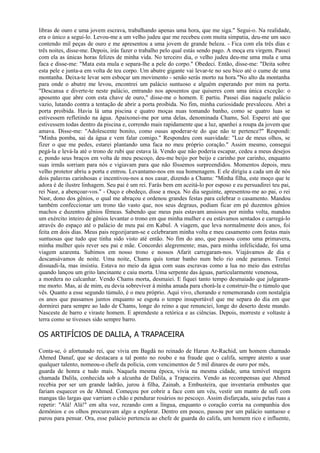 libras de ouro e uma jovem escrava, trabalhando apenas uma hora, que me siga." Segui-o. Na realidade,
era o único a segui-lo. Levou-me a um velho judeu que me recebeu com muita simpatia, deu-me um saco
contendo mil peças de ouro e me apresentou a uma jovem de grande beleza. - Fica com ela três dias e
três noites, disse-me. Depois, irás fazer o trabalho pelo qual estás sendo pago. A moça era virgem. Passei
com ela as únicas horas felizes de minha vida. No terceiro dia, o velho judeu deu-me uma mula e uma
faca e disse-me: "Mata esta mula e separa-lhe a pele do corpo." Obedeci. Então, disse-me: "Deita sobre
esta pele e junta-a em volta de teu corpo. Um abutre gigante vai levar-te no seu bico até o cume de uma
montanha. Deixa-te levar sem esboçar um movimento - senão serás morto na hora."No alto da montanha
para onde o abutre me levou, encontrei um palácio suntuoso e alguém esperando por mim na porta.
"Descansa e diverte-te neste palácio, entrando nos aposentos que quiseres com uma única exceção: o
aposento que abre com esta chave de ouro," disse-me o homem. E partiu. Passei dias naquele palácio
vazio, lutando contra a tentação de abrir a porta proibida. No fim, minha curiosidade prevaleceu. Abri a
porta proibida. Havia lá uma piscina e quatro moças nuas tomando banho, como se quatro luas se
estivessem refletindo na água. Apaixonei-me por uma delas, denominada Chams, Sol. Esperei até que
estivessem todas dentro da piscina e, correndo mais rapidamente que a luz, apanhei a roupa da jovem que
amava. Disse-me: "Adolescente bonito, como ousas apoderar-te do que não te pertence?" Respondi:
"Minha pomba, sai da água e vem falar comigo." Respondeu com suavidade: "Luz de meus olhos, se
fizer o que me pedes, estarei plantando uma faca no meu próprio coração." Assim mesmo, consegui
pegá-la e levá-la até o trono de rubi que estava lá. Vendo que não poderia escapar, cedeu a meus desejos
e, pondo seus braços em volta de meu pescoço, deu-me beijo por beijo e carinho por carinho, enquanto
suas irmãs sorriam para nós e vigiavam para que não fôssemos surpreendidos. Momentos depois, meu
velho protetor abriu a porta e entrou. Levantamo-nos em sua homenagem. E ele dirigiu a cada um de nós
dois palavras carinhosas e incentivou-nos a nos casar, dizendo a Chams: "Minha filha, este moço que te
adora é de ilustre linhagem. Seu pai é um rei. Farás bem em aceitá-lo por esposo e eu persuadirei teu pai,
rei Nasr, a abençoar-vos." - Ouço e obedeço, disse a moça. No dia seguinte, apresentou-me ao pai, o rei
Nasr, dono dos gênios, o qual me abraçou e ordenou grandes festas para celebrar o casamento. Mandou
também confeccionar um trono tão vasto que, nos seus degraus, podiam ficar em pé duzentos gênios
machos e duzentos gênios fêmeas. Sabendo que meus pais estavam ansiosos por minha volta, mandou
um exército inteiro de gênios levantar o trono em que minha mulher e eu estávamos sentados e carregá-lo
através do espaço até o palácio de meu pai em Kabul. A viagem, que leva normalmente dois anos, foi
feita em dois dias. Meus pais regozijaram-se e celebraram minha volta e meu casamento com festas mais
suntuosas que tudo que tinha sido visto até então. No fim do ano, que passou como uma primavera,
minha mulher quis rever seu pai e mãe. Concordei alegremente; mas, para minha infelicidade, foi uma
viagem azarenta. Subimos em nosso trono e nossos Afarit carregaram-nos. Viajávamos de dia e
descansávamos de noite. Uma noite, Chams quis tomar banho num belo rio onde paramos. Tentei
dissuadi-la, mas insistiu. Estava no meio da água com suas escravas como a lua no meio das estrelas
quando lançou um grito lancinante e caiu morta. Uma serpente das águas, particularmente venenosa,
a mordera no calcanhar. Vendo Chams morta, desmaiei. E fiquei tanto tempo desmaiado que julgaram-
me morto. Mas, ai de mim, eu devia sobreviver à minha amada para chorá-la e construir-lhe o túmulo que
vês. Quanto a esse segundo túmulo, é o meu próprio. Aqui vivo, chorando e rememorando com nostalgia
os anos que passamos juntos enquanto se esgota o tempo insuportável que me separa do dia em que
dormirei para sempre ao lado de Chams, longe do reino a que renunciei, longe do deserto deste mundo.
Nasceste de barro e viraste homem. E aprendeste a retórica e as ciências. Depois, morreste e voltaste à
terra como se tivesses sido sempre barro.

OS ARTIFÍCIOS DE DALILA, A TRAPACEIRA

Conta-se, ó afortunado rei, que vivia em Bagdá no reinado de Harun Ar-Rachid, um homem chamado
Ahmed Danaf, que se destacara a tal ponto no roubo e na fraude que o califa, sempre atento a usar
qualquer talento, nomeou-o chefe da polícia, com vencimentos de 5 mil dinares de ouro por mês,
guarda de honra e tudo mais. Naquela mesma época, vivia na mesma cidade, uma temível megera
chamada Dalila, conhecida sob a alcunha de Dalila, a Trapaceira. Vendo as recompensas que Ahmed
recebia por ser um grande ladrão, jurou à filha, Zainab, a Embusteira, que inventaria embustes que
fariam esquecer os de Ahmed. Começou por cobrir a face com um véu, vestir um manto de sufi com
mangas tão largas que varriam o chão e pendurar rosários no pescoço. Assim disfarçada, saiu pelas ruas a
repetir: "Alá! Alá!" em alta voz, rezando com a língua, enquanto o coração corria na companhia dos
demônios e os olhos procuravam algo a explorar. Dentro em pouco, passou por um palácio suntuoso e
parou para pensar. Ora, esse palácio pertencia ao chefe de guarda do califa, um homem rico e influente,
 