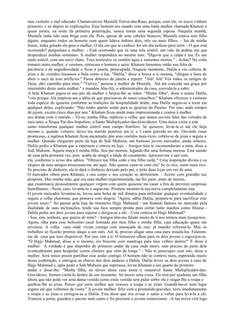 mas violento e mal educado. Chamavam-no Mustafá Terror-das-Ruas, porque, com ele, os socos vinham
primeiro, e só depois as explicações. Esse homem era casado com uma linda mulher chamada Khatum a
quem jurara, na noite da primeira penetração, nunca tomar uma segunda esposa. Naquela manhã,
Mustafa tinha tido uma briga com ela. Pois, apesar de seus cabelos brancos, Mustafa estava sem filho
algum, enquanto todos os homens com quem lidava tinham dois, três ou mais filhos. - Sai da minha
frente, tinha gritado ele para a mulher. O dia em que te conheci foi um dia nefasto para mim. - O que está
ocorrendo? perguntara a mulher. - Está ocorrendo que és uma tola estéril, um vale de pedras em que
desperdicei minhas sementes. A mulher respondera no mesmo tom: "Digo-te que a culpa é tua. És um
mulo estéril, com um nariz chato. Teus testículos só contêm água e sementes mortas." - Achas? Na volta
tomarei outra mulher, e veremos, retrucara o homem e saíra. Khatum lamentou então sua falta de
paciência e de engenhosidade e ficou à janela, preocupada. Naquele momento, Dalila a viu coberta de
jóias e de vestidos luxuosos e bela como a lua. "Dalila," disse a bruxa a si mesma, "chegou a hora de
abrir o saco de teus artifícios." Parou debaixo da janela a repetir: "Alá! Alá! Vós todos os amigos de
Deus, abri caminho para mim." "Talvez," pensou a mulher de Mustafa, `Alá me conceda sua graça por
intermédio desta santa mulher," e mandou Abu-Ali, o administrador da casa, convidá-la a subir.
A bela Khatum jogou-se aos pés da mulher e beijou-lhe as mãos. "Minha filha", disse a astuta Dalila,
"vim porque Alá inspirou-me a idéia de que precisavas de meus conselhos." Khatum ofereceu à visitante
toda espécie de iguarias conforme as tradições da hospitalidade árabe, mas Dalila negou-se a tocar em
qualquer delas, explicando: "Não tenho apetite senão para as iguarias do Paraíso. Por isso, ando sempre
de jejum, exceto cinco dias por ano." Khatum ficou ainda mais impressionada e contou à mulher
seu drama com o marido. - Vê-se, minha filha, replicou a velha, que nunca ouviste falar das virtudes de
meu amo, o Xeque Pai-dos-Impulsos, o Santo Multiplicador-das-Gravidezes. Uma única visita a este
santo transforma qualquer mulher estéril num campo frutífero. Se quiseres, levar-te-ei até ele hoje
mesmo e, quando voltares, deixa teu marido penetrar em ti; e f carás grávida no ato. Ouvindo essas
promessas, a ingênua Khatum ficou encantada, pôs seus vestidos mais ricos, cobriu-se de jóias e seguiu a
mulher. Quando chegaram perto da loja de Sidi Muhsim, um formoso jovem mercador, ainda solteiro,
Dalila pediu a Khatum que a esperasse e entrou na loja. - Amigos teus te recomendaram a mim, disse a
Sidi Muhsim. Aquela moça é minha filha. Seu pai morreu, legando-lhe uma fortuna imensa. Está saindo
de casa pela primeira vez, pois acaba de atingir a idade do casamento. Apressei-me a sair com
ela, conforme o aviso dos sábios: "Oferece tua filha cedo e teu filho tarde." Uma inspiração divina e os
elogios de teus amigos trouxeram-me até aqui. Não queres casar-te com ela? Se és rico, serás mais rico.
Se precisas de dinheiro, ela te dará o dinheiro deixado pelo pai, e terás duas lojas em vez de uma.
O mercador olhou para Khatum, e seu corpo e seu coração se derreteram. - Aceito com gratidão tua
proposta. Mas minha mãe, que era uma mulher experimentada, me fez jurar, antes de morrer,
que examinaria pessoalmente qualquer virgem com quem quisesse me casar a fim de prevenir surpresas
humilhantes. -Neste caso, levanta-te e segue-me. Prometo mostrar-te tua noiva completamente nua.
O jovem mercador levantou-se, levou uma bolsa de mil dinares para enfrentar qualquer eventualidade e
seguiu a velha charmuta, que pensava com alegria: "Agora, sábia Dalila, prepara-te para sacrificar este
jovem touro." Ao passar pela loja do tintureiro Hajji Mahmud - um homem famoso no mercado pela
dualidade de suas inclinações, tendo sua faca sempre pronta para cortar tanto machos como fêmeas -
Dalila pediu aos dois jovens para esperar e dirigiu-se a ele. - Com certeza és Hajji Mahmud?
- Sou, sim, senhora, que queres de mim? - Amigos têm-me falado muito de ti nos termos mais lisonjeiros.
Agora, olha para esse belíssimo casal formado por meu filho e minha filha, cuja educação quase me
arruinou. A velha casa onde vivem comigo está ameaçada de ruir; já mandei reformá-la. Mas os
trabalhos só ficarão prontos daqui a um mês. Até lá, preciso alugar uma casa para instalá-los. Falaram-
me da casa que tens disponível. Por isso vim a ti. O tintureiro olhou para os dois jovens e regozijou-se.
"Ó Hajji Mahmud, disse a si mesmo, eis biscoito com manteiga para teus velhos dentes!" E disse à
mulher: `A verdade é que disponho do primeiro andar da casa onde moro; mas preciso de parte dele
eventualmente para hospedar certos clientes que vêm de longe." - Não te preocupes com isto, disse a
mulher. Será nosso prazer partilhar esse andar contigo. O homem não se conteve mais, esperando muito
dessa coabitação, e entregou as chaves dos dois andares a Dalila. Dalila levou os dois jovens à casa de
Hajji Mahmud e, após pedir a Sidi Muhsim que esperasse, levou Khatum a um quarto do primeiro
andar e disse-lhe: "Minha filha, no térreo desta casa mora o venerável Santo Multiplicador-das-
Gravidezes. Iremos visitá-lo dentro de um momento. Só receio uma coisa. Ele tem por ajudante um filho
idiota que não pode ver uma dama vestida como estás vestida sem pular sobre ela e rasgar-lhe a roupa e
quebrar-lhe as jóias. Penso que seria melhor que tirasses a roupa e as jóias. Guardá-las-ei num lugar
seguro até que voltemos da visita." A jovem mulher, feliz com a prometida gravidez, tirou imediatamente
a roupa e as jóias e entregou-as a Dalila. Esta disse que iria avisar o santo e voltar para levá-la a ele.
Trancou a porta, guardou o pacote num canto e foi procurar o jovem comerciante. -A tua noiva virá logo
 