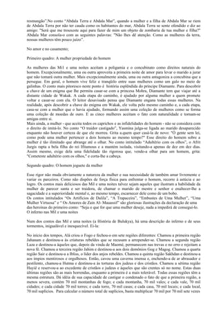 resmungão”.No conto “Abdala Terra e Abdala Mar”, quando a mulher e a filha de Abdala Mar se riem
de Abdala Terra por não ter cauda como os habitantes do mar, Abdala Terra se sente ofendido e diz ao
amigo: "Será que me trouxeste aqui para fazer de mim um objeto de zombaria de tua mulher e filha?"
Abdala Mar consola-o com as seguintes palavras: "Não lhes dê atenção. Como as mulheres da terra,
nossas mulheres têm pouco juízo”.

No amor e no casamento;

Primeiro quadro: A mulher propriedade do homem

As mulheres das Mi1 e uma noites aceitam a poligamia e o concubinato como direitos naturais do
homem. Excepcionalmente, uma ou outra aproveita a primeira noite de amor para levar o marido a jurar
que não tomará outra mulher. Mais excepcionalmente ainda, uma ou outra antagoniza a concubina que a
persegue. Em geral, o homem vive feliz e tranqüilo entre suas mulheres como um galo no meio de
galinhas. O conto mais pitoresco neste ponto é história esplêndida do príncipe Diamante. Para descobrir
a chave de um enigma que lhe permita casar-se com a princesa Mohra, Diamante tem que viajar até a
distante cidade de Wakak. A cada etapa do caminho, é ajudado por alguma mulher a quem promete
voltar e casar-se com ela. O leitor desavisado pensa que Diamante engana todas essas mulheres. Na
realidade, após descobrir a chave do enigma em Wakak, ele volta pelo mesmo caminho e, a cada etapa,
casa-se com a mulher que o havia ajudado, formando assim uma coleção de mulheres como se forma
uma coleção de moedas de ouro. E as cinco mulheres aceitam o fato com naturalidade e tornam-se
amigas entre si.
Mais ainda, a mulher - que aceita todos os caprichos e as infidelidades do homem - não se considera com
o direito de imitá-lo. No conto “O traidor castigado”, Yasmina julga-se ligada ao marido desaparecido
enquanto não houver certeza de que ele morreu. Grita a.quem quer casá-la de novo: "Ó gente sem lei,
como pode uma mulher pertencer a dois homens ao mesmo tempo?" Esse direito do homem sobre a
mulher é tão ilimitado que abrange até o olhar. No conto intitulado “Adultério com os olhos”, o Afrit
Jurgis rapta a bela filha do rei Ifitamous e a mantém isolada, visitando-a apenas de dez em dez dias.
Assim mesmo, exige dela uma fidelidade tão rigorosa que, vendo-a olhar para um homem, grita:
"Cometeste adultério com os olhos," e corta-lhe a cabeça.

Segundo quadro: O homem joguete da mulher

Esse rigor não muda obviamente a natureza da mulher e sua necessidade de também amar livremente e
variar os parceiros. Como não dispões de força física para enfrentar o homem, recorre à astúcia e ao
logro. Os contos mais deliciosos das Mil e uma noites talvez sejam aqueles que ilustram a habilidade da
mulher de parecer santa e ser traidora, de chamar o marido de mestre e senhor e enaltecer-lhe a
sagacidade e a superioridade mental e, ao mesmo tempo, escarnecer dele como de um bobo.
Os contos intitulados “Os Artifícios de Dalila”, “A Trapaceira”, “Embustes de Uma Mulher”, “Uma
Mulher Virtuosa” e “ Os Amores de Zain Al- Mauassif” são gloriosas ilustrações da declaração de uma
das heroínas do primeiro conto: “Seja o que for que uma mulher deseje, nada a impedirá de conseguí-lo.
O inferno nas Mil e uma noites

Num dos contos das Mil e uma noites (a História de Bulukya), há uma descrição do inferno e de seus
tormentos, inigualável e inesquecível. Ei-la:

No início dos tempos, Alá criou o Fogo e fechou-o em sete regiões diferentes: Chamou a primeira região
Jahanam e destinou-a às criaturas rebeldes que se recusam a arrepender-se. Chamou a segunda região
Laza e destinou-a àqueles que, depois da vinda de Maomé, permanecem nas trevas e no erro e rejeitam a
nova fé. Chamou a terceira região Jahim e destinou-a aos dois demônios Gog e Magog. Chamou a quarta
região Sair e destinou-a a Ibliss, o líder dos anjos rebeldes. Chamou a quinta região Sakhdan e destinou-a
aos ímpios mentirosos e orgulhosos. Então, cavou uma caverna imensa e, enchendo-a de ar abrasador e
pestilento, chamou-a Hutma e destinou-a às torturas dos judeus e dos cristãos. Chamou a sétima região
Huyiê e reservou-a ao excedente de cristãos e judeus e àqueles que são crentes só no nome. Estas duas
últimas regiões são as mais horrendas, enquanto a primeira é a mais tolerável. Todas essas regiões têm a
mesma estrutura. Dá idéia de sua capacidade de castigar o condenado o fato de que a primeira região, a
menos severa, contém 70 mil montanhas de fogo; e cada montanha, 70 mil vales; e cada vale, 70 mil
cidades; e cada cidade 70 mil torres; e cada torre, 70 mil casas; e cada casa, 70 mil locais; e cada local,
70 mil suplícios. Para calcular o número total de suplícios, basta multiplicar 70 mil por 70 mil sete vezes
 