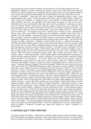 toda nua para que a possas examinar conforme a promessa feita a tua mãe. Mas aconteceu uma coisa
desagradável. Quando os vizinhos souberam que tenciono casar-te com minha filha, foram dizer-lhe:
"Será que tua mãe não agüenta mais sustentar-te para que queira casar-te com um homem atingido de
sarna e lepra? Que podia fazer senão prometer-lhe, como prometeste a tua mãe, mostrar-lhe seu noivo
nu antes do casamento? - Apelo para Alá contra a língua dos caluniadores, gritou o moço, e tirou
espontaneamente toda a roupa. - És tão são quanto bonito, disse a velha. E vendo-o dobrar a roupa com o
cinto, a bolsa com mil dinares e o punhal de prata e ouro, disse-lhe: "É muito perigoso deixar essas
coisas tentadoras por aqui. Vou guardá-las num lugar seguro até depois da visita de tua noiva."
Embrulhou-as e levou-as, prometendo voltar logo com a noiva nua. Apanhou o outro pacote, trancou a
porta e foi embora. Voltou à loja do lascivo tintureiro, elogiou a beleza de sua casa e disse-lhe: "Vou
agora transportar os móveis para lá. "Posso pedir-te um favor? Eis um dinar. Compra com ele pão e carne
e leva-os a meus filhos que não comem desde ontem. E, por favor, almoça com eles." - Quem tomará
conta de minha loja? - Teu aprendiz. -Seja, disse o tintureiro que se alegrava já com a perspectiva de
almoçar com os dois jovens. Dalila foi dispor dos dois embrulhos; e quando voltou à loja, disse ao
aprendiz: "Teu amo manda-te ir encontrar-se com ele na mercearia onde está comprando pão e carne." -
Ouço e obedeço. Assim que o aprendiz saiu, Dalila começou a juntar todos os objetos que podiam ser
carregados. Enquanto isso, viu um burriqueiro passar na porta da loja, com seu asno. - Por Alá, disse-Ihe,
conheces meu filho, o tintureiro? - Ninguém o conhece melhor do que eu. - Saberás, bom amigo, que
meu filho está falido. Pediu-me juntar os bens de seus clientes para devolver-lhes. Eis um dinar. Aluga
me teu asno para levar esses objetos. Enquanto esperares por mim, quebra o que puderes dos móveis
desta loja para que o cádi não encontre nada para confiscar. - Com prazer, disse o burriqueiro. Pois teu
filho tem sido sempre bom para comigo. E nada cobrarei pelo serviço. O tintureiro comprou o pão e a
carne e dirigiu-se para sua casa. Seu caminho passava pela loja. Viu, pois, o que o burriqueiro estava
fazendo.- Pára! Pára! gritou. O burriqueiro parou e disse: "Meu coração está contigo. Graças a Alá,
evitaste a cadeia." - O que estás dizendo? - Foste declarado falido e estou quebrando as coisas para que o
cádi não encontre nada para confiscar. - Quem te contou isto? -Tua mãe que juntou os bens dos clientes,
alugou meu burro e foi entregá-los. - Ai de mim! Minha mãe morreu há anos, gemeu o tintureiro.
Compreendendo o logro de que era vítima, pôs-se a bater no peito e gritar alto: "Desgraça! Desgraça!
Meus bens estão perdidos. Os meus e os dos meus cientes." O burriqueiro pôs-se a chorar, por sua vez, e
a gritar: "Desgraça! Desgraça! Desgraça! Meu asno está perdido! Tintureiro de meu traseiro, devolve-me
o asno que tua mãe levou." Hajji Mahmud lançou-se sobre o burriqueiro e surrou-o, gritando: "Onde está
minha mãe a quem con6aste meus bens, ó burriqueiro mais burro que todos os burros." Um dos vizinhos
raciocinou: "Já que a velha alugou a casa de Hajji Mahmud para instalar os 6lhos nela, por que não a
procuram lá e põem as coisas em ordem?" Foram lá. Bateram em vão à porta. Depois, quebraram-na e
entraram. Encontraram um homem nu no térreo e uma mulher nua no primeiro andar. - Onde está vossa
mãe? perguntaram-lhes. - Nós não somos irmãos, e ela não é a mãe de nenhum de nós. Roubou-nos até a
roupa e deixou-nos neste estado. E contaram toda a história. As quatro vítimas da trapaceira juntaram-se
e foram ao califa. "Como iria descobrir uma velha mulher entre tantas velhas mulheres que vivem nesta
cidade?" perguntou o califa. Mas depois, lembrou-se de que designara Ahmed Danaf chefe da polícia
justamente porque conhecia todos os ladrões de Bagdá. Chamou-o e ordenou-lhe localizar a velha
megera e levá-la a sua presença. - Ouço e obedeço, disse Ahmed e, em menos tempo do que se leva para
contar o fato, localizou Dalila, a Trapaceira e levou-a à presença do califa. A velha trapaceira jogou-se
aos pés do califa e disse: "Califa de Alá, não roubei pelo prazer de roubar, mas somente para chamar a
atenção de Vossa Majestade sobre mim. Sempre fui uma mulher virtuosa e pobre, e nunca roubei seja o
que for, mas nunca recebi de Vossa Majestade a menor atenção, enquanto Ahmed Danaf, por ser o maior
ladrão desta cidade, foi nomeado chefe da polícia com vencimentos de 5 mil dinares de ouro por mês." O
califa achou notável mais esta burla da famosa trapaceira e riu gostosamente. Depois, mandou indenizar
todas as vítimas de Dalila e nomeou-a chefe do khan, tendo sob suas ordens quarenta negros e quarenta
cães de caça afegãos. "Tua cabeça responderá pela perda de qualquer um dos pombos, os quais são mais
caros a meu coração que meus próprios filhos." Assim foi recompensada por sua vez a arte de enganar e
roubar de Dalila, a Trapaceira. Louvado seja Aquele que ensinou aos califas a tolerância e a
generosidade!

A HISTÓRIA QUE É TODA MENTIRAS

Certa noite, tomado de insônia, o califa Harun Ar-Rachid mandou chamar o poeta Abu-Nauas e disse-
lhe:- Ó Abu-Nauas, estou agitado e oprimido. A única coisa capaz de me divertir seria ouvir uma história
tecida de mentiras da primeira à última palavra. Se puderes improvisar essa história, recompensar-te-ei
 