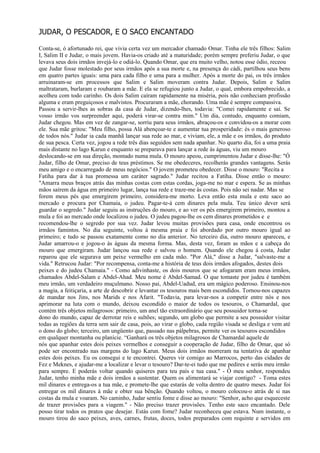 JUDAR, O PESCADOR, E O SACO ENCANTADO

Conta-se, ó afortunado rei, que vivia certa vez um mercador chamado Omar. Tinha ele três filhos: Salim
I, Salim II e Judar, o mais jovem. Havia-os criado até a maturidade; porém sempre preferiu Judar, o que
levava seus dois irmãos invejá-lo e odiá-lo. Quando Omar, que era muito velho, notou esse ódio, receou
que Judar fosse molestado por seus irmãos após a sua morte e, na presença do cádi, partilhou seus bens
em quatro partes iguais: uma para cada filho e uma para a mulher. Após a morte do pai, os três irmãos
arruinaram-se em processos que Salim e Salim moveram contra Judar. Depois, Salim e Salim
maltrataram, burlaram e roubaram a mãe. E ela se refugiou junto a Judar, o qual, embora empobrecido, a
acolheu com todo carinho. Os dois Salim caíram rapidamente na miséria, pois não conheciam profissão
alguma e eram preguiçosos e malvistos. Procuraram a mãe, chorando. Uma mãe é sempre compassiva.
Passou a servir-lhes as sobras da casa de Judar, dizendo-lhes, todavia: "Comei rapidamente e saí. Se
vosso irmão vos surpreender aqui, poderá virar-se contra mim." Um dia, contudo, enquanto comiam,
Judar chegou. Mas em vez de zangar-se, sorriu para seus irmãos, abraçou-os e convidou-os a morar com
ele. Sua mãe gritou: "Meu filho, possa Alá abençoar-te e aumentar tua prosperidade: és o mais generoso
de todos nós." Judar ia cada manhã lançar sua rede ao mar, e viviam, ele, a mãe e os irmãos, do produto
de sua pesca. Certa vez, jogou a rede três dias seguidos sem nada apanhar. No quarto dia, foi a uma praia
mais distante no lago Karun e enquanto se preparava para lançar a rede às águas, viu um mouro
deslocando-se em sua direção, montado numa mula. O mouro apeou, cumprimentou Judar e disse-lhe: "Ó
Judar, filho de Omar, preciso de teus préstimos. Se me obedeceres, recolherás grandes vantagens. Serás
meu amigo e o encarregado de meus negócios." O jovem prometeu obedecer. Disse o mouro: "Recita a
Fatiha para dar à tua promessa um caráter sagrado." Judar recitou a Fatiha. Disse então o mouro:
"Amarra meus braços atrás das minhas costas com estas cordas, joga-me no mar e espera. Se as minhas
mãos saírem da água em primeiro lugar, lança tua rede e traze-me às costas. Pois não sei nadar. Mas se
forem meus pés que emergirem primeiro, considera-me morto. Leva então esta mula e este saco ao
mercado e procura por Chamaia, o judeu. Pagar-te-á cem dinares pela mula. Teu único dever será
guardar o segredo." Judar seguiu as instruções do mouro, e ao ver os pés emergirem primeiro, montou a
mula e foi ao mercado onde localizou o judeu. O judeu pagou-lhe os cem dinares prometidos e e
recomendou-lhe o segredo por sua vez. Judar levou muitas provisões para casa, onde encontrou os
irmãos famintos. No dia seguinte, voltou à mesma praia e foi abordado por outro mouro igual ao
primeiro; e tudo se passou exatamente como no dia anterior. No terceiro dia, outro mouro apareceu, e
Judar amarrou-o e jogou-o às águas da mesma forma. Mas, desta vez, foram as mãos e a cabeça do
mouro que emergiram. Judar lançou sua rede e salvou o homem. Quando ele chegou á costa, Judar
reparou que ele segurava um peixe vermelho em cada mão. "Por Alá," disse a Judar, "salvaste-me a
vida." Retrucou Judar: "Por recompensa, conta-me a história de teus dois irmãos afogados, destes dois
peixes e do judeu Chamaia." - Como adivinhaste, os dois mouros que se afogaram eram meus irmãos,
chamados Abdel-Salam e Abdel-Ahad. Meu nome é Abdel-Samad. O que tomaste por judeu é também
meu irmão, um verdadeiro muçulmano. Nosso pai, Abdel-Uadud, era um mágico poderoso. Ensinou-nos
a magia, a feitiçaria, a arte de descobrir e levantar os tesouros mais bem escondidos. Tornou-nos capazes
de mandar nos Jins, nos Marids e nos Afarit. "Todavia, para levar-nos a competir entre nós e nos
aprimorar na luta com o mundo, deixou escondido o maior de todos os tesouros, o Chamardal, que
contém três objetos milagrosos: primeiro, um anel tão extraordinário que seu possuidor torna-se
dono do mundo, capaz de derrotar reis e sultões; segundo, um globo que permite a seu possuidor visitar
todas as regiões da terra sem sair de casa, pois, ao virar o globo, cada região visada se desliga e vem até
o dono do globo; terceiro, um ungüento que, passado nas pálpebras, permite ver os tesouros escondidos
em qualquer montanha ou planície. “Ganhará os três objetos milagrosos de Chamardal aquele de
nós que apanhar estes dois peixes vermelhos e conseguir a cooperação de Judar, filho de Omar, que só
pode ser encontrado nas margens do lago Karun. Meus dois irmãos morreram na tentativa de apanhar
estes dois peixes. Eu os consegui e te encontrei. Queres vir comigo ao Marrocos, perto das cidades de
Fez e Meknes, e ajudar-me a localizar e levar o tesouro? Dar-te-ei tudo que me pedires e serás meu irmão
para sempre. E poderás voltar quando quiseres para teu país e tua casa." - Ó meu senhor, respondeu
Judar, tenho minha mãe e dois irmãos a sustentar. Quem os alimentará se viajar contigo? - Toma estes
mil dinares e entrega-os a tua mãe, e promete-lhe que estarás de volta dentro de quatro meses. Judar foi
entregar os mil dinares à mãe e obter sua bênção. Quando voltou, o mouro colocou-o atrás de si nas
costas da mula e voaram. No caminho, Judar sentiu fome e disse ao mouro: "Senhor, acho que esqueceste
de trazer provisões para a viagem." - Não preciso trazer provisões. Tenho este saco encantado. Dele
posso tirar todos os pratos que desejar. Estás com fome? Judar reconheceu que estava. Num instante, o
mouro tirou do saco peixes, aves, carnes, frutas, doces, todos preparados com requinte e servidos em
 