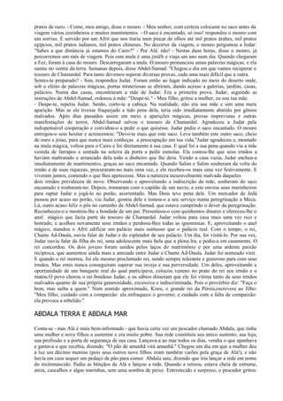 pratos de ouro. - Come, meu amigo, disse o mouro. - Meu senhor, com certeza colocaste no saco antes da
viagem vários cozinheiros e muitos mantimentos. - O saco é encantado, só isso! respondeu o mouro com
um sorriso. É servido por um Afrit que nos traria num piscar de olhos até mil pratos árabes, mil pratos
egípcios, mil pratos indianos, mil pratos chineses. No decorrer da viagem, o mouro perguntou a Judar:
"Sabes a que distância já estamos do Cairo?" - Por Alá. não! - Nestas duas horas, disse o mouro, já
percorremos um mês de viagem. Pois esta mula é uma jiniêh e viaja um ano num dia. Quando chegaram
a Fez, foram à casa do mouro. Descarregaram a mula. O mouro pronunciou umas palavras mágicas, e ela
sumiu no ventre da terra. Semanas depois, disse Abdel-Samad: "Chegou o dia em que vamos recuperar o
tesouro de Chamardal. Para tanto devemos superar diversas provas, cada uma mais difícil que a outra.
Sentes-te preparado? - Sim, respondeu Judar. Foram então ao lugar indicado no meio do deserto onde,
sob o efeito de palavras mágicas, portas misteriosas se abriram, dando acesso a galerias, jardins, casas,
palácios. Numa das casas, encontraram a mãe de Judar. Era a primeira prova. Judar, seguindo as
instruções de Abdel-Samad, ordenou à mãe: "Despe-te." - Meu filho, gritou a mulher, eu sou tua mãe.
- Despe-te, repetiu Judar. Senão, corto-te a cabeça. Na realidade, não era sua mãe e sim uma mera
aparição. Mas se ele tivesse fraquejado e tido pena dela, teria sido imediatamente abatido por gênios
malvados. Após dias passados assim em meio a aparições mágicas, provas imprevistas e outras
manifestações de terror, Abdel-Samad salvou o tesouro de Chamardal. Agradeceu a Judar pela
indispensável cooperação e convidou-o a pedir o que quisesse. Judar pediu o saco encantado. O mouro
entregou-o sem hesitar e acrescentou: "Devo-te mais que este saco. Leva também este outro saco, cheio
de ouro e jóias, para que nunca mais conheças a preocupação em tua vida."Judar agradeceu e, montado
na mula mágica, voltou para o Cairo e foi diretamente à sua casa. E qual foi a sua pena quando viu a mãe
vestida de farrapos e sentada na soleira da porta a pedir esmolas. Ela contou-lhe que seus irmãos a
haviam maltratado e arrancado dela todo o dinheiro que lhe dera. Vendo a casa vazia, Judar encheu-a
imediatamente de mantimentos, graças ao saco encantado. Quando Salim e Salim souberam da volta do
irmão e de suas riquezas, procuraram-no mais uma vez, e ele recebeu-os mais uma vez festivamente. E
viveram juntos, comendo o que lhes apetecesse. Mas a natureza incuravelmente malvada daqueles
dois irmãos prevaleceu de novo. Observando e aproveitando a indiscrição da mãe, souberam do saco
encantado e roubaram-no. Depois, tramaram com o capitão de um navio, e este enviou seus marinheiros
para raptar Judar e jogá-lo no porão, acorrentado. Mas Deus teve pena dele. Um mercador de Jedá
passou por acaso no porão, viu Judar, gostou dele e tomou-o a seu serviço numa peregrinação a Meca.
Lá, outro acaso feliz o pôs no caminho de Abdel-Samad, que estava cumprindo o dever da peregrinação.
Reconheceu-o e mostrou-lhe a bondade de um pai. Presenteou-o com quinhentos dinares e ofereceu-lhe o
anel mágico que fazia parte do tesouro de Chamardal. Judar voltou para casa mais uma vez rico e
honrado, e acolheu novamente seus irmãos e perdoou-lhes todas as ignomínias. E, aproveitando o anel
mágico, mandou o Afrit edificar um palácio mais suntuoso que o palácio real. Com o tempo, o rei,
Chams Ad-Daula, ouviu falar de Judar e do esplendor de seu palácio. Um dia, foi visitá-lo. Por sua vez,
Judar ouviu falar da filha do rei, uma adolescente mais bela que a plena lra, e pediu-a em casamento. O
rei concordou. Os dois jovens foram unidos pelos laços do matrimônio e por uma ardente paixão
recíproca, que aumentou ainda mais a amizade entre Judar e Chams Ad-Daula. Judar foi nomeado vizir.
E quando o rei morreu, foi ele mesmo proclamado rei, sendo sempre tolerante e generoso para com seus
irmãos. Mas estes nunca conseguiram superar sua inveja e sua perversidade. Um deles, aproveitando a
oportunidade de um banquete real do qual participava, colocou veneno no prato do rei seu irmão e o
matou.O povo chorou o rei bondoso Judar, e os sábios disseram que ele foi vítima tanto de seus irmãos
malvados quanto de sua própria generosidade, excessiva e indiscriminada. Pois o provérbio diz: "Faça o
bem, mas saiba a quem." Num sentido aproximado, Kisra, o grande rei da Pérsia,escrevera ao filho:
"Meu filho, cuidado com a compaixão: ela enfraquece o governo; e cuidado com a falta de compaixão:
ela provoca a rebelião."

ABDALA TERRA E ABDALA MAR

Conta-se - mas Alá é mais bem-informado - que havia certa vez um pescador chamado Abdala, que tinha
uma mulher e nove filhos a sustentar e era muito pobre. Sua rede constituía seu único sustento, sua loja,
sua profissão e a porta de segurança de sua casa. Lançava-a ao mar todos os dias, vendia o que apanhava
e gastava o que recebia, dizendo: "O pão de amanhã virá amanhã." Chegou um dia em que a mulher deu
à luz um décimo menino (pois seus outros nove filhos eram também varões pela graça de Alá!), e não
havia em casa sequer um pedaço de pão para comer. Abdala saiu, dizendo que iria lançar a rede em nome
do recémnascido. Pediu as bênçãos de Alá e lançou a rede. Quando a retirou, estava cheia de estrume,
areia, cascalhos e algas marinhas, sem uma sombra de peixe. Entristecido e surpreso, o pescador gritou:
 