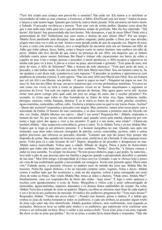 "Terá Alá criado essa criança sem prover-lhe o sustento? Não pode ser. Ele tomou a si satisfazer as
necessidades de todas as suas criaturas, o Generoso, o Sábio. Glorificado seja seu nome." Andou na praia
e lançou a rede noutro lugar. Quando quis retirá-la, estava muito pesada. Nela encontrou um burro morto
e fedendo. O pescador revoltou-se e pensou: "Este azar vem de minha mulher. Quantas vezes disse-lhe
que o mar nada mais tinha para nós e que deveríamos mudar de profissão. Mas ela fica repetindo: "Alá
karim! Alá karim! Sua generosidade não tem limites. Não desesperes, ó pai de meus filhos! Onde está a
generosidade de Alá? Simbolizará este asno morto o destino de meu último filho?" Por um tempo,
Abdala ficou paralisado pela decepção, mas acabou reagindo, pediu perdão a Deus por suas dúvidas,
ejogou mais uma vez a rede ao mar. Sentiu-a mais pesada ainda do que da segunda vez. Depois de traze
la para a costa com muitos esforços, teve a estupefação de encontrar nela um ser humano um filho de
Adão que tinha cabeça, faces, barba, corpo e braços como os outros homens, mas acabava em rabo de
peixe. Abdala não teve dúvida de que estava na presença de um Afrit, um daqueles que se tinham
rebelado contra nosso mestre Soleiman Ibn Daud e tinham sido encarcerados em barris de cobre e
jogados no mar. Com o tempo, pensou o pescador, o metal apodreceu; o Afrit escapou e segurou-se na
minha rede para vir à terra. E pôs-se a correr na praia, aterrorizado e gritando: "Tem pena de mim, tem
pena de mim, ó Afrit de Soleiman!" Mas o homem da rede chamou-o: "Vem para perto de mim, ó
pescador, e não tenhas medo. Eu não sou nem Afrit nem Marid nem Ghul. Sou um homem como tu. Se
me ajudares a sair desta rede, cumular-te-ei com riquezas." O pescador se acalmou e aproximou-se com
prudência da estranha criatura. E esta repetiu: "Não sou nem Afrit nem Marid nem Ghul. Sou um homem
que crê em Alá e em Maomé, seu profeta. - E quem te jogou no mar? - Ninguém me jogou no mar. Eu
nasci lá. Sou um dos filhos do mar, um povo numeroso que vive nas profundezas marítimas. Vivemos no
mar como vós viveis na terra e como os pássaros vivem no ar. Somos muçulmanos e seguimos os
preceitos do Livro. Tua rede me captou pelo decreto do destino. Mas agora quero ser-te útil. Aceitas
entrar num pacto comigo pelo qual cada um jura ser amigo do outro, dar e receber presentes? Por
exemplo, tu virias aqui todos os dias trazendo-me as frutas da terra: uva, figos, melancia, melão,
pêssegos, ameixas, romãs, bananas, tâmaras. E eu te traria os frutos do mar: coral, pérolas, crisólitos,
águas-marinhas, esmeraldas, safiras, rubis. Encheria a própria cesta na qual tu me trarias frutas. Aceitas?
- Quem não aceitaria? respondeu o pescador com alegria. Mas, primeiro, vamos selar nosso pacto com a
autoridade da Fatiha. O homem do mar concordou, e os dois recitaram a primeira surá do Alcorão em
alta voz. Então, Abdala libertou seu cativo. - Qual é teu nome? Perguntou-lhe - Abdala, respondeu o
homem do mar. Se, por acaso, não me encontrares aqui quando vieres pela manhã, chama-me por este
nome e logo sairei das águas e virei a teu encontro. E qual é o teu nome, meu irmão? - Chamo-me
também Abdala. - Que auspiciosa coincidência, gritou o outro. Tu és Abdala Terra e eu sou Abdala Mar.
Espera que te traga já um primeiro presente. E o homem mergulhou no mar. Quando saiu após um
momento, suas duas mãos estavam carregadas de pérolas, corais, esmeraldas, jacintos, rubis e outras
pedras preciosas, que ofereceu ao pescador, dizendo: "Lamento que seja tão pouco hoje porque não
disponho de cestas. Mas quando me trouxeres uma cesta, enchê-la-ei até a beirada. E não esqueças nosso
pacto. Volta para cá a cada levantar do sol." Depois, despediu-se do pescador e desapareceu no mar.
Abdala estava maravilhado. Voltou para a cidade, bêbado de alegria. Parou à porta do benevolente
padeiro que tinha sido bom para com ele nos dias sombrios. "Irmão," disse-lhe, "a fortuna começa a
andar no meu caminho. Tu sempre me disseste: "Se tens pouco dinheiro, paga o que podes. Se nada tens ,
leva todo o pão de que precisas para tua família e paga-me quando a prosperidade descobrir o caminho
de tua casa." Meu bom amigo, a prosperidade já é meu conviva. Contudo, o que te ofereço hoje é pouco
em vista de tua cordialidade quando a necessidade me esmagava. Aceita este presente agora. Muito mais
virá." Falando assim, o pescador ofereceu ao padeiro mais da metade das jóias que Abdala Mar lhe
trouxera. Pediu-lhe algum dinheiro, e foi ao mercado comprar carne, vegetais, frutas e doces. Abdala
contou à mulher tudo que lhe acontecera e, cedo no dia seguinte, voltou à praia carregando um cesto
cheio de todas as frutas. Não vendo Abdala Mar, bateu as mãos e chamou: "Onde estás, Abdala Mar?"
Imediatamente, uma voz respondeu-lhe de baixo das ondas: `Aqui estou." E logo o outro apareceu e
recebeu com agradecimentos o cesto de frutas. Mergulhou e voltou com o cesto sobrecarregado de
esmeraldas, águas-marinhas, topázios, diamantes e os demais frutos esplêndidos do oceano. Na volta,
Abdala Terra deu a metade do cesto ao padeiro. Depois, escolheu as amostras mais finas de cada espécie
e cor e levou-as aos joalheiros do mercado. O síndico dos joalheiros perguntou-lhe: "Tens mais dessas?"
Respondeu Abdala: "Tenho um ces.to cheio." - Prendei este homem, gritou o síndico. É o ladrão que
roubou as jóias da rainha.Juntaram-se todos os joalheiros, e cada um atribuiu ao pescador algum roubo
de jóias cujo autor não fora identificado. Abdala guardou silêncio, nem confirmando, nem negando as
acusações. Deixou-se levar ao sultão pelo síndico e os joalheiros, que esperavam vê-lo confessar seus
crimes e ser enforcado na hora. Disse o sultão a seu eunuco-chefe: "Leva estas jóias a tua ama, rogando
lhe dizer se são as jóias que perdeu." Ao ver as jóias, a rainha ficou maravilhada e respondeu: "Não são
 