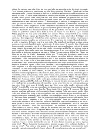 minhas. Eu encontrei meu colar. Estas são bem mais belas que as minhas e não têm iguais no mundo.
Corre, ó eunuco, e pede ao rei para comprar um colar destes para nossa filha Ikbal." Quando o rei ouviu a
resposta da rainha, censurou duramente o síndico e os joalheiros por haverem prendido e maltratado um
homem inocente. - Ó rei do tempo, defendeu-se o síndico,.nós sabíamos que este homem era um pobre
pescador; assim, quando vimos essas jóias entre suas mãos e soubemos que possuía ainda um cesto
cheiro delas, concluímos que essa riqueza era grande demais para ser adquirida honestamente. Essa
resposta enfureceu o rei ainda mais. Gritou: "Ó mentes vulgares, ó heréticos, ó almas presas à terra! Não
sabeis que qualquer fortuna, não importa quão maravilhosa e repentina, é possibilidade no destino de
todo verdadeiro crente? Desgraçados, tivestes a impudência de condenar este homem sem interrogá-lo e
sem nada verificar sob o texto absurdo de que tal riqueza era grande demais para ele. Vós o tratastes de
ladrão e o desonrastes. Não pensastes um minuto em Alá que distribui seus favores sem a mesquinhez
comum aos joalheiros? Sumi da minha frente e possa Alá recusar-vos suas dádivas." Após consolar
Abdala, perguntou-lhe o rei como havia obtido esses tesouros. Abdala contou-lhe toda a sua aventura
com o homem do mar e o pacto que fizeram. O rei maravilhou-se com a generosidade de Alá para com
seus fiéis, e disse ao pescador: "Esta fortuna estava escrita no teu destino. Devo apenas avisar-te que as
riquezas precisam de proteção e que um homem rico deve ocupar uma alta posição. Querendo defender-
te contra as incertezas do futuro, casar-te-ei com minha filha única Ikbal, que já está na idade certa, e
nomear-te-ei meu vizir, ligando-te assim ao trono antes de minha morte." E assim foi feito. Abdala, que
fora um pescador e era agora vizir do rei, desempenhou-se de suas novas funções a contento de todos e
nunca esqueceu de carregar as frutas de cada estação a seu amigo Abdala Mar em troca de pedras e
metais preciosos. Assim, cada manhã suas riquezas aumentavam de um cesto cheio de jóias. Um dia, os
dois Abdalas se detiveram a conversar na praia, e Abdala Terra perguntou a Abdala Mar: "Nunca me
falaste de teu país. Ele é belo?" Respondeu Abdala Mar: "É muito belo. Se quiseres, posso levar-te
comigo às profundezas do mar e mostrar-te as suas inúmeras maravilhas. Visitarás minha casa e serás
meu hóspede." - Mas como poderei sobreviver no mar? A água penetraria meu corpo e me afogaria. Eu
nasci para viver na terra. - Não te preocupes com isso, retrucou Abdala Mar. Dar-te-ei um ungüento que,
passado no teu corpo, permitir-te-á permanecer comigo no mar tanto tempo quanto desejares sem te
prejudicar de maneira alguma. Abdala Terra concordou, e seu companheiro mergulhou e voltou logo
com o ungüento. E os dois amigos entraram juntos no mar. Quando atingiram as profundezas, Abdala
Terra abriu os olhos e viu campinas marinhas que nenhum olho terrestre havia visto desde a aurora dos
tempos. Viu florestas de coral vermelho, de coral branco, de coral cor-de-rosa. Viu cavernas de
diamantes sustentadas por pilares de rubi, crisólitos, berilo, topázio, ouro. Viu peixes como flores, peixes
como frutas, peixes como pássaros, peixes como búfalos, vacas, cachorros e alguns até como homens.
Andou entre montes de pérolas, esmeraldas, ouro, diamantes. Deslumbrado, Abdala Terra perguntou a
Abdala Mar: "Será que existem cidades no teu país, similares às cidades da terra?" "Se há cidades em
meu país? repetiu Abdala Mar. Pela vida do Profeta, se passasses mil anos conosco, mostrar-te-ia uma
nova cidade por dia e em cada cidade mil maravilhas - e não terias visto dez por cento das cidades de
meu país... Como nosso tempo é limitado, quero que visites agora minha cidade e conheças minha
família." E Abdala Mar levou seu companheiro através dos espaços marítimos até que chegaram a sua
cidade. Parou diante de uma casa e disse-lhe: "Entra, irmão. Este é meu lar." E chamou a filha. Logo
apareceu uma linda adolescente cujo longo cabelo flutuava na água. Tinha seios, ventre, grandes olhos
verdes com sobrancelhas pretas e um corpo delgado, mas não tinha nem pernas nem nádegas, pois o
corpo terminava com uma cauda. Após considerar com curiosidade o homem da terra, a moça desatou a
rir. "Pai, quem é esse sem-cauda?" "Este é o meu amigo Abdala Terra que me tem trazido aquelas frutas
de que tanto gostas," respondeu o pai. "Vem cumprimentá-lo." Antes que pudessem terminar a
conversação, apareceu na soleira da porta a mulher de Abdala Mar, carregando duas crianças nos braços.
Assim que viu o filho de Adão, colocou as crianças no chão e riu gostosamente. "Por Alá, como pode
alguém viver sem cauda?" Mãe e filha repetiram juntas: " um sem-cauda." E dançaram e riram. Abdala
Terra ofendeu-se e disse ao amigo: "Será que me trouxeste aqui para fazer de mim um objeto de
zombaria para tua mulher e filha?" Respondeu Abdala Mar: "Não lhes dês atenção. Como as mulheres da
terra nossas mulheres têm pouco juízo." Enquanto falavam, entraram dez altos e vigorosos homens-mar e
disseram ao dono da casa: "Nosso rei ouviu falar no teu convidado sem-cauda e deseja conhecê-lo e ver
como é feito. Pois ouviu dizer que tem alguma coisa extraordinária atrás e outra coisa ainda mais
extraordinária na frente." Os dois Abdala foram logo ao palácio real. Ao ver o homem da terra, o rei
sorriu e exclamou: "Como acontece de não teres cauda, ó visitante de outro mundo?" - Não sei,
Majestade. Todos os homens da terra são como eu. - E como chamas essa coisa que tens no lugar da
cauda atrás? - Alguns chamam-na traseiro; outros a chamam nádegas; outros a chamam bumbum. - E
para que serve? - Para sentar-se nela quando se está cansado. Nas mulheres é um ornamento muito
apreciado, especialmente quando visivelmente saliente. - E como chamas essa coisa que tens na frente?
 