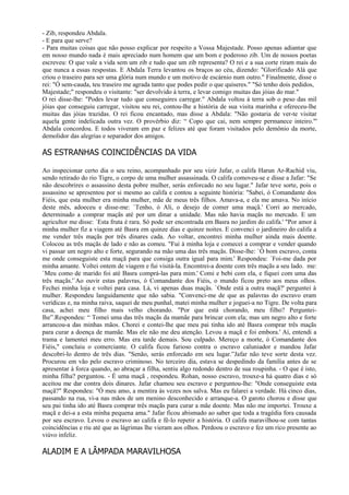 - Zib, respondeu Abdala.
- E para que serve?
- Para muitas coisas que não posso explicar por respeito a Vossa Majestade. Posso apenas adiantar que
em nosso mundo nada é mais apreciado num homem que um bom e poderoso zib. Um de nossos poetas
escreveu: O que vale a vida sem um zib e tudo que um zib representa? O rei e a sua corte riram mais do
que nunca a essas respostas. E Abdala Terra levantou os braços ao céu, dizendo: "Glorificado Alá que
criou o traseiro para ser uma glória num mundo e um motivo de escárnio num outro." Finalmente, disse o
rei: "Ó sem-cauda, teu traseiro me agrada tanto que podes pedir o que quiseres." "Só tenho dois pedidos,
Majestade;" respondeu o visitante: "ser devolvido à terra, e levar comigo muitas das jóias do mar."
O rei disse-lhe: "Podes levar tudo que conseguires carregar." Abdala voltou à terra sob o peso das mil
jóias que conseguiu carregar, visitou seu rei, contou-lhe a história de sua visita marinha e ofereceu-lhe
muitas das jóias trazidas. O rei ficou encantado, mas disse a Abdala: "Não gostaria de ver-te visitar
aquela gente indelicada outra vez. O provérbio diz: “ Copo que cai, nem sempre permanece inteiro."'
Abdala concordou. E todos viveram em paz e felizes até que foram visitados pelo demônio da morte,
demolidor das alegrias e separador dos amigos.

AS ESTRANHAS COINCIDÊNCIAS DA VIDA

Ao inspecionar certo dia o seu reino, acompanhado por seu vizir Jafar, o califa Harun Ar-Rachid viu,
sendo retirado do rio Tigre, o corpo de uma mulher assassinada. O califa comoveu-se e disse a Jafar: "Se
não descobrires o assassino desta pobre mulher, serás enforcado no seu lugar." Jafar teve sorte, pois o
assassino se apresentou por si mesmo ao califa e contou a seguinte história: "Sabei, ó Comandante dos
Fiéis, que esta mulher era minha mulher, mãe de meus três filhos. Amava-a, e ela me amava. No início
deste mês, adoeceu e disse-me: `Tenho, ó Ali, o desejo de comer uma maçã.' Corri ao mercado,
determinado a comprar maçãs até por um dinar a unidade. Mas não havia maçãs no mercado. E um
agricultor me disse: `Esta fruta é rara. Só pode ser encontrada em Basra no jardim do califa.' "Por amor à
minha mulher fiz a viagem até Basra em quinze dias e quinze noites. E convenci o jardineiro do califa a
me vender três maçãs por três dinares cada. Ao voltar, encontrei minha mulher ainda mais doente.
Colocou as três maçãs de lado e não as comeu. "Fui à minha loja e comecei a comprar e vender quando
vi passar um negro alto e forte, segurando na mão uma das três maçãs. Disse-lhe: `Ó bom escravo, conta
me onde conseguiste esta maçã para que consiga outra igual para mim.' Respondeu: `Foi-me dada por
minha amante. Voltei ontem de viagem e fui visitá-la. Encontrei-a doente com três maçãs a seu lado. me:
`Meu como de marido foi até Basra comprá-las para mim.' Comi e bebi com ela, e fiquei com uma das
três maçãs.'`Ao ouvir estas palavras, ó Comandante dos Fiéis, o mundo ficou preto aos meus olhos.
Fechei minha loja e voltei para casa. Lá, vi apenas duas maçãs. `Onde está a outra maçã?' perguntei à
mulher. Respondeu languidamente que não sabia. "Convenci-me de que as palavras do escravo eram
verídicas e, na minha raiva, saquei de meu punhal, matei minha mulher e joguei-a no Tigre. De volta para
casa, achei meu filho mais velho chorando. "Por que está chorando, meu filho? Perguntei-
lhe”.Respondeu: “ Tomei uma das três maçãs da mamãe para brincar com ela; mas um negro alto e forte
arrancou-a das minhas mãos. Chorei e contei-lhe que meu pai tinha ido até Basra comprar três maçãs
para curar a doença de mamãe. Mas ele não me deu atenção. Levou a maçã e foi embora.' Aí, entendi a
trama e lamentei meu erro. Mas era tarde demais. Sou culpado. Mereço a morte, ó Comandante dos
Fiéis," concluiu o comerciante. O califa ficou furioso contra o escravo caluniador e mandou Jafar
descobri-lo dentro de três dias. "Senão, serás enforcado em seu lugar.”Jafar não teve sorte desta vez.
Procurou em vão pelo escravo criminoso. No terceiro dia, estava se despedindo da família antes de se
apresentar à forca quando, ao abraçar a filha, sentiu algo redondo dentro de sua roupinha. - O que é isto,
minha filha? perguntou. - É uma maçã , respondeu. Rohan, nosso escravo, trouxe-a há quatro dias e só
aceitou me dar contra dois dinares. Jafar chamou seu escravo e perguntou-lhe: "Onde conseguiste esta
maçã?" Respondeu: "Ó meu amo, a mentira às vezes nos salva. Mas eu falarei a verdade. Há cinco dias,
passando na rua, vi-a nas mãos de um menino desconhecido e arranque-a. O garoto chorou e disse que
seu pai tinha ido até Basra comprar três maçãs para curar a mãe doente. Mas não me importei. Trouxe a
maçã e dei-a a esta minha pequena ama." Jafar ficou abismado ao saber que toda a tragédia fora causada
por seu escravo. Levou o escravo ao califa e fê-lo repetir a história. O califa maravilhou-se com tantas
coincidências e riu até que as lágrimas lhe vieram aos olhos. Perdoou o escravo e fez um rico presente ao
viúvo infeliz.

ALADIM E A LÂMPADA MARAVILHOSA
 