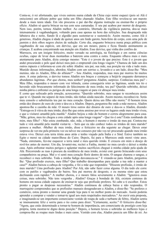 Conta-se, ó rei afortunado, que viveu outrora numa cidade da China cujo nome esqueci (pois só Alá é
onisciente) um alfaiate pobre que tinha um filho chamado Aladim. Este filho revelou-se um maroto
desde a mais tenra idade. Em vão procurou o pai dar-lhe alguma instrução ou ensinar-lhe o próprio
ofício. Aladim só queria brincar na rua com seus camaradas. E seu pai acabou por morrer de desgosto.
Nem isso, porém, tornou Aladim melhor. Ao contrário, libertado da vigilância paterna, deu-se mais
intensamente à vagabundagem, voltando para casa apenas na hora das refeições. Sua desgraçada mãe
labutava dia e noite, fiando lã e algodão para sustentar-se e sustentá-lo. Assim mesmo, como Alá é
generoso, Aladim chegou à idade de quinze anos um lindo garoto, bem-feito de corpo, com uma pele de
jasmim e dois olhos negros cheios de sedução. Certo dia, enquanto brincava numa praça pública com
vagabundos de sua espécie, um dervixe, que era um mouro, parou e ficou fitando atentamente as
crianças. E acabou concentrando sua atenção em Aladim. Esse dervixe, que vinha dos confins do
Marrocos, era um insigne feiticeiro, muito versado na astrologia, na fisiologia e em outras ciências
ocultas, capaz de levar duas montanhas a baterem uma contra a outra. Enquanto olhava mais e mais
atentamente para Aladim, dizia consigo mesmo: "Este é o jovem de que preciso. Este é o jovem que
andei procurando e pelo qual deixei meu país e empreendi esta longa viagem." Chamou de lado um dos
outros rapazes e informou-se com ele sobre Aladim: seu pai, sua mãe, sua posição na vida e tudo mais.
Munido dessas informações, abordou Aladim com um sorriso e, levando-o a um lado, disse-lhe: "Meu
menino, não és Aladim, filho do alfaiate?" - Sou Aladim, respondeu, mas meu pai morreu há muitos
anos. A estas palavras, o dervixe tomou Aladim nos braços e começou a beijá-lo enquanto derramava
abundantes lágrimas. -Por que choras, meu senhor? perguntou Aladim, surpreso. Conhecias meu pai? -
Meu filho, respondeu o mouro com voz trêmula, como conseguiria reter as lágrimas, sendo teu tio e
havendo sido bruscamente informado do falecimento de meu irmão, teu pai? Querido sobrinho, deixei
minha pátria e enfrentei os perigos de uma longa viagem só para vir abraçar meu irmão.
E como que sufocado pela emoção, acrescentou: "Querido sobrinho, meu sangue te reconheceu assim
que te vi. Quando me separei de meu irmão, não tinhas ainda nascido. Assim mesmo, reconheci-te. Serás
meu consolo e substituirás teu pai no meu coração. Quem deixa um filho não morre." O homem tirou
então dez dinares de ouro do cinto e deu-os a Aladim. Depois, perguntou-lhe onde a mãe morava. Aladim
apontou-lhe a casinha da mãe. O mouro tirou outros dez dinares de ouro e deu-os a Aladim, dizendo:
"Entrega-os ã viúva de meu irmão, dize-lhe que estou ansioso por rever os lugares onde meu irmão viveu,
e que a visitarei amanhã pela manhã." Aladim beijou a mão do homem e correu alegremente para casa.
"Mãe, gritou, meu tio chegou a esta cidade após uma longa viagem" - Que tio é este? Estás zombando de
mim, meu filho? - Não estou zombando, não, mãe, o homem é mesmo o irmão de meu pai. Contou-me
tudo e virá amanhã pela manhã visitar-te. - Será que eu não conheci todos os irmãos de meu marido?
pensou a mulher. -Mulher de meu irmão, disse o feiticeiro no dia seguinte ao chegar. Deves estar
surpresa de ver-me pela primeira vez ou talvez me censures por não vos ter procurado quando meu irmão
estava vivo. Deixei esta terra trinta anos atrás e tenho viajado pela Índia e o Sind. Estive também no
Egito e morei na cidade maravilhosa do Cairo. Depois, fui para o Marrocos onde morei vinte anos.
"Nada, entretanto, fez-me esquecer a terra natal e meu querido irmão. E cresceu em mim o desejo de
revê-los antes de morrer. Um dia, levantei-me, recitei a Fatiha, montei no meu cavalo e deixei a minha
casa. Após enfrentar muitos perigos e agüentar muitos sacrifícios cheguei à minha cidade pela ajuda de
Alá. Percorrendo as ruas à procura da residência de meu irmão, avistei este garoto brincando com seus
companheiros na praça. Mal o vi senti meu coração florir dentro de mim. O sangue chamou o sangue, e
reconheci o meu sobrinho. Toda a minha fadiga desvaneceu-se." E virando-se para Aladim, perguntou
lhe: "Que profissão exerces, meu filho? Que trabalho desempenhas para ajudar a tua mãe a manter a
casa?" Aladim baixou a cabeça de vergonha, e foi a mãe que respondeu: "Disseste profissão, ó irmão de
meu marido? Uma profissão para Aladim? Por Alá, não sabe fazer coisa alguma. O dia todo ele corre
com os patifes e vagabundos do bairro. Seu pai morreu de desgosto, e eu mesma sinto que estou
declinando com rapidez." A mulher chorou, e o mouro falou severamente a Aladim: "Ignorava essas
coisas, meu sobrinho. Não tens vergonha , Aladim? Graças à bondade de Alá, existem centenas de
homens em nossa cidade capazes de ensinar-te seja que profissão preferes. Só cabe a ti escolher. Estou
pronto a pagar as despesas necessárias." Aladim continuou de cabeça baixa e não respondeu. O
marroquino compreendeu que as profissões manuais desagradavam a Aladim, e disse-lhe: "Se preferes o
comércio, estou pronto a montar uma grande loja para ti no melhor ponto do mercado. Assim poderás
aprender a comprar e vender e tornar-te igual aos mais respeitados mercadores." Ao ouvir esta proposta,
e imaginando-se um importante comerciante vestido de roupa de seda e turbante de feltro, Aladim sentiu
se imensamente feliz e sorriu para o tio como para dizer: "Certamente, aceito." O feiticeiro disse-lhe:
"Agora, que estás determinado a tornar-te homem de importância, um comerciante de prestígio com loja
própria, tenta mostrar-te digno desta posição." Depois, o homem levou o sobrinho às melhores lojas e
comprou-lhe as roupas mais lindas e mais caras. Vestido com elas, Aladim parecia um filho de rei. Ao
 