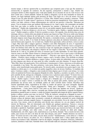 mesmo tempo, o dervixe apontava-lhe as mercadorias que compraria para a loja que Ihe montaria e
ensinava-lhe os segredos do comércio. No dia seguinte, começariam a montar a loja. Aladim não
conseguiu fechar os olhos naquela noite. Cedo pela manhã, foi ao encontro de seu tio. Este levou-o sem
dizer aonde iam, e foram andando. Saíram da cidade e atingiram o pé de uma montanha no limiar do
deserto, um lugar habitado apenas pela presença de Deus. Este lugar era o alvo do mouro. Era para
chegar lá que ele tinha deixado o Marrocos e a China. Mas Aladim estava cansado e temeroso. "Onde
estamos, meu tio? E aonde vamos?" queixou-se. O dervixe procurou tranqüilizá-lo. Fê-lo sentar-se numa
rocha a seu lado, colocou o braço afetuosamente em volta de seu pescoço e disse-Ihe: "Descansa um
pouco. Vou te mostrar coisas que nenhum olho humano já viu. Aqui e agora, irás contemplar um jardim
mais belo que todos os jardins da terra. Esquecerás teu cansaço e abençoarás o dia em que me
conheceste." Aladim não compreendia como iria ver um jardim naquele deserto desolado. E ficou ainda
mais perplexo. O dervixe dirigiu-se a ele de novo: "Levanta-te agora, Aladim, e apanha algumas raízes
secas." Aladim cumpriu a ordem. O dervixe acendeu as raízes. Em seguida, tirou da bolsa uma caixa de
tartaruga, abriu-a e extraiu dela uma pitada de incenso que lançou no fogo. Elevou-se então uma fumaça
densa que o feiticeiro abanou de um lado para o outro com a mão, ao mesmo tempo que pronunciava
fórmulas mágicas numa língua desconhecida. De repente, a montanha tremeu, os penedos deslocaram-se
pela base, a terra se abriu. E no fundo do buraco apareceu uma placa de mármore horizontal, com um
anel de bronze para segurá-la. Ao ver tudo isso, Aladim ficou apavorado, soltou um berro, virou as costas
e fugiu. Mas num salto o mágico agarrou-o, fitando-o com olhos flamejantes de raiva. E segurando-o
pela orelha deu-lhe uma bofetada tão violenta que Aladim caiu no chão. O dervixe visava a assegurar-se
assim um domínio total sobre ele, mas acariciou-o logo em seguida para recuperar a sua boa vontade,
pois, sem sua colaboração, não atingiria o objetivo de sua viagem. E disse-lhe: "Só te bati para fazer um
homem de ti e não te ver perder por tolice os tesouros que te estão destinados. És meu único parente.
Amo-te como a um filho. Quero tornar-te o homem mais rico da terra. Faze o que te peço e dividiremos
entre nós as riquezas imensas que vamos descobrir." - Dize-me o que queres que faça, e o farei, disse
Aladim. - Primeiro, desce comigo no buraco, segura o anel e levanta a placa. (Era proibido ao próprio
dervixe tocar neles.) Aladim obedeceu e ergueu a placa. Avistou então um subterrâneo com uma escada
de doze degraus que descia até uma porta de cobre vermelho com dois batentes. O mouro disse-lhe:
"Meu filho, desce até aquela porta. Ela se abrirá por si mesma para ti. Entra e atravessa os três pátios que
se estenderão à tua frente. Nos dois primeiros, verás jarras cheias de ouro. Não as toques, pois, se o
fizeres, serás transformado numa pedra preta. No terceiro pátio, encontrarás nova porta igual a esta. Ela
também se abrirá para ti e te revelará um jardim magnífico cheio de árvores frutíferas. Lá também não
pares. Continua a andar, e chegarás a uma escada de trinta degraus que te levará a um terraço. Lá verás
sobre um pedestal de bronze uma pequena lâmpada de cobre. Apanha-a, esconde-a no peito, volta a mim
pelo caminho da ida, entrega-me a lâmpada, e seremos ricos e gloriosos para sempre." O mouro tirou um
anel de seu dedo e colocou-o no dedo de Aladim, dizendo: "Este anel te protegerá contra qualquer
perigo." Aladim seguiu o roteiro traçado e chegou até a lâmpada que o tio descrevera. Apanhou-a,
escondeu-a na roupa e tomou o caminho da volta. Mas ao passar pelo jardim, reparou que as frutas
penduradas nas árvores eram, na realidade, pedras de vidro colorido muito vistosas. Recolheu uma
enorme quantidade delas, segurando-as de todos os modos até parecer um asno carregado. Quando
voltou ao buraco inicial, o mouro perguntou-lhe: "Onde está a lâmpada?" - Está comigo. - Dá-me
imediatamente. - Como posso fazê-lo? Está entre as mil frutas que apanhei nas árvores. Ajuda-me,
primeiro, a sair daqui. Mas o dervixe, receando que Aladim tivesse descoberto o segredo da lâmpada e
pretendesse guardá-la para si mesmo, e sendo ele próprio impedido pela magia de descer naquele buraco,
perdeu a cabeça e gritou com uma voz terrível: "Filho de cachorro, entrega-me a lâmpada ou morre." -
Ajuda-me, primeiro, a sair daqui, insistiu Aladim. Irritado, o mouro pronunciou palavras mágicas que
fizeram a placa de mármore tapar novamente a entrada do subterrâneo, pensando ter assim condenado
Aladim a morrer sufocado naquele buraco. E espumando em convulsões, foi-se de volta para a África,
sua terra. Esse mouro, como já adivinhou sem dúvida meu soberano rei, era um mágico temível do
interior do Marrocos. Não era relacionado com Aladim por qualquer parentesco. Nascera e crescera
numa família de mágicos malvados. E passara a vida tentando localizar aquela lâmpada e o garoto
destinado a apanhá-la. Sepultado naquele buraco, Aladim pensou que morreria de fome e de medo. Mas
aconteceu que esfregou, sem saber como, o anel que lhe fora colocado no dedo pelo mágico.
Imediatamente, um Afrit, negro e alto, materializou-se à sua frente, dizendo: "Sou o mestre da terra e das
ondas, mas escravo do anel e do dono do anel. Que desejas, meu amo?" Aladim dominou seu terror e
disse: "Ó mestre da terra e das ondas, tira-me desta caverna." Imediatamente, a terra abriu-se e Aladim
achou-se fora do buraco, em pleno sol. Viu à distância sua cidade natal e voltou rápido para casa e
contou sua aventura à mãe, chamando o dervixe de mágico, intrigante, mentiroso, feiticeiro, embusteiro,
cachorro, demônio e tudo mais. Sentindo fome e não havendo nada em casa para comer, deliberou com a
 