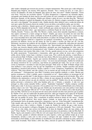 mãe vender a lâmpada que trouxera da caverna e comprar mantimentos. Mas assim que a mãe esfregou a
lâmpada para limpá-la, um enorme Afrit apareceu, dizendo: "Sou o mestre da terra, ar e mar, mas o
escravo da lâmpada e do dono da lâmpada. Que queres de mim, meu amo?" Aladim respondeu: "Estou
com fome. Traze-me um excelente repasto." O gênio desapareceu e reapareceu um momento depois,
carregando uma bandeja de prata maciça com doze pratos de ouro contendo as comidas mais variadas e
deliciosas. Quando, no dia seguinte, Aladim quis chamar o gênio de novo, sua mãe disse-lhe: "Morrerei
de medo se chamares os gênios da lâmpada e do anel outra vez. Detesto a magia e aconselho-te jogar fora
este anel e esta lâmpada." Em atenção à mãe, Aladim decidiu obter dinheiro com a venda dos pratos de
ouro que o gênio lhe trouxera cheios de comida. Levou um deles a um joalheiro judeu, que era mais
astucioso que o demônio.- Quanto queres por ele? perguntou o judeu. - Conheces-lhe o valor melhor do
que eu. Prefiro depender de tua boa-fé. ‘ tendo verificado que o prato era mesmo de ouro maciço, o judeu
tirou da gaveta um único dinar - que representava a milésima fração do valor do prato - e entregou-o a
Aladim, dizendo: "Toma-o, meu filho. Por Moisés e Aarão, nunca daria tamanha importância a outrem;
mas espero convencer-te a tratar comigo no futuro." Aladim, que nunca vira pratos de ouro nem lhes
conhecia o valor, aceitou o dinar, confiando na boa-fé do joalheiro judeu. Agora, devo contar-vos algo
que vossa mocidade talvez não tenha ainda descoberto: os judeus são inimigos jurados dos fiéis,
e consideram legítimo roubá-los e enganá-los em qualquer circunstância. Assim, cada vez que Aladim
precisava de dinheiro, levava um dos pratos de ouro ao judeu e recebia um dinar por ele. Um dia,
felizmente, encontrou um joalheiro de sua religião, o qual passou a comprar-lhe cada prato por duzentos
dinares. Desta forma, Aladim tornou-se um homem rico. Aproveitando esta experiência, descobriu que
os frutos que trouxera daquele jardim subterrâneo, pensando que eram bugigangas de vidro, eram, na
realidade, pedras preciosas de incomensurável valor. Aladim se sentiu mais rico ainda, e escondeu essas
jóias num buraco sem mesmo falar delas à mãe. Um dia, quando passava na rua, ouviu dois pregoeiros
do sultão anunciarem: "Comerciantes e transeuntes, sabei que por ordem de nosso amo e senhor, o
sultão, deveis fechar vossas lojas e retornar a vossas casas. Pois a pérola das pérolas, a maravilhosa, a
jovem princesa Badr Al-Budur, a mais bela das luas cheias, filha de nosso glorioso sultão, vai passar por
aqui a caminho do hammam. Aqueles que ousarem desobedecer, espreitando pelas portas ou janelas,
terão a escolher entre a espada, a fogueira e a forca." Ao ouvir essa proclamação, Aladim foi tomado por
um desejo irresistível de ver a princesa, cuja beleza era celebrada por todos. Em vez de ir para casa,
correu ao hammam e escondeu-se atrás da porta principal. Pôde assim ver Badr Al-Budur chegar entre
suas mulheres e seus eunucos, uma lua que faz empalidecer as estrelas. Aladim concebeu uma paixão
espontânea e incurável pela princesa. Perdeu o apetite e o sono. Emagreceu. Empalideceu. mãe ansiosa,
explicou: "Não estou doente, mas não voltarei a ser eu mesmo até que receba do rei a mão de sua filha
em casamento." - Enlouqueceste, meu filho? Considera nossa modesta condição e a deles. Mesmo que
queiras aventurar-te a fazer o pedido, quem o transmitirá ao rei? - Quem poderia eu encarregar de tal
missão senão tu, querida mãe? A mãe desatou a chorar e recusou encarregar-se de tal missão. Mas, sob a
influência dos argumentos e carícias do filho, e diante de suas ameaças de suicidar-se, disse: "Mas que
presentes tens para colocar aos pés do soberano com teu pedido?" Aladim tirou de seu esconderijo as
pedras preciosas e arrumou-as sobre uma bandeja pela cor, o formato, o tamanho. A mãe teve que
proteger os olhos contra tamanho brilho e gritou: "Esplendor! Esplendor!" Aladim comprou vestidos
lindos para a mãe. E ela levou o presente e foi ao palácio real. O rei ficou deslumbrado com a beleza das
pedras e disse a seu vizir: "Não achas que este Aladim que me presenteia com estas pedras é mais digno
de minha filha que qualquer filho de rei?" O vizir mudou de cor, pois ele sonhava com a mão da princesa
para seu filho. Solicitou ao rei um prazo de três meses para arrumar um dote mais precioso que as pedras
de Aladim. O rei, que era conhecedor de pedras preciosas, sabia que ninguém seria capaz de tal façanha.
Atendeu, assim mesmo, à solicitação do vizir para não magoá-lo. Disse à mãe de Aladim: ` Anuncia a teu
filho que seu pedido foi aceito. Mas o casamento só poderá realizar-se dentro de três meses." Aladim
alegrou-se de modo indizível. Dois meses depois, contudo, ao passar pela rua, sua mãe viu uma
movimentação festiva de grandes proporções e perguntou o que era. -Estás brincando? responderam-lhe.
Todo mundo sabe que hoje o rei dá a filha Badr Al-Budur em casamento ao filho do vizir. A mulher
voltou para casa e deu a notícia a Aladim. A reação de Aladim foi melhor do que a mãe receava.
'Trancou-se em seu quarto e esfregou a lâmpada. Logo apareceu o Afrit, pro clamando: "Sou o mestre da
terra, do ar e das ondas, mas escravo da lâmpada e do dono da lâmpada. Quais são tuas ordens, meu
amo?" Disse Aladim: "O rei recebeu de mim um presente de jóias e me prometeu a mão da filha Badr Al
Budur. Agora, está casando-a com o filho do vizir sem sequer devolver-me o presente. Não posso admitir
isso. Esta noite, quando os nubentes deitarem na cama nupcial, e antes que tenham tempo de se tocar
mutuamente, levanta a cama com os dois jovens e carrega-a até aqui. Cuidarei do resto." Quando,
terminadas as festividades, os dois nubentes se recolheram a seu aposento e deitaram na cama, sentiram a
cama sendo levantada. Num fechar e abrir dos olhos, estavam no quarto de Aladim. Disse Aladim ao
 