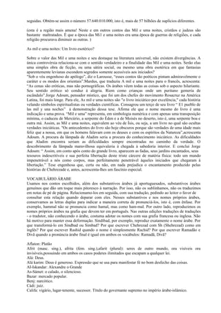 seguidas. Obtém-se assim o número 57.640.010.000, isto é, mais de 57 bilhões de suplícios diferentes.

(esta é a região mais amena! Neste e em outros contos das Mil e uma noites, cristãos e judeus são
bastante maltratados. É que a época das Mi1 e uma noites era uma época de guerras de religiões, e cada
religião procurava diminuir as outras. )

As mil e uma noites: Um livro esotérico?

Sobre o valor das Mil e uma noites e seu destaque na literatura universal, não existem divergências. A
única controvérsia relaciona-se com o sentido verdadeiro e a finalidade das Mil e uma noites. Serão elas
uma simples obra de ficção, ou uma sátira social, ou mesmo uma obra esotérica em que fantasias
aparentemente levianas escondem segredos somente acessíveis aos iniciados?
"Sob o véu engenhoso do apólogo”, diz o Larousse, “esses contos tão poéticos pintam admiravelmente o
caráter e os modos dos orientais”.Mardus, que traduziu A mil e uma noites para o francês, acrescenta:
“As cenas são eróticas, mas não pornográficas. Os árabes vêem todas as coisas sob o aspecto hilariante.
Seu sentido erótico só conduz à alegria. Riem como crianças onde um puritano gemeria de
escândalo”.Jorge Adoum, pensador místico, que foi um dos chefes do movimento Rosacruz na América
Latina, foi mais longe. Para ele, As mil e uma noites são "o livro iniciático por excelência," cada história
velando símbolos espiritualistas ou verdades científicas. Consagrou um terço de seu livro “ E1 pueblo de
las mil y una noches” à demonstração dessa tese. Afirma ele que o nome mesmo do livro é uma
indicação e uma prova. “Mil e uma” representa, em simbologia numérica e com apenas uma transposição
mínima, o caduceu de Mercúrio, a serpente do Éden e a de Moisés no deserto, isto é, uma serpente boa e
outra má. Assim, as Mil e uma noites, equivalem ao véu de Ísis, ou seja, a um livro no qual são ocultas
verdades iniciáticas. "Os antecedentes do livro são hoje obscuros porque são verdades de uma idade mais
feliz que a nossa, em que os homens falavam com os deuses e com os espíritos da Natureza”,acrescenta
Adoum. A procura da lâmpada de Aladim seria a procura do conhecimento iniciático. As dificuldades
que Aladim encontra seriam as dificuldades sempre encontradas no caminho da verdade. O
descobrimento da lâmpada maravilhosa equivaleria à chegada à sabedoria interior. E conclui Jorge
Adoum: “ Assim, em conto após conto do grande livro, aparecem as fadas, seus jardins encantados, seus
tesouros indescritíveis e sua perfeita libertação deste triste cárcere de matéria física: todo um mundo
impenetrável a nós como corpos, mas perfeitamente penetrável àqueles iniciados que chegaram à
libertação.” Tese engenhosa que, certa ou não, em nada prejudica o encantamento produzido pelas
histórias de Chehrezade e, antes, acrescenta-lhes um fascínio especial.

VOCABULÁRIO ÁRABE
Usamos nos contos escolhidos, além dos substantivos árabes já aportuguesados, substantivos árabes
genuínos que dão um toque mais pitoresco à narração. Por isso, não os sublinhamos, não os traduzimos
em notas de pé de página. Relacionamo-los em seguida, com sua tradução, pedindo ao leitor o favor de
consultar esta relação quando deparar com eles. Nesses substantivos e nos nomes próprios árabes,
conservamos as letras duplas para indicar a maneira correta de pronunciá-los, isto é, com ênfase. Por
exemplo, hammal não se pronuncia como hamal, mas como ham-mal. Por outro lado, reproduzimos os
nomes próprios árabes na grafia que devem ter em português. Nas outras edições traduções de traduções
- o tradutor, não conhecendo o árabe, costuma adotar os nomes com sua grafia francesa ou inglesa. Não
há motivo para manter essa deformação. Sindibad, por exemplo, reproduz exatamente o nome árabe. Por
que transformá-lo em Sindbad ou Simbad? Por que escrever Chehrezad com Sh (Shehrezad) como em
inglês? Por que escrever Rashid quando o nome é simplesmente Rachid? Por que escrever Ramadão e
Divã quando a pronúncia árabe final é igual em ambos os vocábulos: Ramadã, Divã?

Aflaton: Platão
Afrit (masc. sing.), afrita (fem. sing.),afarit (plural): seres de outro mundo, ora visíveis ora
invisíveis,possuindo em ambos os casos poderes ilimitados que escapam a qualquer lei.
Alá: Deus.
Alá karim: Deus é generoso. Expressão que se usa para manifestar fé no bom desfecho das coisas.
AI-Iskandar: Alexandre o Grande
As-Sámet: o calado, o silencioso.
Bazar: mercado popular.
Benj: narcótico.
Cádi: juiz.
Califa: vigário, lugar-tenente, sucessor. Título do governante supremo no império árabe-islâmico.
 