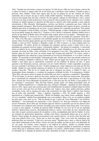 Afrit: "Apanha este alcoviteiro e tranca-o na latrina." O Afrit levou o filho do vizir à latrina, colocou lhe
a cabeça no buraco e soprou sobre ele de tal forma que o petrificou como madeira. Virando-se para a
princesa, disse Aladim: "Estás mais segura aqui do que no palácio de teu pai. Embora me fosses
prometida, não te tocarei até que te tornes minha mulher legítima." Estendeu-se ao lado dela, vestido,
colocou uma espada entre eles dois e dormiu. No dia seguinte, ordenou ao Afrit libertar o noivo, coloca
lo de novo na cama ao lado da princesa e levar a cama de volta ao palácio do rei. Quando o rei e a rainha
entraram na manhã seguinte no aposento da filha para se inteirar como tinha passado a noite nupcial,
encontraram a filha chorando. Interrogando-a, ouviram sua história e pensaram que fosse vítima de
algum pesadelo passageiro. Mas ficaram profundamente perturbados pelo aspecto do genro, correndo ao
banheiro para lavar as imundícies de seu rosto. A noite seguinte foi a repetição da primeira. Pela manhã,
ao ouvir novamente o relato da filha, o rei disse: "Filhinha querida, a culpa é minha por te ter casado com
um jovem patife incapaz de cuidar de ti." Chamou o vizir e desfez o casamento. Quando Aladim ouviu a
notícia de que Badr Al-Budur estava divorciada ainda virgem, gritou na sua alegria: `:Abençoada seja a
lâmpada milagrosa!" E enviou de novo a mãe ao palácio renovar seu pedido de casamento. Disse-lhe o
rei: "Dize a teu filho que o casamento será celebrado quando me tiver enviado quarenta pratos de ouro
maciço cheios de jóias iguais àquelas que me trouxeste a primeira vez." A mãe se desesperou, mas para
Aladim a coisa era fácil. Esfregou a lâmpada e pediu ao Afrit os pratos e as jóias exigidas pelo rei,
acrescentando: "Os pratos devem ser carregados por quarenta escravas jovens e belas como a lua e
guardados por quarenta escravos negros, vistosamente trajados." Seu desejo foi cumprido, e a procissão
entrou no palácio do rei, acompanhada pela mãe de Aladim, a qual, dirigindo-se ao rei, disse que estava
trazendo, em nome do filho, o dote solicitado. O rei perguntou a sua corte: "Que podemos dizer de um
homem capaz de trazer tais jóias em menos tempo que levamos para pedi-las?" Os vizires, emires e
demais dignitários que rodeavam o trono inclinaram-se em sinal de assentimento. E o rei disse à mãe de
Aladim: "O casamento já está decidido”.Informado pela mãe, Aladim quis fazer uma entrada suntuosa no
palácio. Esfregou a lâmpada e ordenou ao Afrit: "Quero que me tragas um cavalo de raça sem igual no
mundo e uma túnica que os especialistas avaliariam em mil milhares de dinares de ouro. E quero
quarenta e oito belíssimas escravas, cada uma com um vestido diferente e tendo suspendido ao pescoço
um saco contendo 5 mil dinares de ouro." O gênio desapareceu e logo reapareceu com tudo que lhe fora
pedido. Aladim fez uma entrada majestosa no palácio de seu futuro sogro. O rei recebeu-o no alto da
escada e disse-lhe: "Não há rei no mundo que não te desejasse por genro, ó Aladim”.O cádi e as
testemunhas foram chamados, e o contrato de casamento celebrado na hora. O rei perguntou a Aladim:
"Meu filho, não queres entrar no quarto de minha filha esta noite e consumar o casamento?" Respondeu:
"Ó rei do tempo, se ouvisse o apelo de meu amor, entraria em vossa filha esta mesma noite. Mas prefiro
que a consumação do casamento se faça num palácio digno de meu amor e que pertença só a ela. Para
tanto, solicito que Vossa Majestade me permita usar a vasta área que fica em frente a vosso palácio”.O
rei concordou e acrescentou: "Que não haja demora, porque quero ver minha posteridade antes de
morrer”.Aladim tranqüilizou-o e, voltando para casa, esfregou a lâmpada. - Agradeço teu bom empenho,
disse ao Afrit. Agora, quero que construas para mim imediatamente um palácio completo digno de minha
noiva na área vazia que fica em frente ao palácio real. Espaço, luxo, jóias, pedras preciosas, jardins
encantados, torres: não te esqueças de nada e não economizes em nada. Quero o palácio mais luxuoso
que já tenha sido construído. - Ouço e obedeço, respondeu o Afrit. Na manhã seguinte, o Afrit
apresentou-se a Aladim para anunciar-lhe: "Mestre da lâmpada, tuas ordens foram cumpridas. Rogo-te
vir ver o resultado." Aladim ficou deslumbrado com o novo palácio. Mas o vizir, ao ver o palácio surgido
da noite para o dia, disse ao rei: "Não há dúvida de que o genro de Vossa Majestade é um feiticeiro
habilidoso." - Tua insinuação me surpreende, ó vizir, retrucou o rei. Será que continuas a ter mágoa do
jovem? Entretanto, deves saber que um homem capaz de oferecer os presentes que ele me ofereceu deve
ser bastante rico e poderoso para construir um palácio por meios naturais numa única noite. Com certeza,
a inveja te está cegando. A entrada da princesa Badr Al-Budur em seu novo lar foi de um esplendor
histórico. Quatrocentos escravos, alternadamente brancos e pretos, com tochas de ouro, formaram duas
alas entre as quais a princesa passou de um palácio a outro, acompanhada pela mãe de Aladim. À noite,
um conjunto de quatrocentas dançarinas, vestidas como flores, executaram danças que só se vêem no
Paraíso. Outros grupos de cantoras acrescentaram suas canções festivas. As jovens eram tão belas que
cada uma poderia dizer à lua: "Some que eu tomo teu lugar." Suas vozes eram tão melodiosas que
poderiam dizer aos rouxinóis: "Calai-vos e ouvi-nos cantar." Durante anos e anos, a vida de Alad:m foi
uma cadeia ininterrupta de dias felizes. Gozava do amor da mulher, da mãe, do povo e da admiração do
rei, seu sogro. No entanto, nunca esquecia a sua infância de pobreza. Ajudou as camadas menos
favorecidas da população e tornou-se o ídolo de todos. Sua coragem também se manifestou ao derrotar
certas tribos que se rebelaram contra o sultão. Quando o rei morreu, Aladim herdou o trono e continuou
na felicidade até a chegada do demônio da morte, demolidor de todas as alegrias e ladrão de todas as
 
