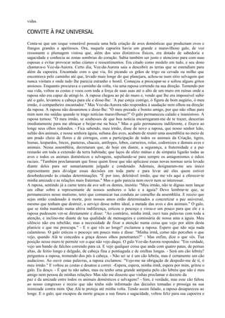 vidas.

CONVITE À PAZ UNIVERSAL

Conta-se que um xeque venerável possuía uma bela criação de aves domésticas que produziam ovos e
frangos grandes e apetitosos. Ora, naquela capoeira havia um grande e maravilhoso galo, de voz
ressonante e plumagem vistosa que, além dos seus distintivos físicos, era dotado de sabedoria e
sagacidade e conhecia as zonas sombrias do coração. Sabia também ser justo e atencioso para com suas
esposas e evitar provocar nelas ciúmes e ressentimentos. Era citado como modelo em tudo, e seu dono
chamava-o Voz-da-Aurora. Certo dia, Voz-da-Aurora saiu a descobrir as terras que se estendiam para
além da capoeira. Encantado com o que via, foi picando os grãos de trigo ou cevada ou milho que
encontrava pelo caminho até que, levado mais longe do que planejara, achou-se num sítio selvagem que
nunca visitara e onde tudo lhe parecia estranho e hostil. Começou a preocupar-se e soltou alguns gritos
ansiosos. Enquanto procurava o caminho da volta, viu uma raposa correndo na sua direção. Temendo por
sua vida, voltou as costas e voou com toda a força de suas asas até o alto de um muro em ruínas onde a
raposa não era capaz de atingi-lo. A raposa chegou ao pé do muro e, vendo que lhe era impossível subir
até o galo, levantou a cabeça para ele e disse-lhe: `A paz esteja contigo, ó figura de bom augúrio, ó meu
irmão, ó companheiro encantador." Mas Voz-da-Aurora não respondeu à saudação nem olhou na direção
da raposa. A raposa não desanimou e disse-lhe: "Ó meu prezado e bonito amigo, por que não olhas para
mim nem me saúdas quando te trago notícias maravilhosas?" O galo permaneceu calado e inamistoso. A
raposa tornou: "Ó meu irmão, se soubesses de que boa notícia encarregaram-me de te trazer, descerias
imediatamente para me abraçar e beijar-me na boca." Mas o galo permaneceu indiferente, e fixava ao
longe seus olhos redondos. - Fica sabendo, meu irmão, disse de novo a raposa, que nosso senhor leão,
sultão dos animais, e nossa senhora águia, sultana das aves, acabam de reunir uma assembléia no meio de
um prado cheio de flores e de córregos, com a participação de todos os animais da Criação, tigres,
hienas, leopardos, linces, panteras, chacais, antílopes, lobos, carneiros, rolas, codornizes e demais aves e
animais. Nessa assembléia, decretaram que, de hoje em diante, a segurança, a fraternidade e a paz
reinarão em toda a extensão da terra habitada; que laços de afeto mútuo e de simpatia ligarão todas as
aves e todos os animais domésticos e selvagens, sepultando-se para sempre os antagonismos e ódios
raciais. "Também proclamaram que fosse quem fosse que não aplicasse essas novas normas seria levado
diante deles para ser sumariamente julgado e condenado. Ademais, designaram-me seu único
representante para divulgar essas decisões em toda parte e para levar até eles quem estiver
desobedecendo às citadas determinações. "É por isso, deleitável irmão, que me vês aqui a oferecer-te
minha amizade e as relações mais fraternas." Mas o galo parecia nem ouvir nem se interessar.
A raposa, sentindo já a carne tenra da ave sob os dentes, insistiu: "Meu irmão, não te dignas nem lançar
um olhar sobre a representante de nossos senhores o leão e a águia? Devo lembrar-te que, se
permaneceres nesse mutismo, terei que comunicar tua conduta ao conselho da assembléia. E receio que
sejas então condenado à morte, pois nossos amos estão determinados a concretizar a paz universal,
mesmo que tenham que destruir, a serviço desse nobre ideal, a metade das aves e dos animais." O galo,
que se tinha mantido numa altiva indiferença, esticou o pescoço e virou-o um pouco para que ele e a
raposa pudessem ver-se diretamente e disse: "Ao contrário, minha irmã, ouvi tuas palavras com toda a
atenção, e inclino-me diante de tua qualidade de mensageira e comissária de nossa ama a águia. Meu
silêncio não era rebelião, mas a necessidade de fixar a atenção numa coisa que vejo por além desta
planície e que me preocupa." - E o que vês ao longe? exclamou a raposa. Espero que não seja nada
calamitoso. O galo esticou o pescoço um pouco mais e disse: "Minha irmã, como não percebes o que
vejo, quando Alá te concedeu a graça desses olhos penetrantes?" - Mas enfim, dize o que vês. Tua
posição nesse muro te permite ver o que não vejo daqui. O galo Voz-da-Aurora respondeu: "Em verdade,
vejo um bando de falcões correndo para cá. E vejo qualquer coisa que anda com quatro patas, de pernas
altas, de feitio longo e delgado, de cabeça fina e pontiaguda e de orelhas longas. - Será um cão lebréu?
perguntou a raposa, tremendo dos pés à cabeça. - Não sei se é um cão lebréu, mas é certamente um cão
audacioso. Ao ouvir estas palavras, a raposa exclamou: "Vejo-me na obrigação de despedir-me de ti, ó
meu irmão." E voltou as costas e desatou a correr. -Espera, espera, minha irmã, espera por mim, gritou o
galo. Eu desço. - É que tu não sabes, mas eu tenho uma grande antipatia pelo cão lebréu que não é meu
amigo nem pessoa de minhas relações- Mas não me disseste que vinhas proclamar o decreto da
paz e da amizade entre todos os animais domésticos e selvagens? - Sim, é verdade, mas esse cão faltou
ao nosso congresso e receio que não tenha sido informado das decisões tomadas e prossiga na sua
inimizade contra mim. Que Alá te proteja até minha volta. Tendo assim falado, a raposa desapareceu ao
longe. E o galo, que escapou da morte graças a sua finura e sagacidade, voltou feliz para sua capoeira e
 