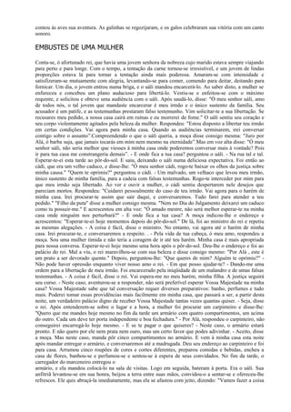 contou às aves sua aventura. As galinhas se regozijaram, e os galos celebraram sua vitória com um canto
sonoro.

EMBUSTES DE UMA MULHER

Conta-se, ó afortunado rei, que havia uma jovem senhora da nobreza cujo marido estava sempre viajando
para perto e para longe. Com o tempo, a tentação da carne tornou-se irresistível, e um jovem de lindas
proporções estava lá para tornar a tentação ainda mais poderosa. Amaram-se com intensidade e
satisfizeram-se mutuamente com alegria, levantando-se para comer, comendo para deitar, deitando para
fornicar. Um dia, o jovem entrou numa briga, e o uáli mandou encarcerá-lo. Ao saber disto, a mulher se
enfureceu e concebeu um plano audacioso para libertá-lo. Vestiu-se e enfeitou-se com o máximo
requinte, e solicitou e obteve uma audiência com o uáli. Após saudá-lo, disse: "Ó meu senhor uáli, amo
de todos nós, o tal jovem que mandaste encarcerar é meu irmão e o único sustento da família. Seu
acusador é um patife, e as testemunhas prestaram falso testemunho. Vim solicitar-te a sua libertação. Se
recusares meu pedido, a nossa casa cairá em ruínas e eu morrerei de fome." O uáli sentiu seu coração e
seu corpo violentamente agitados pela beleza da mulher. Respondeu: "Estou disposto a libertar teu irmão
em certas condições. Vai agora para minha casa. Quando as audiências terminarem, irei conversar
contigo sobre o assunto”.Compreendendo o que o uáli queria, a moça disse consigo mesma: "Juro por
Alá, ó barba suja, que jamais tocarás em mim nem mesmo na eternidade”.Mas em voz alta disse: "Ó meu
senhor uáli, não seria melhor que viesses à minha casa onde poderemos conversar mais à vontade? Pois
ir para tua casa me constrangeria demais”. - E onde fica a tua casa? perguntou o uáli. - Na rua tal e tal.
Esperar-te-ei esta tarde ao pôr-do-sol. E saiu, deixando o uáli numa deliciosa expectativa. Foi então ao
cádi, que era um velho caduco, e disse-lhe: "Ó meu senhor cádi, rogo-te baixar os olhos da justiça sobre
minha causa." "Quem te oprimiu?" perguntou o cádi. - Um malvado, um velhaco que levou meu irmão,
único sustento de minha família, para a cadeia com falsas testemunhas. Rogo-te interceder por mim para
que meu irmão seja libertado. Ao ver e ouvir a mulher, o cádi sentiu despertarem nele desejos que
pareciam mortos. Respondeu: "Cuidarei pessoalmente do caso de teu irmão. Vai agora para o harém de
minha casa. Irei procurar-te assim que sair daqui, e conversaremos. Tudo farei para atender a teu
pedido." "Filho da puta" disse a mulher consigo mesma. "Nem no Dia do Julgamento deixarei um caduco
como tu possuir-me." E acrescentou em alta voz: "Ó amado mestre, não será melhor esperar-te na minha
casa onde ninguém nos perturbará?" - E onde fica a tua casa? A moça indicou-lhe o endereço e
acrescentou: "Esperar-te-ei hoje momentos depois do pôr-do-sol." De lá, foi ao ministro do rei e repetiu
as mesmas alegações. - A coisa é fácil, disse o ministro. No entanto, vai agora até o harém de minha
casa. Irei procurar-te, e conversaremos a respeito. . - Pela vida de tua cabeça, ó meu amo, respondeu a
moça. Sou uma mulher tímida e não teria a coragem de ir até teu harém. Minha casa é mais apropriada
para nossa conversa. Esperar-te-ei hoje mesmo uma hora após o pôr-do-sol. Deu-lhe o endereço e foi ao
palácio do rei. Mal a viu, o rei maravilhou-se com sua beleza e disse consigo mesmo: "Por Alá , este é
um prato a ser devorado quente." Depois, perguntou-lhe: "Que queres de mim? Alguém te oprimiu?" -
Não pode haver opressão enquanto viver nosso amo o rei. - Em que posso ajudar-te? - Dando-me uma
ordem para a libertação de meu irmão. Foi encarcerado pela iniqüidade de um malandro e de umas falsas
testemunhas. - A coisa é fácil, disse o rei. Vai espera-me no meu harém, minha filha. A justiça seguirá
seu curso. - Neste caso, aventurou-se a responder, não será preferível esperar Vossa Majestade na minha
casa? Vossa Majestade sabe que tal conversação requer diversos preparativos: banho, perfumes e tudo
mais. Poderei tomar essas providências mais facilmente em minha casa, que passará a ser, a partir desta
noite, um verdadeiro palácio digno de receber Vossa Majestade tantas vezes quantas quiser. - Seja, disse
o rei. Após entenderem-se sobre o lugar e a hora, a mulher foi procurar um carpinteiro e disse-lhe:
"Quero que me mandes hoje mesmo no fim da tarde um armário com quatro compartimentos, um acima
do outro. Cada um deve ter porta independente e boa fechadura." - Por Alá, respondeu o carpinteiro, não
conseguirei encarregá-lo hoje mesmo. - E se te pagar o que quiseres? - Neste caso, o armário estará
pronto. E não quero por ele nem prata nem ouro, mas um certo favor que podes adivinhar. - Aceito, disse
a moça. Mas neste caso, manda pôr cinco compartimentos no armário. E vem à minha casa esta noite
após mandar entregar o armário, e conversaremos até a madrugada. Deu seu endereço ao carpinteiro e foi
para casa. Arrumou cinco roupões de cores e cortes diferentes, preparou comidas e bebidas, encheu a
casa de flores, banhou-se e perfumou-se e sentou-se à espera de seus convidados. No fim da tarde, o
carregador do marceneiro entregou o
armário, e ela mandou colocá-lo na sala de visitas. Logo em seguida, bateram à porta. Era o uáli. Sua
anfitriã levantou-se em sua honra, beijou a terra entre suas mãos, convidou-o a sentar-se e ofereceu-lhe
refrescos. Ele quis abraçá-la imediatamente, mas ela se afastou com jeito, dizendo: "Vamos fazer a coisa
 