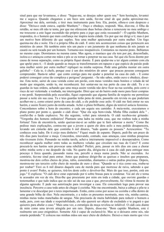sinal para que me levantasse, e disse: "Segue-me, se desejas saber quem sou." Sem hesitação, levantei
me e segui-a. Quando chegamos a um beco sem saída, fez-me sinal de que podia aproximar-me.
Aproximei me dela, sorrindo, e tirei meu instrumento para fora. Ela, porém, olhou-o com desprezo e
disse: "Deixa-o onde estava, capitão Munhem." - Ouço e obedeço, respondi. Mas, dize-me, ó filha da
retidão, se meu zib não te tenta, por que me ofereceste duas bolsas cheias e remexeste no meu umbigo e
me trouxeste a este lugar escondido tão próprio para o jogo que estás recusando? - Ó capitão Munhem,
respondeu, és o homem que mais confiança me inspira nesta cidade. Eis por que me dirigi a ti; mas é por
um motivo bem diferente do que supões. Sou uma mulher apaixonada por outra mulher. Um fogo
queima-me dia e noite. Ela é a própria filha do cádi. E entre nós aconteceram coisas que pertencem aos
mistérios do amor. Há também entre nós um pacto e um juramento de que nenhuma de nós jamais se
casará ou será tocada por um homem. Tornamo-nos inseparáveis. Comíamos no mesmo prato. Bebíamos
no mesmo copo. Dormíamos na mesma cama. Mas agora, o maníaco que ela tem por pai, desconfiado,
isolou-a e ameaçou cortar-me mãos e pés se eu tornar a penetrar na sua casa. Sei que ela ficou doente por
causa de nossa separação, como eu própria fiquei doente. É para ajudar-me a ter algum contato com ela
que apelei para ti. - E desde quando as moças se transformaram em rapazes e que espécie de paixão pode
uma mulher sentir por outra mulher? repliquei na minha surpresa. Pode uma galinha montar em outra
galinha? – Cala te, ó chefe, porque esse é um dos mistérios do amor que poucas pessoas conseguem
compreender. Basta-te saber que conto contigo para me ajudar a penetrar na casa do cádi. - E como
poderei conseguir coisa tão complexa e perigosa? perguntei. - Se não sabes, então ouve e obedece, disse-
me. Esta noite, sairei de casa vestida como um pavão, com meus vestidos mais bonitos e velada de tal
modo que ninguém, senão tu, me reconhecerá. Irei sentar-me na rua perto da casa do cádi. Tu e os
guardas às tuas ordens, achando que uma moça assim vestida não deve ficar na rua sozinha, pois corre o
risco de ser violentada e roubada, me interrogarão. Direi que saí do bairro onde moro para fazer compras
e me perdi. Surpreendida pela escuridão, fiquei esperando que alguma família de respeito me permitisse
passar a noite em sua casa. Tu e teus guardas terão pena de mim, passarão em revista os que poderiam
acolher-me e, como estarei perto da casa do cádi, a ele pedirão esse asilo. O cádi me fará entrar no seu
harém, e assim ficarei junto da minha amada. Achei o plano brilhante, digno da temível astúcia feminina.
Concordamos sobre a hora do encontro, e cada um seguiu seu caminho. À meia-noite, executamos o
plano ponto por ponto e, quando o cádi disse: "Que ela seja bem-vinda. Minha filha cuidará dela " ,
confiei-lhe o fardo explosivo. No dia seguinte, voltei para retomá-la. O cádi recebeu-me gritando:
"Vergonha dos homens ordinários! Plantaste uma ladra na minha casa, que me roubou toda a minha
fortuna! Tens de encontrá-la, senão queixar-me-ei ao sultão que te fará saborear a morte." Como lhe
pedisse mais explicações, contou-me que a jovem a quem ele dera asilo a meu pedido desaparecera,
levando um cinturão dele que continha 6 mil dinares, "tudo quanto eu possuía." Acrescentou: "Tu
conheces essa ladra. De ti exijo meu dinheiro." Fiquei mudo de espanto. Depois, pedi-lhe um prazo de
três dias para localizar a moça. Concordou, renovando, contudo, suas ameaças, caso minhas pesquisas
não tivessem êxito. Pensando na minha tarefa, achei-a inteiramente impossível e desesperadora. Como
reconhecer aquela mulher entre todas as mulheres veladas que circulam nas ruas do Cairo? E como
procurá-la nos haréns sem provocar uma rebelião? Preferi, pois, passar os três dias em casa a chorar
sobre minha sorte e me despedir da vida. No quarto dia, dirigia-me à casa do cádi para entregar meu
pescoço à forca quando, passando numa rua, percebi a moça numa janela. Não se escondeu. Ao
contrário, fez-me sinal para entrar. Antes que pudesse dirigir-lhe as queixas e insultos que preparara,
mostrou-me dois cofres cheios de jóias, rubis, esmeraldas, diamantes e outras pedras preciosas. Depois,
mostrou-me um terceiro cofre cheio de moedas de ouro e disse: "Quando se é rica como sou, rouba-se
por roubar? Tirei os 6 mil dinares daquele cara de merda para que morresse de raiva, sabendo a que
ponto é avaro! Podes, se quiseres, tirá-los deste cofre e devolver-lhe. Mais do que isso, porém, está em
jogo." E explicou: "O cádi deve estar esperando por ti sobre brasas para te condenar. Vai até ele e torna
te acusador em vez de réu. Dize-lhe que procuraste por mim em toda a cidade, que ouviste guardas e
testemunhas e que tudo indica que eu não saí da sua casa e que, provavelmente, fui vítima lá mesmo de
alguma agressão. E pede sua autorização para investigar a casa. Ele concordará logo para provar sua
inocência. Percorre a casa toda antes de chegar à cozinha. Não me encontrando, baixa a cabeça e põe-te a
lamentar e te desculpar por o teres importunado. Então, entra como por acaso na cozinha e olha dentro de
uma grande bilha de óleo. Nela encontrarás, e a todos os presentes mostrarás, meu véu, minha camisa,
minhas meias todas manchadas de sangue. Não precisarás de muita habilidade para reduzir o homem a
nada, pois, com sua idade e respeitabilidade, ele não quererá ser objeto de escândalo e te pagará o que
quiseres para abafar o caso." Mais uma vez, a estratégia da moça revelou-se infalível. O cádi caiu diante
de mim como uma árvore atingida por um raio. Depois, disse-me: "Bom capitão Munhem, este é
realmente um caso enigmático. Somente Alá é capaz de esclarecê-lo. Mas se o deixares entre nós, não
estarás perdendo." E colocou nas minhas mãos um saco cheio de dinheiro. Deixei-o mais morto que vivo
 