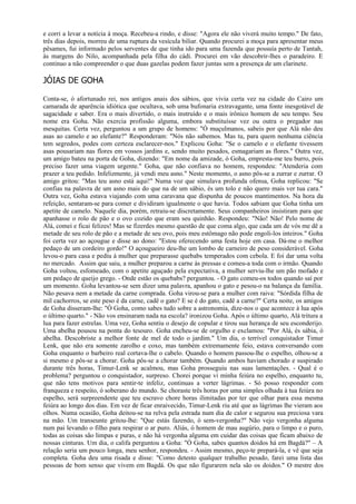e corri a levar a notícia à moça. Recebeu-a rindo, e disse: "Agora ele não viverá muito tempo." De fato,
três dias depois, morreu de uma ruptura da vesícula biliar. Quando procurei a moça para apresentar meus
pêsames, fui informado pelos serventes de que tinha ido para uma fazenda que possuía perto de Tantah,
às margens do Nilo, acompanhada pela filha do cádi. Procurei em vão descobrir-lhes o paradeiro. E
continuo a não compreender o que duas gazelas podem fazer juntas sem a presença de um clarinete.

JÓIAS DE GOHA

Conta-se, ó afortunado rei, nos antigos anais dos sábios, que vivia certa vez na cidade do Cairo um
camarada de aparência idiótica que ocultava, sob uma bufonaria extravagante, uma fonte inesgotável de
sagacidade e saber. Era o mais divertido, o mais instruído e o mais irônico homem de seu tempo. Seu
nome era Goha. Não exercia profissão alguma, embora substituísse vez ou outra o pregador nas
mesquitas. Certa vez, perguntou a um grupo de homens: "Ó muçulmanos, sabeis por que Alá não deu
asas ao camelo e ao elefante?" Responderam: "Nós não sabemos. Mas tu, para quem nenhuma ciência
tem segredos, podes com certeza esclarecer-nos." Explicou Goha: "Se o camelo e o elefante tivessem
asas pousariam nas flores em vossos jardins e, sendo muito pesados, esmagariam as flores." Outra vez,
um amigo bateu na porta de Goha, dizendo: "Em nome da amizade, ó Goha, empresta-me teu burro, pois
preciso fazer uma viagem urgente." Goha, que não confiava no homem, respondeu: "Atenderia com
prazer a teu pedido. Infelizmente, já vendi meu asno." Neste momento, o asno pôs-se a zurrar e zurrar. O
amigo gritou: "Mas teu asno está aqui!" Numa voz que simulava profunda ofensa, Goha replicou: "Se
confias na palavra de um asno mais do que na de um sábio, és um tolo e não quero mais ver tua cara."
Outra vez, Goha estava viajando com uma caravana que dispunha de poucos mantimentos. Na hora da
refeição, sentaram-se para comer e dividiram igualmente o que havia. Todos sabiam que Goha tinha um
apetite de camelo. Naquele dia, porém, retraiu-se discretamente. Seus companheiros insistiram para que
apanhasse o rolo de pão e o ovo cozido que eram seu quinhão. Respondeu: "Não! Não! Pelo nome de
Alá, comei e ficai felizes! Mas se fizerdes mesmo questão de que coma algo, que cada um de vós me dê a
metade de seu rolo de pão e a metade de seu ovo, pois meu estômago não pode engoli-los inteiros." Goha
foi certa vez ao açougue e disse ao dono: "Estou oferecendo uma festa hoje em casa. Dá-me o melhor
pedaço de um cordeiro gordo!" O açougueiro deu-lhe um lombo de carneiro de peso considerável. Goha
levou-o para casa e pediu à mulher que preparasse quebabs temperados com cebola. E foi dar uma volta
no mercado. Assim que saiu, a mulher preparou a carne às pressas e comeu-a toda com o irmão. Quando
Goha voltou, esfomeado, com o apetite aguçado pela expectativa, a mulher serviu-lhe um pão mofado e
um pedaço de queijo grego. - Onde estão os quebabs? perguntou. - O gato comeu-os todos quando saí por
um momento. Goha levantou-se sem dizer uma palavra, apanhou o gato e pesou-o na balança da família.
Não pesava nem a metade da carne comprada. Goha virou-se para a mulher com raiva: "Sórdida filha de
mil cachorros, se este peso é da carne, cadê o gato? E se é do gato, cadê a carne?" Certa noite, os amigos
de Goha disseram-lhe: "Ó Goha, como sabes tudo sobre a astronomia, dize-nos o que acontece à lua após
o último quarto." - Não vos ensinaram nada na escola? ironizou Goha. Após o último quarto, Alá tritura a
lua para fazer estrelas. Uma vez, Goha sentiu o desejo de copular e tirou sua herança de seu esconderijo.
Uma abelha pousou na ponta do tesouro. Goha encheu-se de orgulho e exclamou: "Por Alá, és sábia, ó
abelha. Descobriste a melhor fonte de mel de todo o jardim." Um dia, o terrível conquistador Timur
Lenk, que não era somente zarolho e coxo, mas também extremamente feio, estava conversando com
Goha enquanto o barbeiro real cortava-lhe o cabelo. Quando o homem passou-lhe o espelho, olhou-se a
si mesmo e pôs-se a chorar. Goha pôs-se a chorar também. Quando ambos haviam chorado e suspirado
durante três horas, Timur-Lenk se acalmou, mas Goha prosseguiu nas suas lamentações. - Qual é o
problema? perguntou o conquistador, surpreso. Chorei porque vi minha feiúra no espelho, enquanto tu,
que não tens motivos para sentir-te infeliz, continuas a verter lágrimas. - Só posso responder com
franqueza e respeito, ó soberano do mundo. Se choraste três horas por uma simples olhada à tua feiúra no
espelho, será surpreendente que teu escravo chore horas ilimitadas por ter que olhar para essa mesma
feiúra ao longo dos dias. Em vez de ficar enraivecido, Timur-Lenk riu até que as lágrimas lhe vieram aos
olhos. Numa ocasião, Goha deitou-se na relva pela estrada num dia de calor e segurou sua preciosa vara
na mão. Um transeunte gritou-lhe: "Que estás fazendo, ó sem-vergonha?" Não vejo vergonha alguma
num pai levando o filho para respirar o ar puro. Aliás, ó homem de mau augúrio, para o limpo e o puro,
todas as coisas são limpas e puras, e não há vergonha alguma em cuidar das coisas que ficam abaixo de
nossas cinturas. Um dia, o califa perguntou a Goha: "Ó Goha, sabes quantos doidos há em Bagdá?" – A
relação seria um pouco longa, meu senhor, respondeu. - Assim mesmo, peço-te prepará-la, e vê que seja
completa. Goha deu uma risada e disse: "Como detesto qualquer trabalho pesado, farei uma lista das
pessoas de bom senso que vivem em Bagdá. Os que não figurarem nela são os doidos." O mestre dos
 