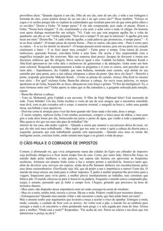 provérbios disse: "Quando alguém é um cão, filho de um cão, neto de um cão, e toda a sua linhagem é
formada de cães, como poderá deixar de ser um cão e de agir como cão?" Disse também: "Felizes os
cegos e os surdos porque não se expõem às calamidades que resultam para nós do que entra pelos olhos e
os ouvidos." Dizem a Goha: "O tempo passa." E ele não compreende, pois nada vê passar. Dizem a
Goha: "Nossa hora chegará." E ele, examinando o céu azul, o acha vazio e nada vê chegar. Os homens
com quem dialoga mostram-lhe um relógio: "Vê. Cada vez que esta pequena agulha faz a volta do
quadrante, um dia se vai." Goha pergunta: "Será este o tempo? E em que m interessa? A agulha gira sem
tocar em mim." Dizem-lhe: "A cada volta da agulha, a cada palavra que pronuncias, o tempo passa." – E
se eu ficar calado? - O tempo passa da mesma forma. - Para os outros, não para mim. - Para ti como para
os outros. - E se eu for dormir no deserto? - O tempo passará assim mesmo, pois em teu peito teu coração
continuará a bater. - E se fizer parar meu coração? - Farás parar o tempo. Uma turma de jovens
maliciosos, querendo brincar, convidam Goha a uma festa. Ele aceita e fica surpreendido com a
magnífica recepção que lhe reservam. Mas sua surpresa dura pouco. Incapaz de discernir a ironia nos
discursos enfáticos que lhe dirigem, breve sente-se igual a eles. Uaddah As-Salem, Makram Kendi e
Abu-Zeid apressam-se em volta dele e enchem-no de guloseimas e de adulações. Goha sente um bem
estar celestial. Responde espontaneamente a todas as perguntas e ri com os outros, sem perceber que se
riem dele. - Suponhamos, diz Uaddah, que uma beduína, montada num camelo, seja detida no seu
caminho por uma ponte, pois a sua cabeça ultrapassa a altura da ponte. Que deve ela fazer? - Demolir a
ponte, responde gravemente Makram Kendi. - Cortar as pernas do camelo, retruca Abu-Zeid no mesmo
tom sério. - Por quê? reclama Goha. Basta-lhe abaixar a cabeça. Ao ouvir essas palavras, os moços
apoderam-se de Goha, beijam-lhe as faces, abraçam-no com força e gritam: "Ó flor da inteligência! Tu, o
mais formoso entre nós!" Goha aperta as mãos que se lhe estendem e, a garganta sufocada pela emoção,
repete:
- Basta-lhe abaixar a cabeça.
- Vem cá, Mohamed, grita Uaddah a um servente. O filho de Hajji Mahmud falou! Está morrendo de
sede. Traze bebidas! Um dia, Goha recebeu a visita de um de seus amigos, que o encontrou estendido
num divã, com os pés cruzados sob o corpo, à maneira oriental, o narguilé na boca e, sobre uma grande
mesa, sua bebida e seus aperitivos.
- Dize-me como te arranjas para viver tão bem quando não fazes nada o dia todo, disse o amigo.
- É muito simples, replicou Goha. Com minhas economias, comprei o único poço da aldeia, e meu asno
gira a roda doze horas por dia, fornecendo-me jarras e jarras de água, que vendo a toda a população. -
Mas quem te diz que teu asno não pára de trabalhar? Do
interior de tua casa, não podes vigiá-lo. - Quando a sineta que amarrei a seu pescoço deixa de tocar, sei
que ele não está mais trabalhando. - Mas supõe que teu asno se senta e agita a cabeça da direita para a
esquerda: pensarás que está trabalhando quando está repousando. - Quando meu asno se tornar tão
inteligente assim, concluiu Goha, então tomará meu lugar e eu girarei a roda do poço.

O CÁDI-MULA E O COBRADOR DE IMPOSTOS

Contam, ó afortunado rei, que vivia antigamente numa das cidades do Egito um cobrador de impostos
cuja profissão obrigava-o a ficar muito tempo fora de casa. Como, por outro lado, faltava-lhe força, no
sentido dado pelas mulheres a esta palavra, sua esposa não hesitou em aproveitar as freqüentes
ausências. Arrumou um amante lindo como a lua e sempre pronto a satisfazê-la. Amava-o tanto que,
além de devolver seus serviços em espécie, ainda dava-lhe bastante dinheiro em reconhecimento pelos
seus dotes extraordinários. Glorificado seja Alá, que dá poder a uns e impotência a outros! Certo dia. O
marido da moça arreou sua mula para ir cobrar impostos. É pediu à mulher preparar-lhe provisões para a
viagem. Impaciente para vê-lo partir, a mulher pôs-se imediatamente ao trabalho, mas constatou que
faltava pão. O marido ofereceu-se para ir buscá-lo na padaria. Enquanto o marido estava comprando pão,
surgiu o amante, pensando que já tinha o campo livre. Chegou, gritando que precisava na hora de
trezentos dinares.
- Meu amor, não disponho dessa importância nem sei onde consegui-la assim de imediato.
- Mas eis a mula, minha irmã, insistiu o jovem. Dá-me a mula. Poderei vendê-la por trezentos dinares.
- Enlouqueceste? Quando meu marido voltar e não encontrar a mula, que fará senão bater em mim?
Mas o amante soube usar argumentos que levaram a moça a aceitar o risco de apanhar. Entregou a mula,
tendo, contudo, o cuidado de ficar com os arreios. Ao voltar com o pão, o marido foi ao estábulo para
carregar a mula e só encontrou o elmo pendurado num prego e a sela jogada por cima do feno. Gritou
para a mulher: "Onde está a mula?" Respondeu: "Ele acaba de sair. Parou na soleira e me disse que iria
administrar a justiça no divã."
 