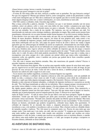 -Ousas brincar comigo, berrou o marido, levantando a mão.
Não sabes que posso esmagar-te com um só golpe?
- O nome de Alá esteja sobre nós dois, retrucou a mulher sem se perturbar. Por que brincaria contigo?
Por que iria enganar-te? Mesmo que tentasse fazê-lo, como conseguiria, sendo tu tão penetrante e astuto
e bem mais inteligente que eu? Mas devo confessar-te um segredo que não te revelei antes por medo de
atrair alguma desgraça sobre nós: a mula é enfeitiçada e, às vezes, transforma-se num cádi.
- Olá! Olá! cantou o cobrador, rindo. Encontra algo melhor.
Mas a moça cortou-lhe a palavra, dizendo: "A primeira vez que vi um homem estranho sair de nosso
estábulo, entrei em pânico, cobri o rosto com uma dobra de meu vestido e preparava-me para fugir
quando ele se aproximou de mim, dizendo numa voz grave e educada: `Fica calma, minha senhora. Eu
não sou um estranho. Sou a mula de teu marido. Por natureza, sou um ser humano, um cádi. Fui
transformado em mula por certos inimigos maldosos, adestrados na magia. Mas sendo assim mesmo bons
muçulmanos, deixam-me vez ou outra retomar minha forma humana e ir ao divã exercer minhas funções.
É meu destino viver ora como cádi, ora como mula, até que Alá, na sua bondade, quebre o feitiço e me
liberte de meus desafetos. Bondosa ama, rogo-te, em nome de teus próprios pais, nada contes a teu
marido, o cobrador de impostos, porque, sendo um homem íntegro e religioso, se vier a saber que possui
uma besta enfeitiçada sob seu teto, será capaz de querer livrar-se de mim e talvez me venda a algum
agricultor que me sobrecarregue de trabalho da aurora ao crepúsculo, alimentando-me com feijão podre.
Eu não agüentaria isso, depois de me ter habituado aos modos generosos e distintos de teu marido. Mais
uma coisa, bondosa ama: rogo-te solicitar ao nobre cobrador de impostos que não me pique o traseiro
quando está com pressa, porque sou muito sensível naquela parte do corpo.' "Tendo assim falado, nossa
mula, isto é o cádi, foi para o divã onde poderás encontrá-lo. Minha opinião é que não o vendas, mas o
reconquistes com jeito, porque ele é não somente um animal sóbrio que nunca solta ventosidades e
raramente exibe seu aparelho, como é também um jurista que poderá dar-te bons conselhos quando
vieres a precisar deles."
- Por Alá, esta é mesmo uma história estranha. Mas, não mencionou ele quando voltaria? Preciso ir
perceber impostos em tantas cidades...
- Não, não mencionou hora alguma. Mas se aceitas uma sugestão minha, apesar de seres bem mais capaz
que eu, sugerir-te-ia ir ao divã com um punhado de feijão na mão e fazer sinais ao cádi, de longe, de que
precisas de seus serviços de mula. Como ele tem o senso do dever, e também porque gosta de feijão,
deixaria sua cadeira de cádi e seguir-te-ia até a casa.
- Tu és mesmo uma mulher engenhosa, exclamou o homem.Seguirei tua sugestão.
Chegando ao tribunal, o cobrador de impostos colocou-se atrás dos querelantes, com um punhado de
feijão na mão, e começou a fazer sinais ao cádi. O cádi o reconheceu como chefe dos cobradores de
impostos e supôs que tinha alguma mensagem urgente a lhe transmitir. Deixou o tribunal e seguiu-o.
Quando os dois estavam já bastante afastados, o cobrador de impostos inclinou-se e sussurrou ao ouvido
do cádi: "Por Alá fiquei penalizado ao saber de teu infortúnio. Não te zangues porque vim procurar-te. É
que tenho várias cidades a visitar e não podia esperar o fim dos julgamentos. Por favor, vira mula
tão rápido quanto puderes, pois já é tarde demais." O cádi recuou com horror. Para amenizá-lo, o
cobrador de impostos tomou um tom mais amável: "Juro por Alá que nunca mais te picarei no traseiro,
sabendo que és particularmente sensível naquela parte do corpo. E oferecer-te-ei uma dupla
ração de feijão à noite." O cádi já estava certo de que lidava com um louco perigoso, fugido de algum
manicômio. Vendo que não havia ninguém por perto para socorrê-lo, preferiu tomar o caminho da
persuasão e disse suavemente: "Prezado amo, lamento não poder me libertar agora do tribunal. Mas toma
esses trezentos dinares e vai comprar uma mula que possa atender às tuas necessidades." E deu trezentos
dinares ao homem, calculando que poderia recuperá-los, cobrando taxas duplas dos querelantes. O
cobrador de impostos foi ao mercado das mulas e, enquanto procurava uma mula para comprar,
reconheceu a sua, e ela também o reconheceu e pôs-se a ornear. Mas o homem sentiu-se ofendido diante
de tamanha ousadia e replicou: "Por Alá nunca te comprarei outra vez. Preciso de uma mula que seja
sempre mula. Uma mula que é ora mula, ora cádi, não me convém." E comprou por trezentos dinares
uma mula melhor que aquela. Assim, todo mundo saiu satisfeito: a mulher que recebeu em coitos
suplementares o valor da mula, o amante que resolveu seu problema com os trezentos dinares, o marido
que obteve uma mula melhor que aquela que possuía, e o cádi, que escapou do perigo e recuperou os
trezentos dinares, dobrando as taxas cobradas.

AS AVENTURAS DO BASTARDO REAL

Conta-se - mas só Alá sabe tudo - que havia certa vez três amigos, todos genealogistas de profissão, que
 
