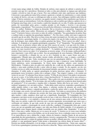 viviam numa antiga cidade da Arábia. Dotados de sutileza, eram capazes de subtrair a carteira de um
avarento sem que ele o percebesse. Reuniam-se todos os dias para planejar as trapaças que aplicariam,
visando a divertir-se mais do que a lucrar. Pois seus embustes eram mais espirituosos que maldosos.
Colocavam o que ganhavam numa bolsa comum e gastavam a metade em mantimentos e a outra metade
na compra de haxixe, com que se embriagavam todas as noites. Sua embriaguez também nada tinha de
vulgar. O haxixe aumentava, ao contrário, sua agudez mental e inspirava-lhes expedientes que faziam as
delícias de quem as testemunhasse. Certo dia, dirigiram-se cedo ao jardim que rodeava o palácio do rei, e
lá fingiram uma briga entre si com insultos e palavrões lançados em voz alta. O sultão, que passeava no
jardim, foi incomodado pelos gritos e mandou prender os três brigões e levá-los à sua presença.
Interrogados, responderam: "Nós exercemos três profissões diferentes e estávamos disputando sobre qual
delas é a melhor. Perdemos a cabeça na discussão. Daí as invectivas e as grosserias. Esquecemos da
presença do sultão nosso senhor. Merecemos ser castigados." Perguntou o sultão: "Que profissões são
essas?" O primeiro beijou a terra entre as mãos do sultão e respondeu: "Sou genealogista de pedras finas
e conheço todos os segredos das genealogias lapidares." - Por Alá, disse o sultão, tens mais o aspecto de
um patife que de um sábio. Mas talvez as duas coisas não sejam incompatíveis. Em todo caso, explica me
em que consiste a genealogia lapidar. -E a ciência da origem e da raça de todas as pedras preciosas e a
arte de distinguir, num simples olhar, as pedras genuínas das falsas. "Porei à prova teu saber", disse o
soberano. E, dirigindo-se ao segundo genealogista, perguntou: "E tu?" Respondeu: "Sou genealogista de
cavalos. Posso ao primeiro relance saber em que tribo nasceu tal cavalo, e em que terra foi criado, e
quais foram suas doenças passadas e que doenças Ihe ameaçam o futuro. E sei curar qualquer doença de
cavalo, por mais incurável que a tenham declarado." - Tu também me pareces mais um patife que um
cientista. Porei à prova teu saber. E tu? perguntou ao terceiro amigo. -Ó rei do tempo, minha profissão é
mais importante e mais difícil que as deles. Sou um genealogista de seres humanos. Olhando para um
homem e ouvindo-lhe a vibração da voz, sei se ele é bastardo ou não, e quais foram seus pais e
antepassados. Olhando para uma mulher, mesmo velada, adivinho-lhe a raça, a origem, a profissão e
também a conduta dos pais. Todos reconhecem que sou um genealogista infalível. - Eis uma coleção
surpreendente de talentos, exclamou o rei. Vou guardar-vos aqui e comprovar vossas habilidades. Se
forem autênticas, sereis recompensados. Se forem meras alegações, sabereis como morrem os
falsificadores. Virando-se para seu grão-vizir, pediu-lhe dar a cada um dos sábios um apartamento no
palácio e uma ração cotidiana de pão e carne, além de água à vontade. No dia seguinte, um dos reis
vizinhos enviou ao sultão um diamante de descomunal tamanho, que parecia o mais puro e precioso dos
diamantes. O sultão pediu ao suposto genealogista de pedras preciosas opinar sobre o diamante. O
genealogista tocou levemente a pedra com o polegar e disse: "Sua origem é impura, e ela contém um
verme no seu seio." O soberano ficou furioso e gritou: "Ó filho de alcoviteiros! Esta pedra é um presente
de um rei a outro. A luz brilha através dela, e ousas desclassificá-la." E chamou um de seus carrascos e
ordenou-lhe: "Fura o fundamento deste mentiroso." Mas o grão-vizir, que era prudente e amava a justiça,
implorou ao sultão, dizendo: "Ó rei do tempo, não será melhor comprovar as palavras deste homem antes
de condená-lo?" O rei concordou e mandou abrir o diamante. Dentro dele havia um verme! - Como o
soubeste? perguntou o rei, um tanto confuso. - Tenho dedos muito sensíveis, respondeu o genealogista. O
sultão mandou dobrar a sua ração. Dias depois, o soberano recebeu de presente um cavalo árabe
esplêndido. Mandou chamar o segundo genealogista e pediu-lhe opinar sobre o cavalo. Respondeu: "Ó
rei do tempo, este cavalo é de rara beleza e de raça excelente. Tem todas as características dos melhores
cavalos árabes e seria o soberano dos cavalos não fosse uma séria imperfeição." O rei empalideceu e,
após insultar o sábio, mandou-o dizer qual era a imperfeição. Respondeu: "Ó Comandante dos Fiéis
conquanto o pai deste cavalo era um grande cavalo de raça, a mãe era a fêmea de um búfalo do mar." Ao
ouvir essas asserções , o rei explodiu e chamou um de seus carrascos para cortar a cabeça do homem.
Mais uma vez, porém, o grão-vizir interveio com o mesmo argumento, acrescentando que, neste caso, a
verificação era simples, já que todo cavalo de raça tem seu pedigree pendurado ao pescoço. O rei
concordou e mandou o encarregado do cavalo exibir-lhe o pedigree. O pergaminho dizia que o potro
tivera .por pai um garanhão puro sangue e por mãe uma fêmea de búfalo marinho. O rei perguntou ao
genealogista como chegara àquela verdade escondida com um simples olhar. Respondeu: `A coisa foi
fácil, ó meu amo e senhor. Bastou-me ver os cascos do cavalo." E mostrou ao rei como eram rachados,
grossos e compridos, como os dos búfalos, em vez de serem lisos, leves e redondos como os dos cavalos.
O rei maravilhou-se com a dobrar-lhe a ração. ciência do homem e mandou Diante de tais provas da
capacidade dos dois genealogistas, o sultão chamou o terceiro e perguntou-Ihe: "Persistes na tua alegação
de que podes descobrir a origem de qualquer homem ou mulher, olhando para eles - origem que só a mãe
conhece e o pai geralmente ignora? Estás pronto a demonstrar tua ciência diante de nossos olhos?" -
Persisto nas minhas afirmações, ó rei do tempo, e estou pronto a demonstrá-las. - Neste caso, segue-me.
O rei levou o genealogista à presença de sua favorita e disse-lhe: "Beija a terra diante de tua ama e olha-a
 