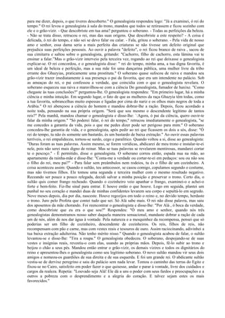para me dizer, depois, o que tiveres descoberto." O genealogista respondeu logo: "Já a examinei, ó rei do
tempo." O rei levou o genealogista à sala do trono, mandou que todos se retirassem e ficou sozinho com
ele e o grão-vizir. - Que descobriste em tua ama? perguntou o soberano. - Todas as perfeições da beleza.
- Não se trata disso, retrucou o rei, mas das suas origens. Que descobriste a este respeito? - A coisa é
delicada, ó rei do tempo, e não sei se devo falar ou calar. - Fala, gritou o soberano. - Pela vida de nosso
amo e senhor, essa dama seria a mais perfeita das criaturas se não tivesse um defeito original que
prejudica suas perfeições pessoais. Ao ouvir a palavra "defeito", o rei ficou branco de raiva , sacou de
sua cimitarra e saltou sobre o genealogista, gritando: "Cachorro, filho de cachorro, esta lâmina vai te
ensinar a falar.”Mas o grão-vizir interveio pela terceira vez, rogando ao rei que deixasse o genealogista
explicar-se. O rei concordou, e o genealogista disse: " rei do tempo, minha ama, a tua digna favorita, é
um ideal de beleza e perfeição, mas a sua mãe foi uma dançarina pública, uma mulher livre da tribo
errante dos Ghazyias, praticamente uma prostituta." O soberano quase sufocou de raiva e mandou seu
grão-vizir trazer imediatamente à sua presença o pai da favorita, que era um intendente no palácio. Sob
as ameaças do rei, o pai confessou a verdade, que coincidia com o que o genealogista revelara. O
soberano esqueceu sua raiva e maravilhou-se com a ciência Do genealogista, fumador de haxixe. "Como
chegaste às tuas conclusões?" perguntou-lhe. O genealogista respondeu: "Em primeiro lugar, há a minha
ciência e minha intuição. Em segundo lugar, o fato de que as mulheres da raça Ghazyia têm todas, como
a tua favorita, sobrancelhas muito espessas e ligadas por cima do nariz e os olhos mais negros de toda a
Arábia." O rei abençoou a ciência do homem e mandou dobrar-lhe a ração. Depois, ficou acordado a
noite toda, pensando na sua própria origem. "Será que sou mesmo o descendente legítimo de tantos
reis?" Pela manhã, mandou chamar o genealogista e disse-lhe: `:Agora, ó pai da ciência, quero ouvir-te
falar da minha origem." "Só poderei falar, ó rei do tempo," retrucou imediatamente o genealogista, "se
me concedes a garantia da vida, pois o que me pedes dizer pode ser perigoso para mim." O soberano
concedeu-lhe garantia de vida, e o genealogista, após pedir ao rei que ficassem os dois a sós, disse: "Ó
rei do tempo, tu não és somente um bastardo, és um bastardo de baixa extração." Ao ouvir essas palavras
terríveis, o rei empalideceu, tornou-se surdo, cego e paralítico. Quando voltou a si, disse ao genealogista:
"Duras foram as tuas palavras. Assim mesmo, se forem verídicas, abdicarei de meu trono e instalar-te-ei
nele, pois não serei mais digno de reinar. Mas se tuas palavras se revelarem mentirosas, mandarei cortar
te o pescoço." - É permitido, disse o genealogista. O soberano correu então, espada nua na mão, ao
apartamento da rainha-mãe e disse-Ihe: "Conta-me a verdade ou cortar-te-ei em pedaços: sou ou não sou
o filho do rei, meu pai?" - Para falar sem preâmbulos nem rodeios, tu és o filho de um cozinheiro. A
coisa aconteceu assim: Quando o sultão, teu antecessor, se casou comigo, copulamos segundo o costume,
mas não tivemos filhos. Ele tomou uma segunda e terceira mulher com o mesmo resultado negativo.
Receando ser pouco a pouco relegada, decidi salvar a minha posição e preservar o trono. Certo dia, o
sultão quis comer frango recheado. Quando o cozinheiro veio apanhar o frango, examinei-o e achei-o
forte e bem-feito. Fiz-lhe sinal para entrar. E houve então o que houve. Logo em seguida, plantei um
punhal no seu coração e mandei duas de minhas confidentes levarem seu corpo e sepultá-lo em segredo.
Nove meses depois, dia por dia, nasceste. Houve regozijos em todo o reino e, no devido tempo, herdaste
o trono. Juro pelo Profeta que contei tudo que sei. Só Alá sabe mais. O rei não disse palavra, mas saiu
dos aposentos da mãe chorando. Foi reencontrar o genealogista e disse-lhe: "Por Alá , ó boca da verdade,
como descobriste que eu era o que sou?" Respondeu: "Ó meu amo e senhor, quando nós três
genealogistas demonstramos nosso saber daquela maneira sensacional, mandaste dobrar a ração de cada
um de nós, além de nos dar água à vontade. Pela natureza e a mesquinhez da recompensa, pensei que só
poderias ser um filho de cozinheiro, descendente de cozinheiros. Os reis, filhos de reis, não
recompensam com pão e carne, mas com vestes reais e tesouros de ouro. Assim raciocinando, adivinhei a
tua baixa extração adulterina. Não tenho mérito nisso." Quando o genealogista acabou de falar, o sultão
levantou-se e disse-lhe: "Tira a roupa." O genealogista obedeceu. O soberano, despojando-se de suas
vestes e insígnias reais, revestiu-o com elas, usando as próprias mãos. Depois, fê-lo subir ao trono e
beijou o chão a seus pés. Mandou então entrar o grão-vizir, os demais vizires e todos os dignitários do
reino e apresentou-lhes o genealogista como seu legítimo soberano. O novo sultão mandou vir seus dois
amigos e nomeou-os guardiões de sua direita e de sua esquerda. E foi um grande rei. O abdicante sultão
vestiu-se de dervixe peregrino e saiu do palácio sem nada levar. Tomou o caminho das terras do Egito e
fixou-se no Cairo, satisfeito em poder fazer o que quisesse, andar e parar à vontade, livre dos cuidados e
cargos da realeza. Repetia: "Louvado seja Alá! Ele dá a uns o poder com seus fardos e preocupações e a
outros a pobreza com o desprendimento e a alegria do coração. E talvez sejam estes os mais
favorecidos."
 