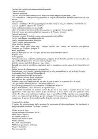 Caravançarai: palácio onde as autoridades despacham.
Chaitan: demônio.
Charmuta: prostituta.
Dervixe : religioso muçulmano que vive propositadamente na pobreza por amor a Deus.
Divã: conselho de Estado que decide problemas de origem administrativa. Também: espécie de sofá sem
encosto.
Emir: príncipe.
Fatiha: é a abertura do Alcorão que começa assim: "Em nome de Deus, o Clemente, o Misericordioso.
Louvado seja Deus, o Senhor dos mundos.”.
Firmã: ordem emanada de uma autoridade.
Ghul: ser enorme, meio real, meio lendário, que devora suas presas. Homem glutão.
Grão-vizir: posto governamental que corresponde ao de Primeiro Ministro.
Hammal: carregador.
Hammam: conjunto de banheiro, sauna e massagem aberto ao público.
Harém: parte da casa reservada às mulheres.
Haxixe: substância narcótica. Maconha.
Hennê: esmalte usado nas unhas.
Ibliss: demônio. Satanás.
Jin (masc. sing.), jiniêh (fem. sing.), feiticeiro,feiticeira, ora visíveis, ora invisíveis, com poderes
ilimitados que escapam a qualquer lei.
Khan: hospedaria.
Kohl: pó preto aplicado nos cílios para dar-lhes mais profundidade e sedução.
Majnun: louco.
Marid: gigante.
Narguile: espécie de cachimbo para fumantes, composto de um fornilho, um tubo e um vaso cheio de
água perfumada que o fumo atravessa antes de chegar à boca.
Quebabs: iguaria árabe feita de carne e trigo ralado.
Ramadã: nono mês do ano islâmico, durante o qual os muçulmanos devem jejuar do alvorecer até o pôr
do sol.
Saaluk: homem de cabeça pequena e pescoço fino.
Salamaleques: cumprimentos elaborados e excessivos pelos quais cada um se põe ao dispor do outro
Soleiman Ibn Daud: Salomão, filho de David
Souk: rua popular reservada ao comércio.
Sufi: adepto do sufismo, isto é, misticismo.
Sura: cada um dos capítulos do Alcorão.
Turbante: espécie de chapéu sem aba, em volta do qual se enrola às vezes uma faixa de tecido.
Uáli: governante acima de prefeito e abaixo de governador.
Vizir: posto governamental que corresponde ao de Ministro de Estado.
Xeque: chefe de tribo. Título honorífico de segunda classe.
Zib: O leitor encontrará em diversos contos de As mil e uma noites a seguinte frase, às vezes
ligeiramente modificada: "Esta história é tão estranha que se fosse escrita com uma agulha no canto
interno dos olhos, seria matéria de meditação para os que refletem." Que significa essa imagem? Seu
sentido não é mais claro em árabe do que em português. Conservamo-la tal qual pela sua originalidade e
na esperança de que um de nossos leitores lhe descubra o sentido misterioso.

Nomes próprios árabes
A maioria dos nomes próprios árabes genuínos (há nomes que vêm de outras línguas) têm significado, e
alguns são quase metáforas. Eis alguns exemplos:

Abdala: servo de Deus.
Abu (precedendo outro nome): pai de...
Akbar: maior, superior.
Ala Eddim: glória da fé.
Alam Eddim: bandeira da fé.
Almás: diamante.
Al-Amim: o (homem) leal.
AI-Mamun: que merece confiança.
Anuar: o iluminado.
Aziz: caro, querido.
 