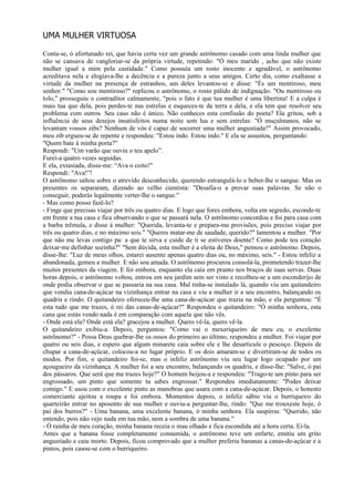 UMA MULHER VIRTUOSA

Conta-se, ó afortunado rei, que havia certa vez um grande astrônomo casado com uma linda mulher que
não se cansava de vangloriar-se da própria virtude, repetindo: "Ó meu marido , acho que não existe
mulher igual a mim pela castidade." Como possuía um rosto inocente e agradável, o astrônomo
acreditava nela e elogiava-lhe a decência e a pureza junto a seus amigos. Certo dia, como exaltasse a
virtude da mulher na presença de estranhos, um deles levantou-se e disse: "És um mentiroso, meu
senhor." "Como sou mentiroso?" replicou o astrônomo, o rosto pálido de indignação. "Ou mentiroso ou
tolo," prosseguiu o contraditor calmamente, "pois o fato é que tua mulher é uma libertina! E a culpa é
mais tua que dela, pois perdes-te nas estrelas e esqueces-te da terra e dela, e ela tem que resolver seu
problema com outros. Seu caso não é único. Não conheces esta confissão do poeta? Ela gritou, sob a
influência de seus desejos insatisfeitos numa noite sem lua e sem estrelas: "Ó muçulmanos, não se
levantam vossos zibs? Nenhum de vós é capaz de socorrer uma mulher angustiada?" Assim provocado,
meu zib ergueu-se de repente e respondeu: "Estou indo. Estou indo." E ela se assustou, perguntando:
"Quem bate à minha porta?"
Respondi: "Um varão que ouviu o teu apelo”.
Furei-a quatro vezes seguidas.
E ela, extasiada, disse-me: “Ava o coito!"
Respondi: "Ava!”!
O astrônomo saltou sobre o atrevido desconhecido, querendo estrangulá-lo e beber-lhe o sangue. Mas os
presentes os separaram, dizendo ao velho cientista: "Desafia-o a provar suas palavras. Se não o
conseguir, poderás legalmente verter-lhe o sangue."
- Mas como posso fazê-lo?
- Finge que precisas viajar por três ou quatro dias. E logo que fores embora, volta em segredo, esconde-te
em frente a tua casa e fica observando o que se passará nela. O astrônomo concordou e foi para casa com
a barba trêmula, e disse à mulher: "Querida, levanta-te e prepara-me provisões, pois preciso viajar por
três ou quatro dias, e no máximo seis." "Queres matar-me de saudade, querido?" lamentou a mulher. "Por
que não me levas contigo pa: a que te sirva e cuide de ti se estiveres doente? Como pode teu coração
deixar-me definhar sozinha?" "Sem dúvida, esta mulher é a eleita de Deus," pensou o astrônomo. Depois,
disse-lhe: "Luz de meus olhos, estarei ausente apenas quatro dias ou, no máximo, seis." - Estou infeliz a
abandonada, gemeu a mulher. E não sou amada. O astrônomo procurou consolá-la, prometendo trazer-lhe
muitos presentes da viagem. E foi embora, enquanto ela caía em pranto nos braços de suas servas. Duas
horas depois, o astrônomo voltou, entrou em seu jardim sem ser visto e recolheu-se a um esconderijo de
onde podia observar o que se passaria na sua casa. Mal tinha-se instalado lá, quando viu um quitandeiro
que vendia cana-de-açúcar na vizinhança entrar na casa e viu a mulher ir a seu encontro, balançando os
quadris e rindo. O quitandeiro ofereceu-lhe uma cana-de-açúcar que trazia na mão, e ela perguntou: "É
esta tudo que me trazes, ó rei das canas-de-açúcar?" Respondeu o quitandeiro: "Ó minha senhora, esta
cana que estás vendo nada é em comparação com aquela que não vês.
- Onde está ela? Onde está ela? gracejou a mulher. Quero vê-la, quero vê-la.
O quitandeiro exibiu-a. Depois, perguntou: "Como vai o mexeriqueiro de meu cu, o excelente
astrônomo?" - Possa Deus quebrar-lhe os ossos do primeiro ao último, respondeu a mulher. Foi viajar por
quatro ou seis dias, e espero que algum minarete caia sobre ele e lhe desarticule o pescoço. Depois de
chupar a cana-de-açúcar, colocou-a no lugar próprio. E os dois amaram-se e divertiram-se de todos os
modos. Por fim, o quitandeiro foi-se, mas o infeliz astrônomo viu seu lugar logo ocupado por um
açougueiro da vizinhança. A mulher foi a seu encontro, balançando os quadris, e disse-lhe: "Salve, ó pai
dos pássaros. Que será que me trazes hoje?" O homem beijou-a e respondeu: "Trago-te um pinto para ser
engrossado, um pinto que somente tu sabes engrossar." Respondeu imediatamente: "Podes deixar
comigo." E usou com o excelente pinto as manobras que usara com a cana-de-açúcar. Depois, o honesto
comerciante ajeitou a roupa e foi embora. Momentos depois, o infeliz sábio viu o burriqueiro do
quarteirão entrar no aposento de sua mulher e ouviu-a perguntar-lhe, rindo: "Que me trouxeste hoje, ó
pai dos burros?" - Uma banana, uma excelente banana, ó minha senhora. Ela suspirou: "Querido, não
entendo, pois não vejo nada em tua mão, nem a sombra de uma banana."
- Ó rainha de meu coração, minha banana receia o mau olhado e fica escondida até a hora certa. Ei-la.
Antes que a banana fosse completamente consumida, o astrônomo teve um enfarte, emitiu um grito
angustiado e caiu morto. Depois, ficou comprovado que a mulher preferia bananas a canas-de-açúcar e a
pintos, pois casou-se com o burriqueiro.
 