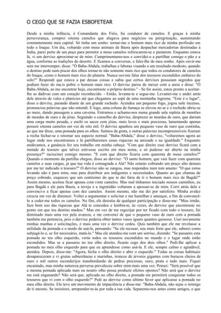 O CEGO QUE SE FAZIA ESBOFETEAR

Desde a minha infância, ó Comandante dos Fiéis, fui condutor de camelos. E graças à minha
perseverança, comprei oitenta camelos que alugava para negócios ou peregrinação, aumentando
constantemente meu capital. Só tinha um sonho: tornar-me o homem mais rico de minha profissão em
todo o Iraque. Um dia, voltando com meus animais de Basra após despachar mercadorias destinadas à
Índia, parei perto de um poço para permitir a meus camelos refrescarem-se e pastarem. Enquanto estava
lá, vi um dervixe aproximar-se de mim. Cumprimentamo-nos e convidei-o a partilhar comigo o pão e a
água, conforme as tradições do deserto. E ficamos a conversar, e falei-lhe de meu sonho. Após ouvir-me
sem me interromper, disse: "Ó Baba-Abdala, trabalhas e labutas visando a um resultado modesto, quando
o destino pode num piscar dos olhos tornar-te não somente mais rico que todos os condutores de camelos
do Iraque, como o homem mais rico do planeta. Nunca ouviste falar dos tesouros escondidos embaixo do
solo?" Respondi que estava a par dessas coisas e sabia que certos dervixes possuíam segredos que
podiam fazer do ma.is pobre o homem mais rico. O dervixe parou de mexer com a areia e disse: "Ó
Baba-Abdala, ao me encontrar hoje, encontraste o próprio destino." - Se for assim, estou pronto a aceitar-
lhe as dádivas com um coração reconhecido. - Então, levanta-te e segue-me. Levantei-me e andei atrás
dele através de vales e planícies até que chegamos ao sopé de uma montanha íngreme. "Este é o lugar",
disse o dervixe, parando diante de um grande rochedo. Acendeu um pequeno fogo, jogou nele incenso,
pronunciou palavras que não entendi. E logo, uma coluna de fumaça se elevou no ar e o rochedo abriu-se
ao meio, dando passagem a uma caverna. Entramos e achamo-nos numa grande sala repleta de montões
de moedas de ouro e de jóias. Seguindo o conselho do dervixe, desprezei as moedas de ouro, que dariam
uma carga muito pesada, c enchi os sacos com jóias, mais leves e mais preciosas, lamentando apenas
possuir oitenta camelos em vez de oito mil. O dervixe apanhou um pequeno vaso de ouro que continha,
ao que me disse, uma pomada para os olhos. Saímos da gruta, e outras palavras incompreensíveis fizeram
a rocha fechar-se e retomar seu aspecto normal. "Baba-Abdala," disse o dervixe, "voltaremos agora ao
lugar onde nos encontramos e lá partilharemos essas riquezas na amizade e na igualdade." Enquanto
andávamos, a ganância fez seu trabalho em minha cabeça: "Com que direito esse dervixe ficará com a
metade do tesouro que talvez estivesse escrito em meu nome, e só pudesse ser aberto na minha
presença?" raciocinei comigo mesmo. "E com que direito ficaria com quarenta de meus camelos?"
Quando o momento da partilha chegou, disse ao dervixe: "Ó santo homem, que vais fazer com quarenta
camelos e suas cargas, já que tua vida é consagrada a Alá? Não estarás cobrando um preço alto demais
por me ter indicado o tesouro?" O dervixe não se zangou, mas respondeu num tom ameno: "O que estou
levando não é para mim, mas para distribuir aos indigentes e necessitados. Quanto ao que chamas de
preço cobrado, esqueces que um centésimo do que te dei faria de ti o homem mais rico de Bagdá?"
Assim mesmo, aceitou ficar apenas com vinte camelos. Mas mal tínhamos iniciado nossos caminhos, eu
para Bagdá e ele para Basra, a inveja e a ingratidão voltaram a apossar-se de mim. Corri atrás dele e
convenci-o a ficar apenas com dez camelos. Assim mesmo, não me dei por satisfeito. Minha avidez
crescia em vez de diminuir. Voltei a argumentar e solicitar e me humilhar e ameaçar, a fim de convencê-
lo a ceder-me todos os camelos. No fim, ele desistiu de qualquer participação e disse-me: "Meu irmão,
faze bom uso das riquezas que Alá te concedeu e lembra-te, às vezes, do dervixe que encontraste no
ponto em que teu destino mudou." Mas em vez de me regozijar por ter ficado com todo o tesouro, fui
dominado mais uma vez pela avareza, e me convenci de que o pequeno vaso de ouro com a pomada
também me pertencia, pois o dervixe poderia obter tantos vasos iguais quantos quisesse. Usei novamente
minhas manhas e solicitações, e mais uma vez o dervixe cedeu. Quis também que ele me revelasse a
utilidade da pomada e o modo de usá-la, pensando: "Se ele recusar, sou mais forte que ele, saberei como
subjugá-lo e, se for necessário, matá-lo." Mas ele atendeu-me com um sorriso, dizendo: "Se passares esta
pomada no teu olho esquerdo, verás todos os tesouros escondidos no mundo e o lugar onde estão
escondidos. Mas se a passares no teu olho direito, ficarás cego dos dois olhos." Pedi-lhe aplicar a
pomada no meu olho esquerdo para que eu aprendesse como usá-la. E ele, sempre calmo e agradável,
atendeu. Depois, disse-me: "Agora, fecha o olho direito e abre o esquerdo." Todas as coisas habituais
desapareceram e vi grutas subterrâneas e marinhas, troncos de árvores gigantes com buracos cheios de
ouro e mil outros esconderijos transbordando de pedras preciosas, ouro, prata e tudo mais. Fiquei
encantado, mas minha natureza perversa prevaleceu sobre mim mais uma vez. Pensei: "Será possível que
a mesma pomada aplicada num ou noutro olho possa produzir efeitos opostos? Não será que o dervixe
me está enganando? Não será que, aplicada no olho direito, a pomada me permitirá conquistar todos os
tesouros que vi com o olho esquerdo?" Pedi ao dervixe como último favor que aplicasse a pomada no
meu olho direito. Ele teve um movimento de impaciência e disse-me: "Baba-Abdala, não sejas o inimigo
de ti mesmo. Se insistires, arrepender-te-ás por toda a tua vida. Separemo-nos antes como amigos, e que
 