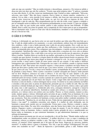 cada um siga seu caminho." Mas na minha teimosia e desconfiança, ameacei-o. Ele tornou-se pálido e
disse-me num tom duro que não lhe conhecia: "Ficarás cego pelas próprias mãos." E aplicou a pomada
no meu olho direito. E, de fato, tornei-me imediatamente cego. Estendi as mãos, suplicando: "Salva-me,
salva-me, meu irmão." Mas não houve resposta. Ouvi-o juntar os oitenta camelos, conduzi-los e ir
embora. Caí no chão, e teria morrido lá de remorso e aflição, não fosse por uma caravana que, tendo
pena de mim, trouxe-me até Bagdá. Desde então, eu, que tive nas mãos as riquezas da terra, vivo
mendigando o pão de cada dia. Meu arrependimento por ter sido tão ávido, avaro, ingrato e estúpido e
por ter estragado assim as dádivas de Alá penetrou profundamente no meu coração. E, para me castigar,
jurei que, cada vez que recebo uma esmola, pedirei à mão caridosa dar-me uma bofetada. -Ó Baba
Abdala, disse o califa, teu crime foi grande, mas a compaixão de Alá é maior para os que se arrependem.
Não te atormentes mais. E para te evitar esta vida de mendicância, mandarei o vizir estabelecer um por
dia até o fim de tua vida.

O CÁDI E O POTRO

Conta-se, ó afortunado rei, que havia certa vez um casal de pobres que tinha uma filha mais bela que a
lua. O cádi da cidade pediu-a em casamento, e os pais concordaram, embora fosse ele tremendamente
feio, estrábico, velho e com a barba parecida com o pêlo de um porco-espinho. Pois o cádi era rico e
respeitado, e os pais queriam um genro que lhes melhorasse a vida. Casaram-na com um homem cuja
fronte era preparada para comos. Para compensar suas desvantagens, o marido cumulou a jovem esposa
com presentes. Satisfazia-lhe todos os caprichos. Mas nada disso a consolava de viver com os desejos
reprimidos e insatisfeitos. Ora, o cádi tinha a seu serviço um jovem escriba que ele apreciava e de quem
falava à mulher. Também falava ao escriba de sua mulher, queixando-se de sua frieza. Assim Deus cega
o marido que quer destruir, levando-o a elogiar diante da mulher algum homem bonito ou generoso. Pois
a mulher encontrará logo meios para chegar ao homem e entregar-se a ele. Ao ouvir o marido elogiar o
jovem escriba, a moça sentiu o poder do amor tomar conta de seu coração. E não tardou a idealizar
estratagemas que a aproximaram dele. Entregou-lhe seu corpo e ele retribuiu, usando a vigorosa moeda
que faltava ao cádi. Para tornar seus encontros seguros, a moça passou a pendurar um lenço branco na
janela que dava para o jardim como sinal de que o juiz estava ausente, e um lenço vermelho como sinal
de que estava em casa. Um dia, a moça ouviu batidas à porta, acompanhadas de gritos, quando acabava
de pendurar o lenço branco. Abriu a porta e encontrou o marido carregado por eunucos, tendo passado
mal no divã. Despiu-o, colocou-o na cama e cobriu-o. E ele caiu logo no sono. Quanto a ela, para
compensar sua contrariedade, foi ao hamam sem se lembrar de trocar o lenço. Vendo o lenço branco, o
namorado pulou do terraço vizinho e escalou a parede até a janela do quarto onde costumava encontrar a
amante nua, esperando por ele por baixo dos lençóis. Como o lugar tinha sido deixado no escuro para
favorecer o sono do doente, o intruso distinguia mal as coisas. Foi deitar-se na cama conforme seu hábito
e estendeu a mão para entre as pernas do adormecido, pensando que era a mulher do cádi. Mas sua mão
encontrou a entrada fechada por algo mole e flácido. Com um grito de horror, retirou a mão e quis pular
da cama; mas o cádi segurou-o e, fortalecido pela raiva, conseguiu dominá-lo, carregá-lo e trancá-lo
numa arca, sem procurar identificá-lo. Sentindo-se curado pelo esforço e a emoção, decidiu verificar,
primeiro, se o intruso estava em conluio com sua mulher. Pensou: se forem amantes, matarei os dois;
senão, matarei apenas o intruso. Informado pelos serventes de que a mulher fora ao hammam, foi à sua
procura. Da porta, chamou-a com tamanhos gritos e ameaças que ela se lembrou do lenço e adivinhou o
que acontecera. Num dos corredores do hammam, avistou uma pobre mulher vendendo amendoins. Foi
até ela e disse-lhe: "Bondosa tia, eis um dinar de ouro. Podes dar-me emprestados por uma hora teu véu
branco e tua capa?" A vendedora concordou com alegria. E a mulher do cádi, disfarçada, saiu do
hammam e passou pelo marido sem ser reconhecida. Correu para a casa, libertou o amante e, juntos,
prepararam uma cilada. Por uma feliz coincidência, uma das burras havia dado à luz um potro no dia
anterior. Pegaram o potro e colocaram-no no baú, no lugar do amante. E este foi embora. A mulher,
disfarçada, voltou ao hammam. Achou o marido ainda à porta, gritando de raiva e amaldiçoando aos
berros todos os hammams, os que constroem hammams, os que administram hammams e os que se
utilizam de hammams.
A mulher passou novamente por ele sem ser reconhecida, e ele até lhe disse: "Mande minha mulher sair
imediatamente senão vou destruir esse hammam." A mulher devolveu o véu e a capa à vendedora de
amendoins, colocou os próprios vestidos e saiu. Tão logo o cádi a viu, abordou-a com raiva: "Onde
estavas, vil rameira? Estou esperando por ti há mais de duas horas. Segue-me já, perversa, traidora,
meretriz!" A mulher deteve o passo e exclamou: "Por Alá, o que há contigo? Enlouqueceste? Por que
armas este escândalo na rua?" - Basta de hipocrisia e perversidade, gritou o cádi. Poderás tentar
 