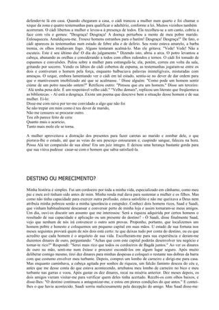 defender-te lá em casa. Quando chegaram a casa, o cádi trancou a mulher num quarto e foi chamar o
xeque da zona e quatro testemunhas para qualificar o adultério, conforme a lei. Muitos vizinhos também
acorreram. O cádi libertou a mulher e levou-a à presença de todos. Ela recolheu-se a um canto, cobriu a
face com véu e gemeu: "Desgraça! Desgraça! A doença perturbou a mente de meu pobre marido.
Enlouqueceu. Amaldiçoou-me. Trouxe homens estranhos para o harém! Desgraça! Desgraça!" De fato, o
cádi apareceu às testemunhas num estado de febre alta e de delírio. Seu rosto estava amarelo, a barba
tremia, os olhos irradiavam fogo. Alguns tentaram acalmá-lo. Mas ele gritava: "Vede! Vede! Não a
escuteis. Este é seu último dia! O dia do julgamento." Dizendo isto, abriu a arca. O potro levantou a
cabeça, abanando as orelhas e considerando a todos com olhos redondos e ternos. O cádi foi tomado de
espasmos e convulsões. Pulou sobre a mulher para estrangulá-la; ela, porém, correu em volta da sala,
gritando por socorro. Vendo os lábios do cádi cobertos de espuma, as testemunhas jogaram-se entre os
dois e contiveram o homem pela força, enquanto balbuciava palavras ininteligíveis, misturadas com
ameaças. O xeque, embora lamentando ver o cádi em tal estado, sentiu-se no dever de dar ordem para
que o mantivessem imobilizado até que se acalmasse. ' Disse alguém: "Como pode um homem sentir
ciúme de um potro nascido ontem?" Retificou outro: "Pensou que era um homem." Disse um terceiro:
`Alá tenha pena dele. É um respeitável velho cádi." "Velho demais", replicou um literato que freqüentava
as bibliotecas. - Aí está a desgraça. Existe um poema que descreve bem a situação desse homem e de sua
mulher. Ei-lo:
Disse-me com raiva por ter-me convidado a algo que não foi
Se não trepar em mim como é teu dever de marido,
Não me censures se procurar outro.
Teu zib parece feito de cera:
Quanto mais o acaricio,
Tanto mais mole ele se torna.

A mulher aproveitava a distração dos presentes para fazer caretas ao marido e zombar dele, o que
piorava-lhe o estado, até que as veias do seu pescoço estouraram e, cuspindo sangue, faleceu na hora.
Possa Alá ter compaixão de sua alma! Era um juiz íntegro. E deixou uma herança bastante gorda para
que sua viúva pudesse casar-se com o homem que sabia satisfazê-la.




DESTINO OU MERECIMENTO?

Minha história é simples. Fui um cordoeiro por toda a minha vida, especializado em cânhamo, como meu
pai e meu avô tinham sido antes de mim. Minha renda mal dava para sustentar a mulher e os filhos. Mas
como não tinha capacidade para exercer outra profissão, estava satisfeito e não me queixava a Deus nem
atribuía minha pobreza senão a minha ignorância e estupidez. Conheci dois homens ricos, Saad e Saadi,
que vinham habitualmente descansar e conversar perto de minha loja e assim tornaram-se meus amigos.
Um dia, ouvi-os discutir um assunto que me interessou: Será a riqueza adquirida por certos homens o
resultado de sua capacidade e aplicação ou um presente do destino? - Ó Saadi, disse finalmente Saad,
vejo que nenhum de nós irá convencer o outro sem provas. Proponho, portanto, que localizemos um
homem pobre e honesto e coloquemos um pequeno capital em suas mãos. U estado de sua fortuna nos
meses seguintes provará quem de nós dois está certo: tu que deixas tudo por conta do destino, ou eu que
acredito que cada homem é o arquiteto de sua vida. Escolheram-me para sua experiência e deram-me
duzentos dinares de ouro, perguntando: "Achas que com este capital poderás desenvolver teu negócio e
tornar-te rico?" Respondi: "Serei mais rico que todos os cordoeiros de Bagdá juntos." Ao ver os dinares
de ouro na mão, senti-me num êxtase e procurei escondê-los em algum lugar seguro. Após muito
deliberar comigo mesmo, tirei dez dinares para minhas despesas e coloquei o restante nas dobras da barra
com que costumo envolver meu turbante. Depois, comprei um lombo de carneiro e dirigi-me para casa.
Mas enquanto caminhava, a cabeça agitada por sonhos de riqueza, um falcão faminto desceu do céu e,
antes que me desse conta do que estava acontecendo, arrebatou meu lombo de carneiro no bico e meu
turbante nas garras e voou. Após gastar os dez dinares, recaí na miséria anterior. Dez meses depois, os
dois amigos vieram visitar-me para verificar quem deles tinha acertado. Recebi-os com olhos baixos, e
disse-lhes: "O destino continuou a antagonizar-me, e estou em piores condições do que antes." E contei-
lhes o que havia acontecido. Saadi sorriu maliciosamente pela decepção do amigo. Mas Saad disse-me:
 
