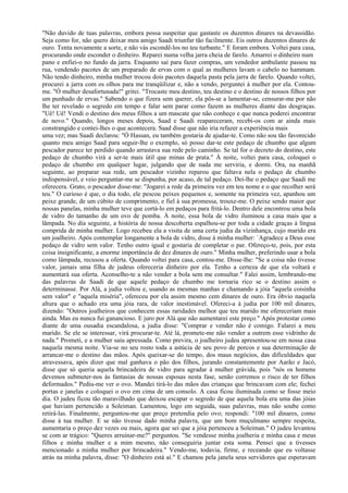 "Não duvido de tuas palavras, embora possa suspeitar que gastaste os duzentos dinares na devassidão.
Seja como for, não quero deixar meu amigo Saadi triunfar tão facilmente. Eis outros duzentos dinares de
ouro. Tenta novamente a sorte, e não vás escondê-los no teu turbante." E foram embora. Voltei para casa,
procurando onde esconder o dinheiro. Reparei numa velha jarra cheia de farelo. Amarrei o dinheiro num
pano e enfiei-o no fundo da jarra. Enquanto saí para fazer compras, um vendedor ambulante passou na
rua, vendendo pacotes de um preparado de ervas com o qual as mulheres lavam o cabelo no hammam.
Não tendo dinheiro, minha mulher trocou dois pacotes daquela pasta pela jarra de farelo. Quando voltei,
procurei a jarra com os olhos para me tranqüilizar e, não a vendo, perguntei à mulher por ela. Contou-
me. "Ó mulher desafortunada!" gritei. "Trocaste meu destino, teu destino e o destino de nossos filhos por
um punhado de ervas." Sabendo o que fizera sem querer, ela pôs-se a lamentar-se, censurar-me por não
lhe ter revelado o segredo em tempo e falar sem parar como fazem as mulheres diante das desgraças.
"Uê! Uê! Vendi o destino dos meus filhos a um mascate que não conheço e que nunca poderei encontrar
de novo." Quando, longos meses depois, Saad e Saadi reapareceram, recebi-os com ar ainda mais
constrangido e contei-lhes o que acontecera. Saad disse que não iria refazer a experiência mais
uma vez; mas Saadi declarou: "Ó Hassan, eu também gostaria de ajudar-te. Como não sou tão favorecido
quanto meu amigo Saad para seguir-lhe o exemplo, só posso dar-te este pedaço de chumbo que algum
pescador parece ter perdido quando arrastava sua rede pelo caminho. Se tal for o decreto do destino, este
pedaço de chumbo virá a ser-te mais útil que minas de prata." À noite, voltei para casa, coloquei o
pedaço de chumbo em qualquer lugar, julgando que de nada me serviria, e dormi. Ora, na manhã
seguinte, ao preparar sua rede, um pescador vizinho reparou que faltava nela o pedaço de chumbo
indispensável, e veio perguntar-me se dispunha, por acaso, de tal pedaço. Dei-lhe o pedaço que Saadi me
oferecera. Grato, o pescador disse-me: "Jogarei a rede da primeira vez em teu nome e o que recolher será
teu." O curioso é que, o dia todo, ele pescou peixes pequenos e, somente na primeira vez, apanhou um
peixe grande, de um cúbito de comprimento, e fiel à sua promessa, trouxe-me. O peixe sendo maior que
nossas panelas, minha mulher teve que cortá-lo em pedaços para fritá-lo. Dentro dele encontrou uma bola
de vidro do tamanho de um ovo de pomba. À noite, essa bola de vidro iluminou a casa mais que a
lâmpada. No dia seguinte, a história de nossa descoberta espalhou-se por toda a cidade graças à língua
comprida de minha mulher. Logo recebeu ela a visita de uma certa judia da vizinhança, cujo marido era
um joalheiro. Após contemplar longamente a bola de vidro, disse à minha mulher: `Agradece a Deus esse
pedaço de vidro sem valor. Tenho outro igual e gostaria de completar o par. Ofereço-te, pois, por esta
coisa insignificante, a enorme importância de dez dinares de ouro." Minha mulher, preferindo usar a bola
como lâmpada, recusou a oferta. Quando voltei para casa, contou-me. Disse-lhe: "Se a coisa não tivesse
valor, jamais uma filha de judeus ofereceria dinheiro por ela. Tenho a certeza de que ela voltará e
aumentará sua oferta. Aconselho-te a não vender a bola sem me consultar." Falei assim, lembrando-me
das palavras de Saadi de que aquele pedaço de chumbo me tornaria rico se o destino assim o
determinasse. Por Alá, a judia voltou e, usando as mesmas manhas e chamando a jóia "aquela coisinha
sem valor" e "aquela miséria", ofereceu por ela assim mesmo cem dinares de ouro. Era óbvio naquela
altura que o achado era uma jóia rara, de valor inestimável. Ofereci-a à judia por 100 mil dinares,
dizendo: "Outros joalheiros que conhecem essas raridades melhor que teu marido me ofereceriam mais
ainda. Mas eu nunca fui ganancioso. E juro por Alá que não aumentarei este preço." Após protestar como
diante de uma ousadia escandalosa, a judia disse: "Comprar e vender não é comigo. Falarei a meu
marido. Se ele se interessar, virá procurar-te. Até lá, promete-me não vender a outrem esse vidrinho de
nada." Prometi, e a mulher saiu apressada. Como previra, o joalheiro judeu apresentou-se em nossa casa
naquela mesma noite. Via-se no seu rosto toda a astúcia de seu povo de porcos e sua determinação de
arrancar-me o destino das mãos. Após queixar-se do tempo, dos maus negócios, das dificuldades que
atravessava, após dizer que mal ganhava o pão dos filhos, jurando constantemente por Aarão e Jacó,
disse que só queria aquela brincadeira de vidro para agradar à mulher grávida, pois "nós os homens
devemos submeter-nos às fantasias de nossas esposas nesta fase, senão corremos o risco de ter filhos
deformados." Pediu-me ver o ovo. Mandei tirá-lo das mãos das crianças que brincavam com ele; fechei
portas e janelas e coloquei o ovo em cima de um consolo. A casa ficou iluminada como se fosse meio
dia. O judeu ficou tão maravilhado que deixou escapar o segredo de que aquela bola era uma das jóias
que haviam pertencido a Soleiman. Lamentou, logo em seguida, suas palavras, mas não soube como
retirá-las. Finalmente, perguntou-me que preço pretendia pelo ovo; respondi: "100 mil dinares, como
disse à tua mulher. E se não tivesse dado minha palavra, que um bom muçulmano sempre respeita,
aumentaria o preço dez vezes ou mais, agora que sei que a jóia pertenceu a Soleiman." O judeu levantou
se com ar trágico: "Queres arruinar-me?" perguntou. "Se vendesse minha joalheria e minha casa e meus
filhos e minha mulher e a mim mesmo, não conseguiria juntar esta soma. Pensei que a tivesses
mencionado a minha mulher por brincadeira." Vendo-me, todavia, firme, e receando que eu voltasse
atrás na minha palavra, disse: "O dinheiro está aí." E chamou pela janela seus servidores que esperavam
 