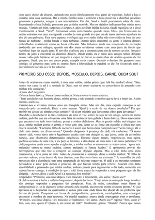 com sacos cheios de dinares. Achando-me assim fabulosamente rico, parei de trabalhar, fechei a loja e
construí uma casa suntuosa. Dei a minha família todo o conforto e luxo possíveis e distribuí presentes
generosos a parentes, amigos e aos necessitados. Um dia, Saad e Saadi procuraram saber de mim.
Encontrando a loja fechada, pensaram que eu tinha morrido. Mas os vizinhos indicaram-lhes minha nova
morada. Vieram até mim, surpresos e alegres e, após ouvirem minha história, Saadi regozijou-se e disse
triunfalmente a Saad: "Vês?" Estávamos ainda conversando, quando meus filhos que brincavam no
jardim entraram em casa, carregando o ninho de uma grande ave que um de meus escravos apanhara no
alto de uma palmeira. Para meu espanto, verifiquei que este ninho tinha sido construído na base de uma
banda de turbante - minha banda e meu turbante. Dentro deles encontrei os cento e oitenta dinares
embrulhados exatamente como os havia colocado. Não tínhamos ainda nos recuperado da excitação
produzida por esse milagre, quando um dos meus servidores entrou com uma jarra de farelo que
reconheci logo ser aquela jarra. O servidor explicou que a comprara para um de nossos cavalos. Procurei
dentro da jarra e encontrei os duzentos dinares. Desde então, eu e meus dois amigos temos dirigido
nossas vidas pela hipótese de que ninguém é capaz de prever as maravilhas do destino quando ele for
generoso. Saad, que era um pouco poeta, compôs estes versos: Quando o destino for generoso para
contigo, sê generoso para com os outros: Nem a liberalidade te perderá se ele for favorável; nem a
parcimônia te salvará se e1e for adverso.

PRIMEIRO SOU OSSO; DEPOIS, MÚSCULO, DEPOIS, CARNE. QUEM SOU?

Antes de aceitar-me como marido, ó meu amo sultão, minha prima (que Alá lhe perdoe!) disse: "Sim,
vamos nos casar se tal é a vontade de Deus, mas só posso aceitar-te se concordares de antemão com
minhas três condições."
- Quais são? perguntei.
- Nunca fumar haxixe. Nunca comer melancia. Nunca sentar-te numa cadeira.
- Tuas condições são bastante duras, minha prima, e não entendo o motivo que te leva a impô-las. Assim
mesmo, aceito-as.
Casamo-nos e vivemos muitos anos em tranqüila união. Mas um dia, meu espírito começou a ser
torturado pela curiosidade. Dizia a mim mesmo: "Qual é a razão de ser dessas condições? Por que
proibir-me coisas tão simples e tão comuns? Há aí um mistério que daria meus olhos para desvendar."
Decidido a desobedecer as três condições de uma só vez, entrei na loja de um amigo, sentei-me numa
cadeira, pedi-lhe que me oferecesse uma fatia de melancia bem gelada e fumei haxixe. Devo acrescentar
que encontrei em tudo isso conforto, prazer e sonhos deliciosos. Mas, ó grande sultão, mal cheguei em
casa, minha mulher correu e cobriu o rosto com véu, como se eu fosse um estranho e olhou-me com
cólera incontida: "Cachorro, filho de cachorro é assim que honras teus compromissos? Vem comigo até o
cádi, pois insisto em divorciar-me." Quando chegamos à presença do cádi, ela exclamou: "Ó nosso
senhor cádi, vossa serva estava legalmente casada com esta abjeção aí, que jurou, antes da cerimônia
nupcial, que observaria determinadas exigências. Durante algum tempo, respeitou-as; mas agora,
quebrou-as todas de uma vez, e eu peço o divórcio, a devolução de meu dote e de meus pertences." O
cádi perguntou quais eram aquelas exigências, e minha mulher as enumerou - e acrescentou: `agora este
malandro sentou-se numa cadeira, comeu melancia e fumou haxixe." E apresentou provas tão
peremptórias que não tive a coragem de avançar objeção alguma. Mas o cádi tinha uma alma
compassiva, e teve pena de mim. Antes de pronunciar a sentença, disse a minha mulher: "Ó filha de
parentes nobres, estás dentro de teus direitos, mas ficar-te-ia bem ser clemente." A mansidão do cádi
provocou não a clemência, mas uma tempestade de palavras negativas. O cádi e os presentes tentaram
persuadi-la a adiar pelo menos o processo até que tivesse tempo para refletir. Falaram com tanta
sensibilidade e persuasão que minha mulher, embora pronta para argumentar o dia todo, consentiu em
reconciliar-se comigo, à condição de que o cádi fosse capaz de responder a uma pergunta que ela lhe
dirigiria. - Aceito, disse o cádi. Qual é a pergunta, boa mulher?
Respondeu: "Primeiro, sou osso; depois, viro músculo; e finalmente, viro carne. Quem sou?"
O cádi acariciou a barba e refletiu longamente; depois declarou: "Hoje estou exausto pela longa sessão e
não consigo responder a perguntas tão complexas. Mas, de noite, consultarei meus livros de
jurisprudência e, se te dignares voltar amanhã pela manhã, encontrarás minha resposta pronta." O juiz
apressou-se a despachar os querelantes e voltou para casa onde ficou tão absorvido no problema que
deixou de jantar. Pesquisou em livros de jurisprudência, gramáticas, enciclopédias, sem conseguir
encontrar a sombra de uma resposta. Na manhã seguinte, estava ainda preocupado com o problema.
"Primeiro, sou osso; depois, viro músculo; e finalmente, viro carne. Quem sou?" repetia: "Sim, quem é?
Sim, sim, sim, quem é? Quem é, em nome de Alá?" Finalmente, gritou: "Desisto! Parece que nunca
 