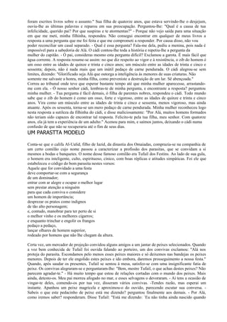 foram escritos livros sobre o assunto." Sua filha de quatorze anos, que estava servindo-lhe o desjejum,
ouviu-lhe as últimas palavras e reparou em sua preocupação. Perguntou-lhe: "Qual é a causa de tua
infelicidade, querido pai? Por que suspiras e te atormentas?" - Porque não vejo saída para uma situação
em que me meti, minha filhinha, respondeu. Não consegui encontrar em qualquer de meus livros a
resposta a uma pergunta que me foi feita e que me comprometi a responder. Por causa disso, não vou
poder reconciliar um casal separado. - Qual é essa pergunta? Fala-me dela, pediu a menina, pois nada é
impossível para a sabedoria de Alá. O cádi contou-lhe toda a história e repetiu-lhe a pergunta da
mulher do capitão. - Ó pai, consideras mesmo esta pergunta difícil? Exclamou a garota. É mais fácil que
água corrente. A resposta resume-se assim: no que diz respeito ao vigor e à resistência, o zib do homem é
um osso entre as idades de quinze e trinta e cinco anos; um músculo entre as idades de trinta e cinco e
sessenta; depois, não é nada mais que um inútil pedaço de carne pendurada. O cádi alegrou-se sem
limites, dizendo: "Glorificado seja Alá que outorga a inteligência às menores de suas criaturas. Não
somente me salvaste a honra, minha filha, como preveniste a destruição de um lar. Sê abençoada."
Correu ao tribunal onde teve que esperar bastante tempo até que minha mulher aparecesse, arrastando-
me com ela. - Ó nosso senhor cádi, lembras-te de minha pergunta, e encontraste a resposta? perguntou
minha mulher. - Tua pergunta é fácil demais, ó filha de parentes nobres, respondeu o cádi. Todo mundo
sabe que o zib do homem é como um osso, forte e vigoroso, entre as idades de quinze e trinta e cinco
anos. Vira como um músculo entre as idades de trinta e cinco e sessenta, menos vigoroso, mas ainda
atuante. Após os sessenta, torna-se um mero pedaço de carne pendurada. Minha mulher reconheceu logo
nesta resposta a sutileza da filhinha do cádi, e disse maliciosamente: "Por Alá, muitos homens formados
não teriam sido capazes de encontrar tal resposta. Felicito-te pela tua filha, meu senhor. Com quatorze
anos, ela já tem a experiência de um adulto." Acenou para mim, e saímos juntos, deixando o cádi numa
confusão de que não se recuperaria até o fim de seus dias.
UM PARASTTA MODELO

Conta-se que o califa Al-Ualid, filho de Iazid, da dinastia dos Omaiadas, comprazia-se na companhia de
um certo comilão cujo nome passou a caracterizar a profissão dos parasitas, que se convidam a si
mesmos a bodas e banquetes. O nome desse famoso comilão era Tufail dos Festins. Ao lado de sua gula,
o homem era inteligente, culto, espirituoso, cínico, com boas réplicas e atitudes simpáticas. Foi ele que
estabeleceu o código do bom parasita nestes versos:
Aquele que for convidado a uma festa
deve comportar-se com a segurança
de um dominador;
entrar com ar alegre e ocupar o melhor lugar
sem prestar atenção a ninguém
para que cada conviva o considere
um homem de importância;
desprezar os pratos como indignos
de tão alto personagem;
e, contudo, manobrar para ter perto de si
o melhor vinho e os melhores cigarros;
e enquanto trinchar e engolir os frangos
pedaço a pedaço,
lançar olhares de homem superior,
rodeado por homens que não lhe chegam da altura.

Certa vez, um mercador de projeção convidou alguns amigos a um jantar de peixes selecionados. Quando
a voz bem conhecida de Tufail foi ouvida falando ao porteiro, um dos convivas exclamou: "Alá nos
proteja do parasita. Escondamos pelo menos esses peixes maiores e só deixemos nas bandejas os peixes
menores. Depois de ter ele engolido estes peixes e ido embora, daremos prosseguimento a nossa festa."
Quando, após saudar os presentes, Tufail se sentou à mesa, satisfez-se com uma insignificante fatia de
peixe. Os convivas alegraram-se e perguntaram-lhe: "Bem, mestre Tufail, o que achas destes peixes? Não
parecem agradar-te." - Há muito tempo que estou de relações cortadas com o mundo dos peixes. Mais
ainda, detesto-os. Meu pai morreu afogado no mar, e esses selvagens o devoraram. - Aí tens a ocasião de
vingar-te deles, comendo-os por tua vez, disseram vários convivas. -Tendes razão, mas esperai um
instante. Apanhou um peixe magricela e aproximou-o do ouvido, parecendo escutar sua conversa. -
Sabeis o que este pedacinho de peixe está me dizendo? perguntou finalmente aos demais. - Por Alá,
como iremos saber? responderam. Disse Tufail: "Está me dizendo: `Eu não tinha ainda nascido quando
 
