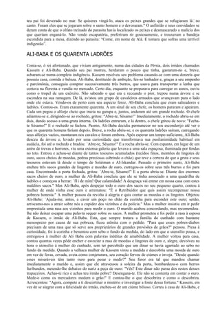 teu pai foi devorado no mar. Se quiseres vingá-lo, ataca os peixes grandes que se refugiaram láno
canto. Foram eles que se jogaram sobre o santo homem e o devoraram." O anfitrião e seus convidados se
deram conta de que o olfato treinado do parasita havia localizado os peixes e desmascarado a malícia dos
que queriam enganá-lo. Não vendo escapatória, preferiram rir gostosamente, e trouxeram a bandeja
escondida para a mesa, dizendo ao parasita: “Come, em nome de Alá. E tomara que sofras uma terrível
indigestão”.

ALI-BABA E OS QUARENTA LADRÕES

Conta-se, ó rei afortunado, que viviam antigamente, numa das cidades da Pérsia, dois irmãos chamados
Kassem e Ali-Baba. Quando seu pai morreu, herdaram o pouco que tinha, gastaram-no e, breve,
acharam-se numa completa indigência. Kassem resolveu seu problema casando-se com uma donzela que
possuía casa, comida e beleza. Ali-Baba, destituído de ambição, fez-se lenhador e, graças a seu empenho
e parcimônia, conseguiu comprar sucessivamente três burros, que usava para transportar a lenha que
cortava na floresta e vendia no mercado. Certo dia, enquanto se preparava para carregar os asnos, ouviu
como o tropel de um exército. Não sabendo o que era e receando o pior, trepou numa árvore e se
escondeu na sua ramagem. De lá, avistou um grupo de cavaleiros armados que avançavam para o lado
onde ele estava. Vendo-os de perto com seu aspecto feroz, Ali-Baba concluiu que eram salteadores e
ladrões. Contou-os. Eram exatamente quarenta. A um sinal de seu chefe, os homens pararam e apearam.
Cada um pegou o alforje cheio que trazia na garupa e, juntos, andaram até um grande rochedo. O chefe
adiantou-se e, dirigindo-se ao rochedo, gritou: "Abre-te, Sésamo!” Imediatamente, o rochedo abriu-se em
dois, dando acesso a uma gruta interna. Os ladrões entraram, e lá dentro, o chefe gritou de novo: "Fecha-
te Sésamo!" E o rochedo se fechou. Pasmo, Ali-Baba decidiu permanecer no seu esconderijo até ver o
que os quarenta homens fariam depois. Breve, a rocha abriu-se, e os quarenta ladrões saíram, carregando
seus alforjes vazios, montaram nos cavalos e foram embora. Após esperar um tempo suficiente, Ali-Baba
desceu da árvore e, levado por uma curiosidade que transformava sua pusilanimidade habitual em
audácia, foi até o rochedo e bradou: `Abre-te, Sésamo!" E a rocha abriu-se. Com espanto, em lugar de um
antro de trevas e horrores, viu uma extensa galeria que levava a uma sala espaçosa, iluminada por fendas
no teto. Entrou e achou-se diante de tantos tesouros acumulados (tecidos finos, montões de lingotes de
ouro, sacos cheios de moedas, pedras preciosas cobrindo o chão) que teve a certeza de que a gruta e seus
tesouros estavam lá desde o tempo de Soleiman e AI-Iskandar. Passado o primeiro susto, Ali-Baba
encheu três sacos grandes de lingotes e moedas de ouro, carregou-os sobre seus três burros e foi para
casa. Encontrando a porta fechada, gritou: `Abre-te, Sésamo!" E a porta abriu-se. Diante dos enormes
sacos cheios de ouro, a mulher de Ali-Baba concluiu que ele se tinha associado a uma quadrilha de
ladrões e começou a berrar: `f1i de mim! Que calamidade! A desgraça vai entrar em nossa casa com estes
malditos sacos." Mas Ali-Baba, após despejar todo o ouro dos sacos no seu pequeno quarto, contou à
mulher de onde vinha esse ouro e arrematou: "É o Retribuidor que quis assim recompensar nossa
pobreza honesta." A mulher passou da revolta à alegria e quis contar as moedas e os lingotes. Objetou
Ali-Baba: `Ajuda-me, antes, a cavar um poço no chão da cozinha para esconder este ouro; senão,
arriscamo-nos a atrair sobre nós a cupidez dos vizinhos e da polícia." Mas a mulher insistiu em ir pedir
emprestada uma rasa aos vizinhos para medir o ouro. O marido acabou concordando, mas recomendou-
lhe não deixar escapar uma palavra sequer sobre os sacos. A mulher prometeu e foi pedir a rasa à esposa
de Kassem, o irmão de Ali-Baba. Esta, que sempre tratara a família do cunhado com bastante
menosprezo por causa de sua pobreza, ficou atônita com o pedido. "Para que esses pobres-diabos
precisam de uma rasa que só serve aos proprietários de grandes provisões de grãos?" pensou. Presa à
curiosidade, foi à cozinha e besuntou com sebo o fundo da medida, do lado em que o utensílio pousa, e
entregou-a à mulher de Ali Baba com palavras inéditas de amabilidade. A mulher voltou para casa,
contou quantas vezes pôde encher e esvaziar a rasa de moedas e lingotes de ouro e, alegre, devolveu na
hora o utensílio à mulher do cunhado, sem ter percebido que um dinar se havia agarrado ao sebo no
fundo da medida. Quando a velhaca mulher de Kassem virou a medida e descobriu uma moeda de ouro
em vez de favas, cevada, aveia como conjeturara, seu coração ferveu de ciúmes e inveja. "Desde quando
esses miseráveis têm tanto ouro para pesar e medir?" Seu furor era tal que mandou chamar
imediatamente o marido e, assim que ele atravessou a soleira da porta, bombardeou-o com berros
furibundos, metendo-lhe debaixo do nariz a peça de ouro: "Vês? Este dinar não passa dos restos desses
trapaceiros. Achas-te rico e achas teu irmão pobre? Desengana-te. Ele não se contenta em contar o ouro.
Mede-o como os mercadores medem o grão!" E contou-lhe o que descobrira e como o descobrira.
Acrescentou: "Agora, compete a ti descortinar o mistério e investigar a fonte dessa fortuna." Kassem, em
vez de se alegrar com a felicidade do irmão, encheu-se de um ciúme bilioso. Correu à casa de Ali-Baba, e
 