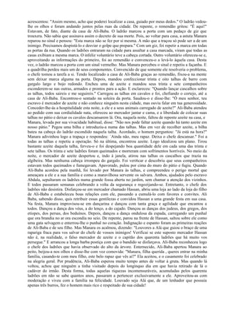 acrescentou: "Assim mesmo, acho que poderei localizar a casa, guiado por meus dedos." O ladrão vedou-
lhe os olhos e foram andando juntos pelas ruas da cidade. De repente, o remendão gritou: "É aqui!"
Estavam, de fato, diante da casa de Ali-Baba. O ladrão marcou a porta com um pedaço de giz que
trouxera. Não sabia que assinava assim o decreto de sua morte. Pois, ao voltar para casa, a astuta Manara
reparou no sinal e pensou: "Esta marca não se fez por si mesma. A mão que a traçou só pode ser a de um
inimigo. Precisamos despistá-lo e desviar o golpe que prepara." Com um giz, foi repetir a marca em todas
as portas da rua. Quando os ladrões entraram na cidade para assaltar a casa marcada, viram que todas as
casas exibiam a mesma marca. O infeliz voluntário teve a cabeça cortada. Outro voluntário ofereceu-se e,
aproveitando as informações do primeiro, foi ao remendão e convenceu-o a levá-lo àquela casa. Desta
vez, o ladrão marcou a porta com um sinal vermelho. Mas Manara percebeu o sinal e repetiu a façanha. E
a quadrilha perdeu mais um de seus componentes. Convencido de que somente ele resolveria o problema,
o chefe tomou a tarefa a si. Tendo localizado a casa de Ali-Baba graças ao remendão, fixou-a na mente
sem deixar marca alguma na porta. Depois, mandou confeccionar trinta e oito talhas de barro com
gargalo largo e bojo redondo. Encheu uma de azeite e mandou seus trinta e sete companheiros
esconderem-se nas outras, armados e prontos para a ação. E esclareceu: "Quando lançar cascalhos sobre
as talhas, todos saireis e me seguireis." Carregou as talhas em cavalos e foi, chefiando o cortejo, até a
casa de Ali-Baba. Encontrou-o sentado na soleira da porta. Saudou-o e disse-lhe: "Ó meu senhor, teu
escravo é mercador de azeite e não conhece ninguém nesta cidade, mas ouviu falar em tua generosidade.
Conceder-lhe-ás a hospitalidade esta noite, a ele e a seus animais carregado de azeite?" Ali-Baba atendeu
ao pedido com sua cordialidade nata, ofereceu ao mercador jantar e cama, e a liberdade de colocar suas
talhas no pátio e deixar os cavalos descansarem lá. Ora, naquela noite, faltou de repente azeite na casa, e
Manara, levada por sua vivacidade habitual, disse: "Não nos pode faltar azeite quando há tanto azeite em
nosso pátio." Pegou uma bilha e introduziu-a numa das talhas. Mas em vez de recolher azeite, a bilha
bateu na cabeça do ladrão escondido naquela talha. Acordado, o homem perguntou: "Já está na hora?"
Manara adivinhou logo a trapaça e respondeu: `Ainda não, meu rapaz. Deixa o chefe descansar." Foi a
todas as talhas e repetiu a operação. Só na última, encontrou azeite. Logo idealizou um plano. Tirou
bastante azeite daquela talha, ferveu-o e foi despejando boa quantidade dele em cada uma das trinta e
sete talhas. Os trinta e sete ladrões foram queimados e morreram com sofrimentos horríveis. No meio da
noite, o mercador de azeite despertou e, indo à janela, atirou nas talhas os cascalhos que trazia na
algibeira. Mas nenhuma cabeça irrompeu do gargalo. Foi veri6car e descobriu que seus companheiros
estavam todos queimados e fumegavam. Apavorado, pulou por cima do muro do pátio e fugiu. Quando
Ali-Baba acordou pela manhã, foi levado por Manara às talhas, e compreendeu o perigo mortal que
ameaçara a ele e a sua família e como a maravilhosa servente os salvara. Ambos, ajudados pelo escravo
Abdala, sepultaram os ladrões numa grande fossa aberta no jardim, sem chamar a atenção dos vizinhos.
E todos passaram semanas celebrando a volta da segurança e regozijando-se. Entretanto, o chefe dos
ladrões não desistira. Disfarçou-se em mercador chamado Hassan, abriu uma loja ao lado da loja do filho
de Ali-Baba e estabeleceu boas relações com ele, passando a cumulá-lo com favores e convites. Ali
Baba, sabendo disso, quis retribuir essas gentilezas e convidou Hassan a uma grande festa em sua casa.
Na festa, Manara improvisou-se em dançarina e dançou com tanta graça e agilidade que encantou a
todos. Dançou a dança dos véus, a do lenço, a do cajado. Dançou as danças dos judeus, dos gregos, dos
etíopes, dos persas, dos beduínos. Depois, dançou a dança ondulosa da espada, carregando um punhal
que ora brandia no ar ora escondia no seio. De repente, parou na frente de Hassan, saltou sobre ele como
uma gata selvagem e enterrou-lhe o punhal no coração. Indignação e espanto foram as primeiras reações
de Ali-Baba e de seu filho. Mas Manara os acalmou, dizendo: "Louvores a Alá que guiou o braço de uma
rapariga fraca para vos salvar do chefe de vossos inimigos! Verificai se este suposto mercador Hassan
não é, na realidade, o falso mercador de azeite e o capitão dos quarenta ladrões que há muito vos
persegue." E arrancou a longa barba postiça com que o bandido se disfarçava. Ali-Baba reconheceu logo
o chefe dos ladrões que havia observado do alto da árvore. Enternecido, Ali-Baba apertou Manara ao
peito, beijou-a nos olhos e disse-lhe com voz comovida: "Manara, filha querida , queres entrar na minha
família, casando-te com meu filho, este belo rapaz que vês aí?" Ela aceitou, e o casamento foi celebrado
na alegria geral. Por prudência, Ali-Baba esperou muito tempo antes de voltar à gruta. Mas quando lá
voltou, achou que ninguém a tinha visitado depois do longínquo dia em que havia retirado de lá o
cadáver do irmão. Desta forma, todas aquelas riquezas incomensuráveis, acumuladas pelos quarenta
ladrões em não se sabe quantos anos, passaram a pertencer exclusivamente a ele. Aproveitou-as com
moderação e viveu com a família na felicidade. Louvado seja Alá que, de um lenhador que possuía
apenas três burros, fez o homem mais rico e respeitado de sua cidade!
 