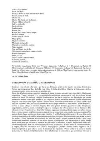 Aziza: cara, querida.
Badr: lua cheia.
Badr Al-Budur: a mais bela das luas cheias.
Budur: plural de badr.
Chams: sol.
Chams Ad-Daula: sol do Estado.
Chams Eddim: sol da fé.
Fadl: o preferido.
Farah: alegria.
Fuad:coração.
Kamar: lua.
Kamar Az-Zaman: lua do tempo.
Khaled: imortal.
Latifa: amável, cordial.
Majd: glória.
Masrur: satisfeito.
Mobarak: abençoado.
Mustafa: o escolhido, o eleito.
Najm: estrela.
Nur An-Nahar: luz do dia.
Nasr (nome masculino): vitória, triunfo.
Rachid: bom guia.
Sakhr: rocha.
Taj AI-Muluk: coroa dos reis.
Yasmina: jasmim.
Zumurrod: esmeralda.

Na religião muçulmana, Deus tem 99 nomes diferentes: ArRahman ( O Clemente), Ar-Rahim (O
Misericordioso), AIKhalek (O Criador), Al-Karim (O Generoso), Al-Kader (O Poderoso), An-Nur(A
Luz), etc. Muitos nomes próprios árabes são compostos de Abd ou Abdel (servo) e de um dos nomes de
Deus: Abdel-Rahman, Abdel-Karim, Abdel-Nur, etc.

As Mil e Uma Noites


O REI CHAHRIAR E SEU IRMÃO O REI CHAHZAMAN

Conta-se - mas só Alá sabe tudo - que havia nas dobras do tempo e dos séculos um rei da dinastia dos
Sassan que reinava nas ilhas da Índia e da China. E tinha dois filhos: Chahriar e Chahzaman. Ambos
eram governantes justos, e seus povos amavam-nos.
Certo dia, Chahriar sentiu irresistível saudade do irmão e enviou seu vizir para convidá-lo. Chahzaman
respondeu: "Ouço e obedeço”.Fez os preparativos necessários, encarregou o vizir de governar na sua
ausência e partiu. No meio do caminho, lembrou-se de que havia esquecido um documento que queria
mostrar ao irmão e voltou para apanhá-lo. Ao chegar ao palácio, encontrou a mulher deitada no seu leito
imperial com um escravo negro. Pensou: "Se tais coisas acontecem quando ainda não saí da cidade, qual
não será a conduta desta devassa se demorar-me muito tempo no reino de meu irmão?" Sacou da espada,
cortou as duas cabeças e retomou viagem. Mas uma grande tristeza apoderou-se dele. Emagreceu,
empalideceu. Ao vê-lo assim, o irmão preocupou-se e indagou-lhe sobre as causas de sua depressão. Ele
não quis contar. Para distraí-lo e diverti-lo, Chahriar organizou uma excursão de caça e um safári, em sua
honra. Assim mesmo, no último momento, desculpou-se, e seu irmão saiu sozinho com os convidados.No
palácio do rei, havia janelas que davam para o jardim. O rei Chahzaman olhou através de uma delas e viu
vinte escravas saírem do palácio acompanhadas por vinte escravos e dirigirem-se para um açude no meio
do jardim. E ficou espantado ao reconhecer no meio do grupo a própria esposa do irmão, a qual, num
determinado momento, chamou a si um negro gigante e entregou-se a ele na presença de todos, dando
assim sinal para que escravos e escravas se juntassem e imitassem a rainha. Observando tudo isso,
Chahzaman pensou: "Por Alá, minha desgraça é menos pesada que a de meu irmão”.E, instantaneamente,
a alegria voltou-lhe ao coração e as cores às faces pálidas. Quando Chahriar voltou, alegrou-o ver o
irmão recuperado e quis saber a causa de mudança tão repentina. "Posso contar-te a causa de minha
depressão, não de meu restabelecimento”, disse Chahzaman. E contou-Ihe o que acontecera entre ele e
 