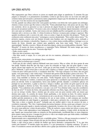 UM CÁDI ASTUTO

Não esqueçamos que Deus colocou os juízes no mundo para julgar as aparências. É somente Ele que
julgará as intenções e os pensamentos escondidos. Conta-se que havia certa vez no Cairo um cádi que
cometeu tantas prevaricações e pronunciou tantos julgamentos iníquos que foi demitido de seu alto ofício
e teve que viver dos recursos de sua engenhosidade.
Um dia, quando sua cabeça estava tão vazia quanto seu bolso e seu bolso tão vazio quanto seu estômago,
chamou o único escravo que lhe restava e disse-lhe: "Estou adoentado hoje e não posso sair de casa. Para
nos sustentar, deves ou percorrer as ruas à procura de algum biscate ou enviar-me algum infeliz que
precise de um parecer jurídico." O escravo saiu com a intenção de molestar algum transeunte e arrastá-lo
até o juiz para ser multado. Assim, mal cruzou com um cidadão pacífico carregando um cesto no ombro,
tropeçou nele e enviou-o ao chão. A vítima levantou-se furiosa e avançou para castigar o agressor. Mas
quando reconheceu nele o escravo do cádi, virou as costas e fugiu de encontro tão perigoso. "Todos me
conhecem como conhecem meu amo," resmungou o escravo desanimado. "Devo achar outros meios." Na
primeira esquina, cruzou com um homem levando uma bandeja com um magnífico peru, recheado e
guarnecido com tomates e alcachofras. Seguiu-o e viu-o entrar numa cozinha pública e entregar a ave ao
mestre do forno, dizendo que voltaria para apanhá-la uma hora mais tarde. "Esta é a minha
oportunidade," decidiu o escravo. Menos de uma hora depois, entrou na cozinha pública, dizendo: "Salve
Mustafa!" O mestre do forno reconheceu-o e respondeu:"Salve Mobarak! Há muito tempo que meus
carvões nada assam para teu amo. Trouxeste algo hoje?"
- Nada, exceto o peru.
- Mas este não te pertence, meu irmão.
- Não fales assim, ó xeque. Eu vi esse peru sair do ovo materno, alimentei-o, matei-o, recheei-o e o
enviei a ti.
-Se for assim, estou pronto a to entregar, disse o cozinheiro.
Mas que direi ao homem que o trouxe?
- Acho que ele não voltará, replicou Mobarak num tom evasivo. Mas se voltar, ele deve gostar de uma
boa piada. Poderás dizer-lhe que tão logo o peru foi colocado no fogo, deu um grito agudo e voou.
Agora, dá-me logo aquela ave, por favor. Acho que já está bem assada. O cozinheiro riu e entregou o
peru a Mobarak, o qual correu para a casa do cádi e ajudou-o a limpar o prato. Quando, minutos depois,
o dono do peru voltou para levá-lo, o cozinheiro disse-lhe: "Tão logo coloquei-o no forno, deu um grito
agudo, voou para longe, e não voltou mais." O homem não gostou nada da piada e gritou com raiva: "Ó
nada, ousas brincar nas minhas barbas?" Das palavras passaram às imprecações e das imprecações aos
socos. Uma multidão se formou em volta deles. "Estão brigando acerca da ressurreição de um peru
recheado," disseram os vizinhos, a maioria dos quais apoiavam o cozinheiro cuja honestidade nunca fora
posta em dúvida. Entre os espectadores, havia uma mulher grávida. Quando o cozinheiro aplicou um
pontapé no seu adversário, o golpe se desviou e atingiu a mulher, que emitiu um grito igual ao de uma
galinha ultrajada e abortou na hora. Seu marido, informado, correu com um cacete enorme na mão,
gritando: "Vou sodomizar este cozinheiro e seu pai e seu avô! Vou eliminar toda a raça dos cozinheiros
da face da terra!" O mestre do forno, não querendo enfrentar essa fúria, fugiu, subiu ao terraço e deixou-
se cair no terraço vizinho. Quis o destino que ele caísse com seu peso enorme sobre um mouro que
dormia num canto. As costelas do mouro foram quebradas, e ele morreu na hora. Os outros mouros
acorreram e prenderam o cozinheiro, e arrastaram-no até a casa do juiz. O dono do peru e o marido da
mulher grávida juntaram-se a eles. Armando-se de seu ar mais solene, o cádi começou por recolher
depósitos dobrados de cada litigante e, apontando o dedo para o primeiro réu, o cozinheiro, perguntou:
"Que tens a dizer a respeito do peru?" Achando que era melhor aderir à tese do escravo do juiz, o
cozinheiro respondeu: "Por Alá, ó representante da justiça humana e divina, assim que coloquei a ave no
forno, emitiu um grito agudo e, mesmo recheado e guarnecido, levantou vôo, foi-se e não mais voltou."
Ao ouvir essas palavras, o dono do peru gritou: "Filho de cachorro, ousas contar tais tolices a nosso amo
o cádi`?" Mas o cádi repreendeu-o com indignação: "E tu, tens a audácia, ó ímpio infiel, de duvidar de
que Aquele que ressuscitará todas as criaturas no Dia predestinado, recolhendo-lhes os ossos dispersos
pelos quatro cantos da terra, é incapaz de devolver a vida a um simples peru que tinha ainda a totalidade
de seus ossos e só lhe faltavam as plumas?”
Impressionada com a argumentação do juiz, a multidão gritou: "Glória a Alá que ressuscita os mortos!" e
pôs-se a vaiar e apupar o dono do peru até que ele foi embora, lamentando sua falta de fé.
Então, o cádi virou-se para o marido da mulher que havia abortado e perguntou-lhe: "E tu, que tens
contra este homem?" O marido expôs sua queixa. E o juiz pronunciou a seguinte sentença: "O caso é
claro. O cozinheiro causou sem dúvida o aborto com o golpe que desfechou na mulher. A lei de Talião se
 