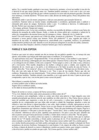 aplica. Tu, o marido lesado, ganhaste a tua causa. Autorizo-te, portanto, a levar tua mulher à casa do réu
e deixá-la lá até que esteja grávida outra vez. Também poderá continuar a viver com o réu e às suas
custas até o sexto mês de gravidez,já que o aborto aconteceu no sexto mês da primeira gravidez. Ouvindo
essa sentença, o marido declarou: "Ó nosso amo o cádi, desisto de minha queixa. Possa Alá perdoar meu
adversário.
Abordando então o caso do mouro, perguntou o cádi aos seus parentes que acusação faziam ao
cozinheiro. Falaram todos ao mesmo tempo, amaldiçoando o cozinheiro, apontando para o cadáver e
clamando pelo preço do sangue. Sentenciou então o juiz: `A evidência é decisiva. A indenização é
devida. Preferis que seja paga em dinheiro ou em sangue?"
- Em sangue, gritaram. Sangue por sangue.
-Seja, proclamou o juiz. Levai este cozinheiro, enrolai-o na mortalha do defunto e colocai-o por baixo do
minarete da mesquita do sultão Hassan. Então, o irmão da vítima subirá até o minarete e saltará de lá
sobre ele, esmagando-o da mesma forma que ele esmagou a vítima... Quem de vós é o irmão do
morto? Um certo mouro, que parecia ser o líder do grupo, levantou-se e declarou: "Ó nosso amo o cádi,
retiramos a nossa queixa contra este homem. Possa Alá perdoá-lo!" E saiu, seguido por todos os
membros de sua tribo. A multidão dispersou-se, maravilhada com a equidade, sutileza e os profundos
conhecimentos jurídicos do cádi. Quando os ecos do processo atingiram os ouvidos do sultão, restaurou
o cádi nas suas altas funções e demitiu o honesto homem que o havia substituído.

FARRUZ E SUA ESPOSA

Conta-se que certo rei estava sentado um dia no terraço de seu palácio quando viu, no terraço da casa
oposta, uma mulher cuja beleza não tinha igual entre as mulheres. O rei perguntou:
"A quem pertence essa casa?" Responderam-lhe: "A teu servidor Farruz, e essa mulher é a sua esposa."
O rei desceu do terraço, embriagado por uma súbita paixão. Chamou Farruz e disse-lhe: "Pega esta carta
e vai entregá-la em tal cidade e volta com a resposta." Farruz pegou a carta e, de volta a casa, colocou-a
sob o travesseiro. Pela manhã, despediu-se da mulher e dirigiu-se para a cidade, sem suspeitar das
intenções do rei. Assim que o viu partir, o rei disfarçou-se e foi bater na porta da casa de Farruz. A
mulher abriu-lhe. "Vim visitar-te", disse o rei. Ela sorriu e respondeu: ""Refugio-me em Alá desta visita.
Pois não vejo nela nada de bom." Retrucou o rei: "Sou o amo de teu marido. Parece que não me
conheces. Respondeu ela com determinação: “Com certeza conheço-te. És o soberano de meu marido e
meu soberano também. Também entendi a tua manobra, e sei o que queres de mim. E para te provar que
compreendo o que te traz, vou recitar para ti estes versos do poeta”:

Não trilharei o caminho da fonte
se outros podem colar os lábios na rocha úmida.
Jogarei fora as melhores carnes,
se for dado às moscas partilhá-las comigo.

Depois de recitar os versos, a esposa de Farruz acrescentou:
"E tu, ó rei, beberás da fonte onde outros pousaram os lábios antes de ti?"
O rei escutou-a com estupefação, voltou as costas sem dizer uma palavra e fugiu daquela casa com
amanha precipitação que deixou uma de suas sandálias no chão atrás de si. Ora, Farruz deu-se conta no
meio do caminho que esquecera a carta do rei sob o travesseiro, e voltou para apanhá-la. Vendo a
sandália do rei, compreendeu por que tinha sido enviado a cidade tão longínqua, apanhou a carta em
silêncio e saiu sem deixar a esposa perceber a sua volta. Após cumprir a missão, apresentou-se ao rei,
que o recompensou com cem dinares. Farruz levou os cem dinares ao mercado dos joalheiros,comprou
magníficos ornamentos que ofereceu à mulher, dizendo: "Estes são uma lembrança da viagem. Pega-os e
tudo que te pertence e volta para a casa de teus pais." "Assim farei," disse a mulher sem nada perguntar
ou comentar. Adornou-se com as jóias, apanhou seus pertences e foi para a casa dos pais. Quando um
mês se passou sem que Farruz procurasse a mulher, o irmão desta visitou-o e disse-lhe: "Se não queres
revelar o motivo de tua cólera contra tua esposa e o abandono em que a deixas, terás que te explicar
diante do rei." O marido concordou, e foram juntos à presença do rei. O rei transferiu-os ao cádi que
estava sentado a seu lado. O cunhado disse: "Que Alá assista o nosso senhor cádi! Eis a minha queixa:
eu e minha família possuíamos um lindo jardim, protegido por altos muros, cuidado e plantado de flores
aromáticas e de árvores frutíferas. Entregamo-lo a este homem. E ele, depois de colher as flores e comer
as frutas, e depois de demolir os muros e abandonar o jardim aos quatro ventos, quer romper o contrato
e devolver-nos o jardim no estado em que o pôs. Tal é nossa queixa, ó nosso senhor cádi."
 