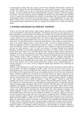 O cádi perguntou a Farruz: "Que tens a dizer, ó jovem" Farruz respondeu: "Devolvo-lhes o jardim com
vontade e sem vontade! O motivo desta restituição é que, um dia, entrei no jardim e vi nele as pegadas de
um leão. Tive medo de que, um dia, ele acabe por me devorar”.O rei prestava atenção sem o deixar
perceber. Ao ouvir as palavras de Farruz, compreendeu-lhes o sentido e o alcance e interveio, dizendo a
seu servidor: "Ó Farruz, acalma teu coração e apazigua tuas dúvidas. Pois, pela verdade e pela santidade
do islã, é o jardim mais bem defendido que encontrei em toda minha vida. Suas muralhas o protegem
contra qualquer assalto. E suas flores são as mais belas que já vi." Farruz compreendeu e fez a paz com a
mulher e amou-a. Nem o cádi nem as demais pessoas presentes compreenderam de que se tratava. Pela
forma alegórica dada ao pensamento de cada um, o segredo ficou limitado ao rei, a Farruz e ao irmão da
esposa.

A HISTÓRIA ESPLÊNDIDA DO PRÍNCIPE DIAMANTE

Conta-se, nos livros dos sábios, poetas e outros homens superiores, que viveu outrora um rei magnífico
que era acompanhado a cada passo pela felicidade e a boa fortuna. Sua justiça era mais rigorosa que a de
Kisra Anuchiruan, e sua generosidade, mais liberal que a de Hatim Tay. Louvado seja Aquele que dotou
a terra de alguns homens excepcionais, assim como colocou o sol no firmamento, deu beleza às mulheres
e rosas à primavera. Esse rei era chamado Chams Xá e tinha um filho cujos encantos ultrapassavam o
esplendor das estrelas quando brilham sobre o mar. Seu nome era Almás, Diamante. Um dia, Diamante
disse ao pai: "A minha alma está triste e cansada da cidade. Preciso ir caçar, senão sou capaz de rasgar as
vestes e de cometer alguma loucura." Como amava o filho, o pai deu as ordens necessárias, e os
falcoeiros prepararam os falcões, os palafreneiros arrearam os cavalos, e o príncipe Diamante encabeçou
assim uma brilhante comitiva a caminho dos lugares de caça. Chegaram ao sopé de uma montanha tão
alta que seu cume perfurava o céu. Lá viram uma nascente e um gamo bebendo nesta nascente.
Diamante, encantado com esse quadro, mandou parar os cavaleiros e se lançou sozinho no rasto do belo
animal. Mas o gamo fugiu com a velocidade de uma flecha. Diamante seguiu-o através de planícies e
montanhas até que o cavalo, espumante e sem fôlego, parou num deserto onde não havia traço de seres
humanos, e só se sentia a presença do Invisível. Como o gamo havia desaparecido atrás de uma duna de
areia, Diamante escalou a duna e, chegando ao cume, avistou um oásis verdejante entrecortado de
regatos e ornado de flores vermelhas e brancas que pareciam refletir a penumbra do crepúsculo e a
tímida clareza da aurora. Diamante desceu até o oásis e lá, ao abrigo de uma árvore centenária, deparou
com um trono solitário. Um rei velho coroado mas descalço, ocupava o trono. Cumprimentaram-se, e o
príncipe perguntou ao rei o que o levara a refugiar-se naquele lugar desolado. O rei contou-lhe sua
espantosa história:
"Saberás, ó belo adolescente, que antes de vir para esta ilhota no meio do deserto, eu reinava sobre as
terras de Babil. Alá tinha-me outorgado sete filhos varões. Tudo no meu reino corria na paz e na
prosperidade até que, um dia, meu filho mais velho soube por um caravaneiro que, nas terras distantes de
Sim e Massim, havia uma princesa tão bela que sua aparição escurecia a face da lua cheia. Chamava-se
Mohra. "Soubemos também pelo caravaneiro que essa beleza acabava de chegar à primavera de sua
exuberância, e as abelhas começavam a enxamear em volta dela. Ela, porém, tinha idealizado um quebra-
cabeça, e todo pretendente devia comprometer-se a resolver o enigma ou deixar-se degolar. A pergunta
era: `Que relação existe entre a pinha do pinheiro e a linha do cipreste?' "Quando eu soube dessa
condição, quis invadir o reino de Tamuz e raptar a princesa. Mas meu filho opôs-se, dizendo: `Meu pai,
não é digno de nós arrancar pela força o que não podemos conseguir pelo mérito.' Compreendi então que
ninguém consegue apagar uma palavra sequer do livro do destino. Meu filho partiu, não soube responder
à pergunta e foi degolado. "Ao sabê-lo, chorei todas as lágrimas do desespero. Cobri a cabeça de cinza.
Vesti-me de luto. Meus familiares imitaram-me. Mas antes mesmo que o tempo pudesse nos trazer algum
consolo, meu segundo filho foi dominado pela mesma paixão. Não soube responder à pergunta e foi
também degolado. E todos os meus outros cinco filhos percorreram o mesmo trágico caminho. Eu,
incuravelmente ferido, atravessei como um sonâmbulo as planícies e os desertos e cheguei, como vês, a
este fim de mundo onde, sentado num trono vazio, espero a chegada da morte." Diamante saiu deste
encontro cabisbaixo e pálido. Chegou a casa mergulhado na mais negra tristeza, pois o amor da princesa
Mohra havia-lhe invadido o coração por sua vez. Quando revelou seu segredo ao pai, este quis logo
andar seus embaixadores pedir ao rei Kamuz a mão da filha para Diamante.Mas Diamante opôs-se,
dizendo: "Antes, irei pessoalmente, darei a resposta exigida e conquistarei a princesa com meu mérito."
As súplicas do pai, as lágrimas da mãe de nada adiantaram. E ele partiu para as terras de Sim e Massim.
Quando lá chegou, foi contemplar o palácio daquela que o tinha arrancado de sua pátria. Enquanto o
rondava, reparou num canal, mergulhou na água e deixou-se levar para dentro do jardim. Lá, passeando
 