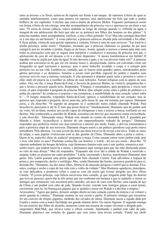 entre as árvores e as flores, achou-se de repente em frente a um tanque de mármore à beira do qual se
estendia indolentemente, como uma pantera em repouso, uma adolescente tão bela que todo o jardim
brilhava de seu esplendor. Concluiu que estava diante da princesa Mohra. Enquanto permanecia assim
em êxtase à beira de um córrego, uma das acompanhantes da princesa viu-o e apressou-se em dizer a sua
ama: "Ó coroa de nossas cabeças, estava andando ao longo do córrego quando vi, refletida na água, a
imagem de um adolescente tão belo que não sei se pertence aos filhos dos homens ou dos gênios." A
princesa mandou outra acompanhante verificar, e esta voltou gritando: Vi-o! Mas não consegui descobrir
se é um anjo ou um homem." A essas palavras, a princesa sentiu-se atiçada pela curiosidade e foi olhar.
E ficou pálida, vítima de uma paixão repentina e violenta. Gritou a uma de suas escravas: "Vai trazê-lo à
minha presença, senão morro." Diamante, receando que a princesa chamasse os guardas do pai para
castigá-lo por ter invadido o jardim, fingiu-se de louco. Assim, quando a escrava o tomou pela mão com
todas as precauções com que se segura uma mariposa e conduziu-o à presença da princesa sem par, o
adolescente de cara de sol desatou a rir e a dizer disparates: `A mosca transformou-se em búfalo! O
algodão virou-se argila por ação da água! O rato devorou o gato, e eu vou devorar todos vós!" A princesa
acabou por convencer-se de que ele era mesmo louco e, decepcionada, entrou em convulsão como um
franguinho ao qual torcessem o pescoço, pois o amor tinha-lhe invadido o corpo e o coração pela
primeira vez na sua vida. Lembrou-se, contudo, que os loucos eram grandes santos, atormentados pelos
gênios perversos e os demônios. Instalou o jovem num pavilhão especial do jardim e mandou suas
escravas servi-lo com a máxima veneração. E elas passaram a disputar quem seria a primeira a varrer o
chão onde ele pisava ou a recolher as sobras de suas refeições. Faziam relíquias com as aparas de suas
unhas. Ora, um dia, a moça Ramo-de-Coral, a favorita da princesa Mohra, ao visitá-lo, perguntou-lhe o
que o levara a procurar aquela terra. Respondeu: "Cheguei, ó encantadora, após peripécias e riscos sem
conta, só para responder à pergunta da princesa Mohra: Que relação existe entre a pinha do pinheiro e a
pinha do cipreste? Se conheces a resposta e ma comunicas, a sensibilidade de meu coração velará sobre
ti." - Ó insigne mancebo, respondeu Ramo-de-Coral, aprecio a sensibilidade de teu coração; mas se
quiseres que responda à pergunta, deves jurar-me, pela nossa fé, que me tomarás por esposa. Diamante
jurou, e ela disse-lhe: "O segredo da pergunta só é conhecido numa cidade chamada Wakak. Para
descobri-lo, precisarás ir até lá. É tudo que posso dizer-te." Imediatamente, Diamante saiu do jardim sem
ser visto, foi ao khan, montou um cavalo capaz de ultrapassar o raio e iniciou a busca, confiante no seu
destino. Não conhecendo o caminho de Wakak, consultou um dervixe que encontrou numa encruzilhada,
e este disse-lhe: `Abençoado moço, Wakak está situada no centro da montanha Kaf. É guardada por
Mareds e Afarit. Aconselho-te a desistir de um empreendimento rodeado de perigos." Diamante
respondeu que preferiria morrer nas suas tentativas a desistir por medo. Então, o dervixe encaminhou-o
para a primeira etapa de sua travessia. Diamante chegou assim a um palácio grandioso cuja porta estava
entreaberta. Pela abertura, viu uma jovem tão bela que faria torcer-se de inveja a lua nova. Tinha as cores
da tulipa, e suas pupilas rivalizavam com as das gazelas da China. Diamante abriu a porta e entrou. -
Quem és tu, mancebo cheio de audácia? perguntou a moça. Como ousaste entrar neste jardim onde nem
s aves vêm bater as asas? Diamante contou-lhe sua história, e Latifa - tal era seu nome - disse-lhe: "Ó
cipreste ambulante do bosque da beleza, cuja formosura ilumina esta casa e este jardim, renuncia a este
sonho louco, que poderá trazer-te a morte, e permanece aqui comigo para que tua mão abençoada pouse
no colo de meu desejo." Mas ele respondeu: "Enquanto não tiver ido à cidade de Wakak e resolvido o
enigma, todos os prazeres me serão proibidos." Latifa, enciumada e furiosa, transformou Diamante num
gamo. Ora, Latifa possuía uma prima igualmente bela chamada Camila. Esta adivinhou a trapaça da
prima e, por compaixão, desfez o sortilégio. Mas, vendo Diamante tão bonito, procurou guardá-lo para si,
dizendo-lhe: "Diamante, luz dos meus olhos, liberta-te da obsessão perigosa e estéril que te domina. Fica,
antes, comigo e enche o copo de tua vida com o vinho da volúpia." Mas Diamante agradeceu, desculpou-
se com delicadeza e prometeu voltar e casar-se com ela assim que tivesse atingido seu alvo. Disse
Camila: "Ó jovem príncipe, cuja beleza escravizou meu coração, já que ninguém pode fugir do destino
que leva ao pescoço, quero dar-te três armas que me couberam em herança e que te ajudarão a vencer os
inimigos que certamente vais encontrar pelo caminho: um arco de ouro com flechas, uma espada de aço
da China e um punhal com cabo de jade. Quando tiveres vencido teus inimigos graças a essas armas,
encontrarás meu tio As-Simurg,um gigante que te ajudará a entrar em Wakak e a decifrar o enigma."
Acrescentou: "Agora que partes, deixarei sempre aberta no meu coração a porta da tristeza e só voltarei a
sorrir quando tu voltares." Diamante montou no seu cavalo e partiu. O primeiro inimigo que encontrou
foi um exército de etíopes gigantes, medindo dez côvados de altura. Diamante sacou a espada dada por
Camila e matou com a maior facilidade um grande número deles. Os outros fugiram. O segundo inimigo
foi um exército dos filhos do alcatrão, numeroso como um enxame de vespas silvestres e dirigido pelo
sanguinário Mak-Mak, que silvava como a víbora cornuda. Apanhando o punhal com cabo de jade,
Diamante plantou-o nas costelas do gigante que caiu como uma árvore cortada. Vendo seu chefe
 