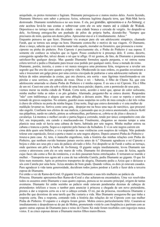 aniquilado, os pretos tremeram e fugiram. Diamante perseguiu-os e matou muitos deles. Assim fazendo,
Diamante libertava sem saber a princesa Aziza, soberana legítima daquela terra, que Mak-Mak havia
destronado. Diamante restabeleceu-a no seu trono. E ela, por gratidão, apresentou-o a As-Simurg; e
este aceitou levá-lo nas costas e sobrevoar com ele os sete mares até a cidade de Wakak.
Depositou-o no terraço mais alto da cidade - uma cidade branca e cercada de vergéis. Ao despedir-se
dele, As-Simurg entregou-lhe um punhado de pêlos da própria barba, dizendo-lhe: "Sempre que
precisares de mim, queima um destes pêlos. Apresentar-me-ei a ti imediatamente. Adeus."
Enquanto pensava no que fazer, Diamante viu avançar para ele um adolescente simpático, chamado
Farah, que se tornou seu amigo na hora. Diamante contou-lhe o motivo de sua viagem. -Ó Diamante,
disse o moço, saberás que o rei manda matar todo aquele, morador ou forasteiro, que pronuncia o nome
cipreste ou pinha do pinheiro. Pois Cipreste é precisamente ele, e Pinha do Pinheiro é sua esposa. E
somente ele conhece as relações que os ligam. Posso conduzir-te à presença dele. E como, decerto,
conseguirás agradar-lhe, talvez desate o nó que te aflige. O rei gostou, de fato, de Diamante e prometeu
satisfazer-lhe qualquer desejo. Mas quando Diamante formulou aquela pergunta, o rei entrou numa
cólera terrível e pediu a Diamante para trocar esse pedido por qualquer outro, fosse a metade do reino.
Diamante, porém, insistiu, e como o rei nunca renegava uma promessa feita, resignou-se a revelar um
segredo que lhe era tão caro quanto a própria vida. Obedecendo às suas ordens, os guardas esvaziaram a
sala e trouxeram um galgo preso por uma correia cravejada de pedrarias e uma adolescente radiante de
beleza de mãos amarradas às costas, que ora chorava, ora sorria - suas lágrimas transformando-se em
pérolas e seus sorrisos, em pétalas de rosas. Disse o rei: - Saberás, ó filho de Chams Xá, que esta
adolescente amarrada se chama Pinha do Pinheiro e é minha esposa. E eu sou o rei Cipreste. Ela é filha
de um rei. Casei-me com ela sob o efeito de uma louca paixão; depois, com a permissão de seus pais,
viemos morar na minha cidade de Wakak. Certa noite, acordei e notei que, apesar do calor sufocante,
minha mulher tinha as mãos e os pés gelados. Alarmado, perguntei-lhe se estava doente. Respondeu
"não" com indiferença e alegou que uma ablução a deixara assim. Mas o caso se repetiu e senti-me
tomado de graves suspeitas. No entanto, guardei essas suspeitas no cofre de meu coração e dei três voltas
à chave do silêncio na porta da minha língua. Uma noite, fingi que estava dormindo e vi esta mulher de
maldição levantar-se, furtiva como uma gata, despejar-me na boca uma taça de narcótico, que procurei
não engolir. Confiante nos efeitos de sua malícia, e pensando que eu já estava anestesiado, colocou Kohl
nas pálpebras, nardo no cabelo, pintou as sobrancelhas, perfumou-se, cobriu-se de jóias e desceu à
cavalariça. Lá montou o melhor cavalo e partiu.Segui-a correndo, tendo por único companheiro este cão
fiel, ora tropeçando, ora caindo e machucando-me. Finalmente, chegamos ao mesmo tempo a uma
planície rasa onde só havia uma cabana de barro, habitada por sete negros. Minha mulher entrou na
cabana e trancou a porta. Segui-a e espreitei pelo buraco da fechadura. E vi os sete negros caírem em
cima dela quais sete búfalos, e vi-a responder às suas violências com suspiros de volúpia. Não podendo
tolerar este espetáculo, forcei a porta e matei os sete negros abjetos. Depois amarrei Pinha do Pinheiro e
trouxe-a para casa. Aí, tens, ó mancebo engenhoso, toda a história das minhas relações com Pinha do
Pinheiro, que nenhum ouvido humano jamais ouvira antes de ti." Diamante agradeceu o rei Cipreste e
beijou o chão aos seus pés e saiu do palácio aliviado e feliz. Foi despedir-se de Farah e subiu ao terraço,
onde queimou um pêlo c'a barba de As-Simurg. O gigante surgiu imediatamente, levou Diamante nas
costas e atravessou com ele os sete mares de volta. Diamante foi diretamente à casa de Aziza, aquela
cujas faces são como a flor da romãzeira, e os dois passaram horas entrelaçados. E tornaram-se marido e
mulher. - Transporta-nos agora até a casa de tua sobrinha Camila, pediu Diamante ao gigante. O que foi
feito num momento. Após os primeiros transportes de alegria, Diamante pediu a Aziza que o deixasse a
sós com Camila por uma hora. Aziza atendeu de bom grado. Quando voltou, os dois já estavam casados.
Para agradecer à vida tanta generosidade, decidiram todos juntos perdoar a Latifa e fazer dela a terceira
esposa de Diamante.
Foi então a vez de Ramo-de-Coral. O gigante levou Diamante e suas três mulheres ao palácio da
Princesa. Diamante apresentou-lhes Ramo-de-Coral e elas acharam-na encantadora. Uma vez resolvidos
todos os assuntos entre Diamante e suas quatro esposas, pensou-se no assunto principal, origem de tantas
aventuras. Diamante foi então sozinho ao palácio onde estavam penduradas dezenas de cabeças de
pretendentes infelizes e tocou o tambor para anunciar à princesa a chegada de um novo pretendente,
prestes a dar a resposta certa ou a ter a cabeça cortada. O rei, pai da princesa, reconheceu Diamante e
pediu-lhe que desistisse de uma tarefa que Ihe custaria a vida. Mas Diamante assegurou-lhe que tinha a
resposta certa. Deu a resposta, contando toda a história das relações do rei Cipreste com sua mulher
Pinha do Pinheiro. O espanto e a alegria foram gerais. Mohra estava particularmente feliz. Casaram-se
imediatamente e despediram-se do pai de Mohra, prometendo visitá-lo com freqüência e partiram com as
quatro outras esposas de Diamante para o reino de Chams Xá onde foram recebidos com regozijos nunca
vistos. E as cinco esposas deram a Diamante muitos filhos maravilhosos.
 