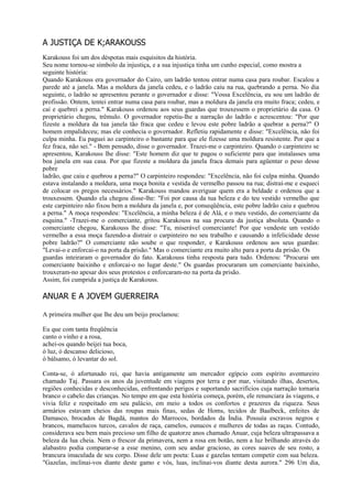 A JUSTIÇA DE K;ARAKOUSS
Karakouss foi um dos déspotas mais esquisitos da história.
Seu nome tornou-se símbolo da injustiça, e a sua injustiça tinha um cunho especial, como mostra a
seguinte história:
Quando Karakouss era governador do Cairo, um ladrão tentou entrar numa casa para roubar. Escalou a
parede até a janela. Mas a moldura da janela cedeu, e o ladrão caiu na rua, quebrando a perna. No dia
seguinte, o ladrão se apresentou perante o governador e disse: "Vossa Excelência, eu sou um ladrão de
profissão. Ontem, tentei entrar numa casa para roubar, mas a moldura da janela era muito fraca; cedeu, e
caí e quebrei a perna." Karakouss ordenou aos seus guardas que trouxessem o proprietário da casa. O
proprietário chegou, trêmulo. O governador repetiu-lhe a narração do ladrão e acrescentou: "Por que
fizeste a moldura da tua janela tão fraca que cedeu e levou este pobre ladrão a quebrar a perna?" O
homem empalideceu; mas ele conhecia o governador. Refletiu rapidamente e disse: "Excelência, não foi
culpa minha. Eu paguei ao carpinteiro o bastante para que ele fizesse uma moldura resistente. Por que a
fez fraca, não sei." - Bem pensado, disse o governador. Trazei-me o carpinteiro. Quando o carpinteiro se
apresentou, Karakouss lhe disse: "Este homem diz que te pagou o suficiente para que instalasses uma
boa janela em sua casa. Por que fizeste a moldura da janela fraca demais para agüentar o peso desse
pobre
ladrão, que caiu e quebrou a perna?" O carpinteiro respondeu: "Excelência, não foi culpa minha. Quando
estava instalando a moldura, uma moça bonita e vestida de vermelho passou na rua; distraí-me e esqueci
de colocar os pregos necessários." Karakouss mandou averiguar quem era a beldade e ordenou que a
trouxessem. Quando ela chegou disse-lhe: "Foi por causa da tua beleza e do teu vestido vermelho que
este carpinteiro não fixou bem a moldura da janela e, por conseqüência, este pobre ladrão caiu e quebrou
a perna." A moça respondeu: "Excelência, a minha beleza é de Alá, e o meu vestido, do comerciante da
esquina." -Trazei-me o comerciante, gritou Karakouss na sua procura da justiça absoluta. Quando o
comerciante chegou, Karakouss lhe disse: "Tu, miserável comerciante! Por que vendeste um vestido
vermelho a essa moça fazendo-a distrair o carpinteiro no seu trabalho e causando a infelicidade desse
pobre ladrão?" O comerciante não soube o que responder, e Karakouss ordenou aos seus guardas:
"Levai-o e enforcai-o na porta da prisão." Mas o comerciante era muito alto para a porta da prisão. Os
guardas inteiraram o governador do fato. Karakouss tinha resposta para tudo. Ordenou: "Procurai um
comerciante baixinho e enforcai-o no lugar deste." Os guardas procuraram um comerciante baixinho,
trouxeram-no apesar dos seus protestos e enforcaram-no na porta da prisão.
Assim, foi cumprida a justiça de Karakouss.

ANUAR E A JOVEM GUERREIRA

A primeira mulher que lhe deu um beijo proclamou:

Eu que com tanta freqüência
canto o vinho e a rosa,
achei-os quando beijei tua boca,
ó luz, ó descanso delicioso,
ó bálsamo, ó levantar do sol.

Conta-se, ó afortunado rei, que havia antigamente um mercador egípcio com espírito aventureiro
chamado Taj. Passara os anos da juventude em viagens por terra e por mar, visitando ilhas, desertos,
regiões conhecidas e desconhecidas, enfrentando perigos e suportando sacrifícios cuja narração tornaria
branco o cabelo das crianças. No tempo em que esta história começa, porém, ele renunciara às viagens, e
vivia feliz e respeitado em seu palácio, em meio a todos os confortos e prazeres da riqueza. Seus
armários estavam cheios das roupas mais finas, sedas de Homs, tecidos de Baalbeck, enfeites de
Damasco, brocados de Bagdá, mantos do Marrocos, bordados da Índia. Possuía escravos negros e
brancos, mamelucos turcos, cavalos de raça, camelos, eunucos e mulheres de todas as raças. Contudo,
considerava seu bem mais precioso um filho de quatorze anos chamado Anuar, cuja beleza ultrapassava a
beleza da lua cheia. Nem o frescor da primavera, nem a rosa em botão, nem a luz brilhando através do
alabastro podia comparar-se a esse menino, com seu andar gracioso, as cores suaves de seu rosto, a
brancura imaculada de seu corpo. Disse dele um poeta: Luas e gazelas tentam competir com sua beleza.
"Gazelas, inclinai-vos diante deste gamo e vós, luas, inclinai-vos diante desta aurora." 296 Um dia,
 