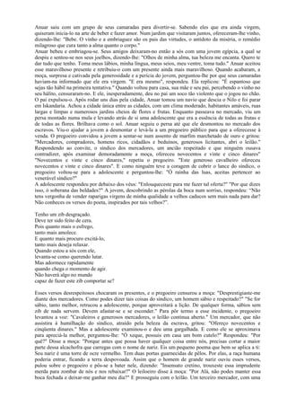Anuar saiu com um grupo de seus camaradas para divertir-se. Sabendo eles que era ainda virgem,
quiseram inicia-lo na arte de beber e fazer amor. Num jardim que visitaram juntos, ofereceram-lhe vinho,
dizendo-lhe: "Bebe. O vinho e a embriaguez são os pais das virtudes, o antídoto da miséria, o remédio
milagroso que cura tanto a alma quanto o corpo."
Anuar bebeu e embriagou-se. Seus amigos deixaram-no então a sós com uma jovem egípcia, a qual se
despiu e sentou-se nos seus joelhos, dizendo-lhe: "Olhos de minha alma, tua beleza me encanta. Quero te
dar tudo que tenho. Toma meus lábios, minha língua, meus seios, meu ventre, toma tudo." Anuar aceitou
esse maravilhoso presente e retribuiu-o com um presente ainda mais maravilhoso. Quando acabaram, a
moça, surpresa e cativada pela generosidade e a perícia do jovem, perguntou-lhe por que seus camaradas
haviam-na informado que ele era virgem. "E era mesmo", respondeu. Ela replicou: "É espantoso que
sejas tão hábil na primeira tentativa." Quando voltou para casa, sua mãe e seu pai, percebendo o vinho no
seu hálito, censuraram-no. E ele, inesperadamente, deu no pai um soco tão violento que o jogou no chão.
O pai expulsou-o. Após rodar uns dias pela cidade, Anuar tomou um navio que descia o Nilo e foi parar
em Iskandaria. Achou a cidade única entre as cidades, com um clima moderado, habitantes amáveis, ruas
largas e limpas e numerosos jardins cheios de flores e frutas. Enquanto passeava no mercado, viu um
persa montado numa mula e levando atrás de si uma adolescente que era a essência de todas as frutas e
de todas as flores. Brilhava como o sol. Anuar seguiu o persa até que ele desmontou no mercado dos
escravos. Viu-o ajudar a jovem a desmontar e levá-la a um pregoeiro público para que a oferecesse à
venda. O pregoeiro convidou a jovem a sentar-se num assento de marfim marchetado de ouro e gritou:
"Mercadores, compradores, homens ricos, cidadãos e beduínos, generosos licitantes, abri o leilão."
Respondendo ao convite, o síndico dos mercadores, um ancião respeitado e que ninguém ousava
contradizer, após examinar demoradamente a moça, ofereceu novecentos e vinte e cinco dinares"
"Novecentos e vinte e cinco dinares," repetiu o pregoeiro. "Este generoso cavalheiro ofereceu
novecentos e vinte e cinco dinares". E como ninguém teve a coragem de cobrir o lance do síndico, o
pregoeiro voltou-se para a adolescente e perguntou-lhe: "Ó rainha das luas, aceitas pertencer ao
venerável síndico?"
A adolescente respondeu por debaixo dos véus: "Enlouqueceste para me fazer tal oferta?" "Por que dizes
isso, ó soberana das beldades?" A jovem, descobrindo as pérolas da boca num sorriso, respondeu: “Não
tens vergonha de vender raparigas virgens de minha qualidade a velhos caducos sem mais nada para dar?
Não conheces os versos do poeta, inspirados por tais velhos?”.

Tenho um zib desgraçado.
Deve ter sido feito de cera.
Pois quanto mais o esfrego,
tanto mais amolece.
E quanto mais procuro excitá-lo,
tanto mais deseja relaxar.
Quando estou a sós com ele,
levanta-se como querendo lutar.
Mas adormece rapidamente
quando chega o momento de agir.
Não haverá algo no mundo
capaz de fazer este zib comportar se?

Esses versos desrespeitosos chocaram os presentes, e o pregoeiro censurou a moça: "Desprestigiaste-me
diante dos mercadores. Como podes dizer tais coisas do síndico, um homem sábio e respeitado?" "Se for
sábio, tanto melhor, retrucou a adolescente, porque aproveitará a lição. De qualquer forma, sábios sem
zib de nada servem. Devem afastar-se e se esconder." Para pôr termo a esse incidente, o pregoeiro
levantou a voz: "Cavaleiros e generosos mercadores, o leilão continua aberto." Um mercador, que não
assistira à humilhação do síndico, atraído pela beleza da escrava, gritou: "Ofereço novecentos e
cinqüenta dinares." Mas a adolescente examinou-o e deu uma gargalhada. E como ele se aproximava
para apreciá-la melhor, perguntou-lhe: "Ó xeque, possuis em casa um bom cutelo?" Respondeu: "Por
quê?" Disse a moça: "Porque antes que possa haver qualquer coisa entre nós, precisas cortar a maior
parte dessa alcachofra que carregas com o nome de nariz. Eis um pequeno poema que bem se aplica a ti:
Seu nariz é uma torre de ocre vermelho. Tem duas portas guarnecidas de pêlos. Por elas, a raça humana
poderia entrar, ficando a terra despovoada. Assim que o homem de grande nariz ouviu esses versos,
pulou sobre o pregoeiro e pôs-se a bater nele, dizendo: "Insensato cretino, trouxeste essa imprudente
merda para zombar de nós e nos rebaixar?" O leiloeiro disse à moça: "Por Alá, não podes manter essa
boca fechada e deixar-me ganhar meu dia?" E prosseguiu com o leilão. Um terceiro mercador, com uma
 