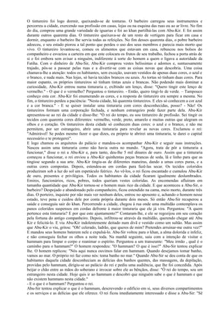 O tintureiro foi logo dormir, queixando-se de tonturas. O barbeiro carregou seus instrumentos e
percorreu a cidade, exercendo sua profissão em casas, lojas ou na esquina das ruas ou ao ar livre. No fim
do dia, comprou uma grande variedade de iguarias e foi ao khan partilhá-las com Abu-Kir. E foi assim
durante outros quarenta dias. O tintureiro queixava-se de um resto de vertigem para ficar em casa e
dormir, enquanto o barbeiro lhe servia todas as refeições. No fim desses quarenta dias, o pobre barbeiro
adoeceu, e seu estado piorou a tal ponto que perdeu o uso dos seus membros e parecia mais morto que
vivo. O tintureiro levantou-se, comeu os alimentos que estavam em casa, rebuscou nos bolsos do
companheiro e esvaziou a carteira em que este colocara os frutos de seu trabalho, fechou a porta atrás de
si e foi embora sem avisar a ninguém, indiferente à sorte do homem a quem o ligava a autoridade da
Fatiha. Com o dinheiro de Abu-Sir, Abu-Kir comprou vestes belíssimas e adornos e, suntuosamente
trajado, pôs-se a passear pelas ruas e a divertir-se com as coisas novas que descobria. Uma coisa
chamava-lhe a atenção: todos os habitantes, sem exceção, usavam vestidos de apenas duas cores, o azul e
o branco, e nada mais. Nas lojas, só havia tecidos brancos ou azuis. As tortas só tinham duas cores. Para
maior espanto, os próprios tintureiros só tinham tintas azuis e brancas. Não podendo mais dominar a
curiosidade, Abu-Kir entrou numa tinturaria e, exibindo um lenço, disse: "Quero tingir este lenço de
vermelho." - O que é o vermelho? Perguntou o tintureiro. - Então, quero tingi-lo de verde. – Tampouco
conheço esta cor. Abu-Kir foi enumerando as cores, e a resposta do tintureiro era sempre a mesma. No
fim, o tintureiro perdeu a paciência: "Nesta cidade, há quarenta tintureiros. E eles só conhecem a cor azul
e a cor branca." - E se quiser instalar uma tinturaria com cores desconhecidas, posso? - Não! Os
tintureiros formam uma corporação fechada, e nenhum estrangeiro pode fazer parte dela. Abu-Kir
apresentou-se ao rei da cidade e disse-lhe: "Ó rei do tempo, eu sou tintureiro de profissão. Sei tingir os
tecidos com quarenta cores diferentes: vermelho, verde, preto, amarelo e muitas outras que alegram os
olhos e o coração. Os tintureiros desta cidade só conhecem duas cores: o azul e o branco, e não me
permitem, por ser estrangeiro, abrir uma tinturaria para revelar as novas cores. Exclamou o rei:
"Admirável! Se podes mesmo fazer o que dizes, eu próprio te abrirei uma tinturaria, te darei o capital
necessário e te protegerei".
E logo chamou os arquitetos do palácio e mandou-os acompanhar Abu-Kir e seguir suas instruções.
Nasceu assim uma tinturaria como não havia outra no mundo. "Agora, trata de pôr a tinturaria a
funcionar," disse o rei a Abu-Kir e, para tanto, deu-lhe 5 mil dinares de ouro. Assim que a tinturaria
começou a funcionar, o rei enviou a Abu-Kir quinhentas peças brancas de seda, lã e linho para que as
tingisse segundo a sua arte. Abu-Kir tingiu-as de diferentes maneiras, dando a umas cores puras, e a
outras cores compostas. Depois, estendeu-as em cordas para fazê-las secar. Os tecidos coloridos
produziram sob a luz do sol um espetáculo feérico. Ao vê-los, o rei ficou encantado e cumulou Abu-Kir
de ouro, presentes e privilégios. Todos os habitantes da cidade ficaram igualmente deslumbrados.
Emires, funcionários, ricos, pobres, todos queriam vestes coloridas. As encomendas afluíram em
tamanha quantidade que Abu-Kir tornou-se o homem mais rico da cidade. E que aconteceu a Abu-Sir, o
barbeiro? Despojado e abandonado pelo companheiro, ficou estendido na cama, meio morto, durante três
dias. O porteiro, inquieto por não mais ver nenhum deles, entrou no aposento e, achando o homem nesse
estado, teve pena e cuidou dele por conta própria durante dois meses. Só então Abu-Sir recuperou a
saúde e conseguiu sair do khan. Percorrendo a cidade, chegou à rua onde uma multidão contemplava os
panos coloridos suspensos em cordas defronte à maior tinturaria que ele já vira. Perguntou: "A quem
pertence esta tinturaria? E por que este ajuntamento?" Contaram-lhe, e ele se regozijou em seu coração
pela fortuna do antigo companheiro. Depois, infiltrou-se através da multidão, querendo chegar até Abu
Kir e felicitá-lo. E viu Abu-Kir indolentemente deitado num divã e vestido como um sultão. Mas assim
que Abu-Kir o viu, gritou: "Oh! celerado, ladrão, que queres de mim? Pretendes arruinar-me outra vez?"
E mandou seus homens baterem nele e expulsá-lo. Abu-Sir voltou para o khan, a alma dolorida e infeliz,
e não conseguiu fechar os olhos a noite toda. Na manhã seguinte, saiu com a intenção de visitar o
hammam para limpar o corpo e reanimar o espírito. Perguntou a um transeunte: "Meu irmão , qual é o
caminho para o hammam?" O homem respondeu: "O hammam? O que é isso?" Abu-Sir tentou explicar
lhe. O homem replicou: "Nós aqui nunca ouvimos falar em hammam. Quando desejamos tomar banho,
vamos ao mar. O próprio rei faz como nós: toma banho no mar." Quando Abu-Sir se deu conta de que os
habitantes daquela cidade desconheciam as delícias dos banhos quentes, das massagens, da depilação,
providas pelo hammam, dirigiu-se ao palácio do rei e pediu uma audiência, que lhe foi concedida. Após
beijar o chão entre as mãos do soberano e invocar sobre ele as bênçãos, disse: "Ó rei do tempo, sou um
estrangeiro nesta cidade. Hoje quis ir ao hammam e descobri que ninguém sabe o que é hammam e que
não existem hammans nesta cidade."
- E o que é o hammam? Perguntou o rei.
Abu-Sir tentou explicar o que é o hammam, descrevendo o edifício em si, seus diversos compartimentos
e os serviços e as delícias que ele oferece. O rei ficou imediatamente interessado e disse a Abu-Sir: "Sê
 