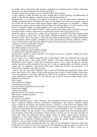 sua mulher. Mas o irmão queria saber também o segredo de seu restabelecimento e insistiu. Chahzaman
acabou por lhe contar o que observara da janela do palácio.
- Primeiro, gostaria de ver tudo isso com os próprios olhos, disse Chahriar.
-É fácil, replicou o irmão. Proclama que estás viajando para um país longínquo, sai publicamente da
cidade e a ela volta em segredo, e poderás assistir a tudo da janela como fiz.
Imediatamente, o rei encarregou um pregoeiro de anunciar a sua ida numa viagem demorada. Os
soldados acompanharam-no e instalaram um campo fora da cidade. O rei entrou em sua tenda e ordenou
aos criados que não deixassem entrar pessoa alguma. Depois, disfarçou-se em mercador e, voltando
secretamente ao palácio, pôs-se à janela indicada. Menos de uma hora depois, viu vinte escravas e vinte
escravos rodearem a rainha, viu o negro gigante e tudo o que seu irmão lhe descrevera.
O rei quase perdeu a razão e disse ao irmão: "Vamos procurar outro destino pelos caminhos de Alá, pois
só teremos direito a voltar a nossos tronos se localizarmos homens mais desgraçados que nós."
Saíram do palácio e viajaram dias e noites até que chegaram a um prado à beira-mar. Naquele prado
havia um córrego de água fresca. Os dois irmãos sentaram-se debaixo de uma árvore para beber e
descansar. Logo, viram o mar agitar-se e dele sair uma coluna de fumaça negra, e a fumaça transformar-
se num gênio de enorme estatura, carregando um cofre. Aproximou-se da árvore, sentou-se e abriu o
cofre, e os dois irmãos viram nele uma mulher de grande beleza que lembrava as palavras do poeta:
“Apareceu na noite e transformou-a em dia”.
E os viajantes se orientaram pela sua luz.
Seus olhos eclipsam os sóis e as luas.
As criaturas dançam de alegria quando ela chega.
E a natureza chove lágrimas quando ela se vai.”
O gênio tirou a mulher do cofre e disse-lhe: "Vou dormir um pouco”.E, apoiando a cabeça nos joelhos
dela, fechou os olhos e dormiu.
Ao ver os dois reis, a mulher acenou-Ihes para se aproximarem. Mas eles explicaram por sinais que
tinham medo do gênio. "Não tenhais medo”, replicou. "Ele nunca acorda antes da hora habitual.
Dispondes de muito tempo”.E como eles continuaram a hesitar, tirou a cabeça do gênio de cima dos
joelhos, depositou-a sobre uma pedra e disse aos reis: "Se não vos aproximardes e me furardes, acordarei
o gênio que vos submeterá à mais horrível das mortes." Então eles fizeram o que ela queria. E ela
mostrou-lhes um pequeno saco cheio de anéis:
- Sabeis o que são estes anéis? Perguntou. São os anéis de 60 homens que copularam comigo sob os
comos deste cretino Afrit. Agora, dai-me vossos anéis para que os junte à minha coleção. Acrescentou:
“Este Afrit apaixonou-se por mim, raptou-me na noite de meu casamento e me encarcerou neste cofre,
sendo mortalmente ciumento. Mas ele não sabe que seja o que for que uma mulher deseja, nada a
impedirá de consegui-lo”.
Disse o poeta:
“Não confies nas mulheres
E não dês fé às suas juras.
Pois seus humores dependem de seus ovários.
Exibem amor fingido
E agem com perfídia.
Que a história de José te ponha de pré-aviso.
Não vês que o demônio expulsou
Adão do paraíso
Por causa de uma delas?”
Os irmãos olharam um para o outro e disseram: "Se a este gênio acontecem coisas assim apesar de sua
força e vigilância, podemos sentir-nos consolados”.E regressaram a seus palácios. Chahriar mandou
cortar a cabeça de sua esposa e dos quarenta escravos e escravas. E a fim de prevenir qualquer futura
traição, decidiu casar-se cada noite com uma nova donzela e mandar matá-la na aurora. Em três anos,
centenas de moças foram assim sacrificadas. A tristeza e o horror encheram o reino. As famílias fugiam
para salvar as filhas. Até que, um dia, o vizir, encarregado de conseguir uma nova donzela procurou e
nada encontrou. Voltou para casa abatido e receoso do que o rei faria com ele. Ora, este vizir tinha ele
mesmo duas filhas que superavam todas as demais moças em beleza, charme, finura, educação e
inteligência. A mais velha chamava-se Chehrezad, e a mais nova Duniazad. Chehrezad havia lido
inúmeros livros e conhecia a história dos povos, reis, poetas dos tempos antigos e modernos. Era
eloqüente, e sua voz tinha um timbre melodioso muito agradável.
Vendo o pai assim infeliz, perguntou-lhe qual era a causa de sua infelicidade. Contou-lhe. Então disse
Chehrezad: "Por Alá pai, deve casar-me com este rei. Não importa que morra ou sobreviva, saberei livrar
as filhas dos muçulmanos desta calamidade”.O vizir atendeu à vontade da filha, e levou-a ao rei
 