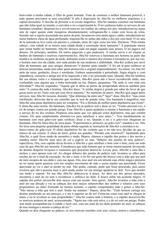 bem-vindo à minha cidade, ó filho de gente honrada. Trata de construir o melhor hammam possível, e
tudo quanto precisares te será concedido”.E pôs à disposição de Abu-Sir os melhores arquitetos e o
capital necessário. E deu-lhe de presente u m cavalo magnífico. Abu-Sir mandou construir um hammam
que não tinha igual no mundo, e convidou o rei a experimentá-lo. O rei conheceu todos os serviços de um
hammam completo: despiram-no e envolveram-no em toalhas da cabeça aos pés; introduziram-no numa
sala de vapor quente onde transpirou abundantemente; esfregaram-lhe o corpo com luvas de crina,
fazendo sair a sujeira acumulada nos poros da pele; lavaram-no com muita água e sabão; introduziram-no
numa banheira cheia de água perfumada; tingiram-lhe as unhas das mãos e dos pés com henê. O rei saiu
de lá sentindo-se leve como um pássaro e, contudo, cheio de vigor como um leão. Declarou: "Pela minha
cabeça , esta cidade só se tornou uma cidade desde a construção deste hammam." A população inteira
quis tomar banho no hammam. Abu-Sir deixava cada um pagar segundo suas posses. O rei pagava mil
dinares. Os príncipes, também. Os outros pagavam o que pudessem. A rainha ouviu o rei elogiar os
banhos do hammam e resolveu experimentá-los. Abu-Sir reservou o hammam aos homens na parte das
manhã e às mulheres na parte da tarde, dobrando assim o número dos clientes e tornando-se, por sua vez,
o homem mais rico da cidade, sem nada perder de sua modéstia e afabilidade. Abu-Kir acabou por ouvir
falar do hammam, que seus amigos chamavam "o paraíso neste mundo." E foi até lá para conhecer as
delícias prometidas, ainda sem saber quem promovera o original empreendimento. Ao entrar, viu Abu Sir
atrás da caixa, gorducho, fresco e sorridente. Embora surpreendido e perturbado, fingiu alegria e, com
impudência, censurou o amigo por tê-lo esquecido e não o ter procurado mais. Quando Abu-Sir lembrou
lhe sua última visita e o tratamento que recebera, Abu-Kir jurou não o haver reconhecido então, mas
confundido com alguém que o tinha molestado na rua. Depois, perguntou: "De onde te veio toda esta
felicidade?" Abu-Sir respondeu: "Aquele que te abriu as portas da prosperidade abriu-as também para
mim." E contou-lhe toda a história. Abu-Kir disse: "A minha alegria é grande por saber do favor de que
gozas junto ao rei. Farei com que esse favor aumente." No momento de partir, Abu-Kir quis pagar pelos
serviços; mas Abu-Sir recusou, dizendo: "Que diferença há entre nós?" Seja!" disse Abu-Kir; "mas como
retribuição, deixa-me dar-te um conselho que te será de grande valia. Teu hammam é magnífico, mas
falta-lhe uma pasta depilatória para ser completo. "Eis a fórmula da melhor pasta depilatória que existe".
E ditou-lhe uma receita. Do hammam, Abu-Kir foi ao palácio real e disse ao rei: "Venho prevenir-vos, ó
rei do tempo, contra um grande perigo. Esse Abu-Sir a quem ajudastes a montar o hammam é um espião
a serviço do rei dos cristãos. Preparou uma pasta que vos aplicará como depilatório, mas que contém
veneno. Ele quer simplesmente eliminar-vos para satisfazer a seus amos." - Vou imediatamente ao
hammam com meu grão-vizir para verificar, disse o rei. Quando o rei e o grão-vizir chegaram ao
hammam, Abu-Sir falou-lhes da nova pasta. "Experimenta-a, primeiro, no grão-vizir", mandou o rei. Abu
Sir tirou uma pequena quantidade da pasta obtida segundo as instruções de Abu-Kir e estendeu-a no
baixo-ventre do grão-vizir. O efeito depilatório foi tão violento que o rei não teve dúvidas de que se
tratava de um veneno. E cheio de furor, gritou aos guardas: "Prendei este miserável!" Apontando para
Abu-Sir, o qual ficou mudo de assombro e medo. Depois, chamou o capitão dos portos e dos navios e
mandou meter Abu-Sir num saco de cal e jogá-lo ao mar, "debaixo das janelas de meu palácio",
especificou. Ora, esse capitão devia favores a Abu-Sir e quis retribuir o bem com o bem, certo em todo
caso de que Abu-Sir era inocente. Considerava que todo homem que se torna ostensivamente favorecido
do destino desperta invejosos e ciumentos que procuram destruí-lo. Levou, pois, Abu-Sir a uma ilha e
encheu o saco apenas com cal. Ao chegar debaixo das janelas do palácio real, levantou os olhos para
receber do rei o sinal da execução. Ao dar o sinal, o rei fez um gesto tão brusco com a mão que seu anel
de ouro escapou de seu dedo e caiu nas águas. Ora, esse anel era um talismã cujo efeito mágico permitia
ao rei matar quem quisesse com um simples movimento de mão e assim manter sua autoridade. Ficou
apavorado ao ver o anel se perder no mar. Não podia, contudo, pedir que fosse procurado, pois assim
revelava que não o possuía mais e, pior ainda, podia ver um inimigo apoderar-se dele. Teve que morder
seu medo e esperar. Na sua ilha Abu-Sir dedicava-se à pesca. Ao abrir um dos peixes pescados,
encontrou o anel do rei sem o reconhecer e enfiou-o no dedo. E houve então um acidente trágico. O
capitão dos portos enviou-lhe dois moços com um recado. Sem querer, Abu-Sir levantou a mão com o
anel em sua direção e viu as cabeças dos dois moços saltarem-lhes dos ombros e rolarem com seus
proprietários no chão! Entrando no mesmo instante, o capitão compreendeu tudo e gritou a Abu-Sir:
"Não mexas a mão que tem o anel. Senão me matarás." Depois, disse-lhe: "Todo homem carrega seu
destino pendurado ao seu pescoço, e o teu é superior ao do rei! Conta-me como esse anel te chegou às
mãos, e eu te revelarei as suas propriedades." Abu-Sir contou toda a história, e o capitão descreveu-lhe
os temíveis poderes do anel, acrescentando: "Agora tua vida está salva, e a do rei está em perigo. Podes
sem medo acompanhar-me à cidade e fazer cair, com um sinal de teu dedo portador do anel, as cabeças
de teus inimigos e mesmo a cabeça do rei."
Quando os dois chegaram ao palácio, os reis estavam reunidos com seus vizires, emires e conselheiros,
 