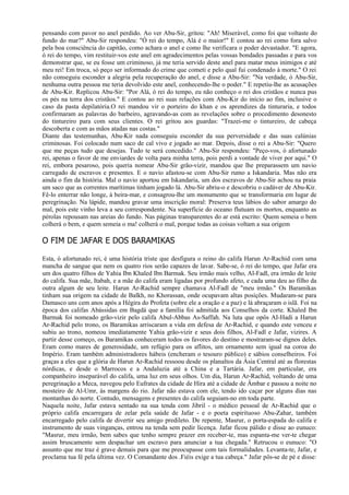 pensando com pavor no anel perdido. Ao ver Abu-Sir, gritou: "Ah! Miserável, como foi que voltaste do
fundo do mar?" Abu-Sir respondeu: "Ó rei do tempo, Alá é o maior!" E contou ao rei como fora salvo
pela boa consciência do capitão, como achara o anel e como lhe verificara o poder devastador. "E agora,
ó rei do tempo, vim restituir-vos este anel em agradecimentos pelas vossas bondades passadas e para vos
demonstrar que, se eu fosse um criminoso, já me teria servido deste anel para matar meus inimigos e até
meu rei! Em troca, só peço ser informado do crime que cometi e pelo qual fui condenado à morte." O rei
não conseguiu esconder a alegria pela recuperação do anel, e disse a Abu-Sir: "Na verdade, ó Abu-Sir,
nenhuma outra pessoa me teria devolvido este anel, conhecendo-lhe o poder." E repetiu-lhe as acusações
de Abu-Kir. Replicou Abu-Sir: "Por Alá, ó rei do tempo, eu não conheço o rei dos cristãos e nunca pus
os pés na terra dos cristãos." E contou ao rei suas relações com Abu-Kir do início ao fim, inclusive o
caso da pasta depilatória.O rei mandou vir o porteiro do khan e os aprendizes da tinturaria, e todos
confirmaram as palavras do barbeiro, agravando-as com as revelações sobre o procedimento desonesto
do tintureiro para com seus clientes. O rei gritou aos guardas: "Trazei-me o tintureiro, de cabeça
descoberta e com as mãos atadas nas costas."
Diante das testemunhas, Abu-Kir nada conseguiu esconder da sua perversidade e das suas calúnias
criminosas. Foi colocado num saco de cal vivo e jogado ao mar. Depois, disse o rei a Abu-Sir: "Quero
que me peças tudo que desejas. Tudo te será concedido." Abu-Sir respondeu: "Peço-vos, ó afortunado
rei, apenas o favor de me enviardes de volta para minha terra, pois perdi a vontade de viver por aqui." O
rei, embora pesaroso, pois queria nomear Abu-Sir grão-vizir, mandou que lhe preparassem um navio
carregado de escravos e presentes. E o navio afastou-se com Abu-Sir rumo a Iskandaria. Mas não era
ainda o fim da história. Mal o navio aportou em Iskandaria, um dos escravos de Abu-Sir achou na praia
um saco que as correntes marítimas tinham jogado lá. Abu-Sir abriu-o e descobriu o cadáver de Abu-Kir.
Fê-lo enterrar não longe, à beira-mar, e consagrou-lhe um monumento que se transformaria em lugar de
peregrinação. Na lápide, mandou gravar uma inscrição moral: Preserva teus lábios do sabor amargo do
mal, pois este vinho leva a seu correspondente. Na superfície do oceano flutuam os mortos, enquanto as
pérolas repousam nas areias do fundo. Nas páginas transparentes do ar está escrito: Quem semeia o bem
colherá o bem, e quem semeia o ma! colherá o mal, porque todas as coisas voltam a sua origem

O FIM DE JAFAR E DOS BARAMIKAS

Esta, ó afortunado rei, é uma história triste que desfigura o reino do califa Harun Ar-Rachid com uma
mancha de sangue que nem os quatro rios serão capazes de lavar. Sabe-se, ó rei do tempo, que Jafar era
um dos quatro filhos de Yahia Ibn Khaled Ibn Barmak. Seu irmão mais velho, Al-Fadl, era irmão de leite
do califa. Sua mãe, Itabah, e a mãe do califa eram ligadas por profundo afeto, e cada uma deu ao filho da
outra algum de seu leite. Harun Ar-Rachid sempre chamava Al-Fadl de "meu irmão." Os Baramikas
tinham sua origem na cidade de Balkh, no Khorassan, onde ocupavam altas posições. Mudaram-se para
Damasco uns cem anos após a Hégira do Profeta (sobre ele a oração e a paz) e lá abraçaram o islã. Foi na
época dos califas Abássidas em Bagdá que a família foi admitida aos Conselhos da corte. Khaled Ibn
Barmak foi nomeado grão-vizir pelo califa Abul-Abbas As-Saffah. Na luta que opôs AI-Hadi a Harun
Ar-Rachid pelo trono, os Baramikas arriscaram a vida em defesa de Ar-Rachid, e quando este venceu e
subiu ao trono, nomeou imediatamente Yahia grão-vizir e seus dois filhos, Al-Fadl e Jafar, vizires. A
partir desse começo, os Baramikas conheceram todos os favores do destino e mostraram-se dignos deles.
Eram como mares de generosidade, um refúgio para os aflitos, um ornamento sem igual na coroa do
Império. Eram também administradores hábeis (encheram o tesouro público) e sábios conselheiros. Foi
graças a eles que a glória de Harun Ar-Rachid ressoou desde os planaltos da Ásia Central até as florestas
nórdicas, e desde o Marrocos e a Andaluzia até a China e a Tartária. Jafar, em particular, era
companheiro inseparável do califa, uma luz em seus olhos. Um dia, Harun Ar-Rachid, voltando de uma
peregrinação a Meca, navegou pelo Eufrates da cidade de Hira até a cidade de Âmbar e passou a noite no
mosteiro de Al-Umr, às margens do rio. Jafar não estava com ele, tendo ido caçar por alguns dias nas
montanhas do norte. Contudo, mensagens e presentes do califa seguiam-no em toda parte.
Naquela noite, Jafar estava sentado na sua tenda com Jibril - o médico pessoal de Ar-Rachid que o
próprio califa encarregara de zelar pela saúde de Jafar - e o poeta espirituoso Abu-Zahar, também
encarregado pelo califa de divertir seu amigo predileto. De repente, Masrur, o porta-espada do califa e
instrumento de suas vinganças, entrou na tenda sem pedir licença. Jafar ficou pálido e disse ao eunuco:
"Masrur, meu irmão, bem sabes que tenho sempre prazer em receber-te, mas espanta-me ver-te chegar
assim bruscamente sem despachar um escravo para anunciar a tua chegada." Retrucou o eunuco: "O
assunto que me traz é grave demais para que me preocupasse com tais formalidades. Levanta-te, Jafar, e
proclama tua fé pela última vez. O Comandante dos .Fiéis exige a tua cabeça." Jafar pôs-se de pé e disse:
 